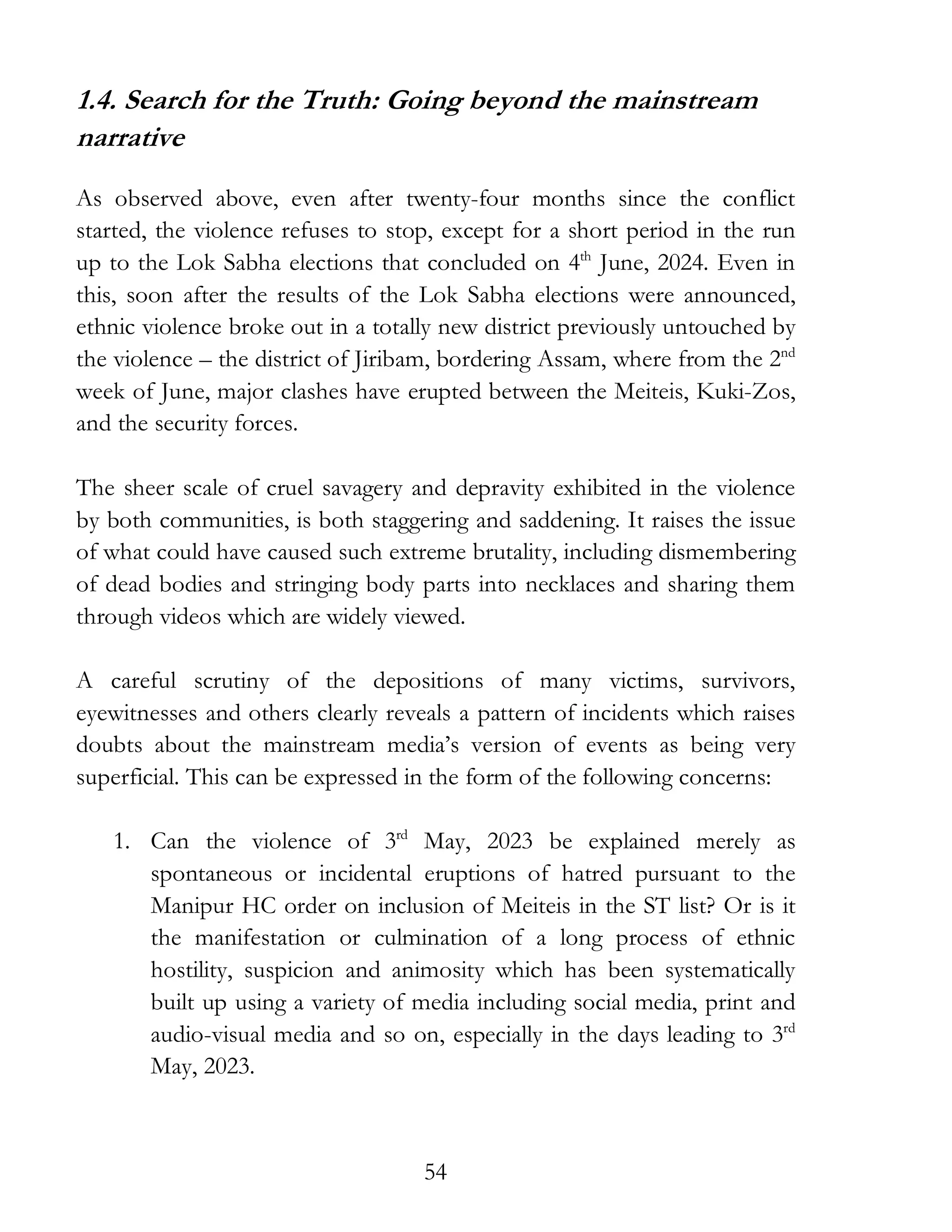 54
1.4. Search for the Truth: Going beyond the mainstream
narrative
As observed above, even after twenty-four months since the conflict
started, the violence refuses to stop, except for a short period in the run
up to the Lok Sabha elections that concluded on 4th
June, 2024. Even in
this, soon after the results of the Lok Sabha elections were announced,
ethnic violence broke out in a totally new district previously untouched by
the violence – the district of Jiribam, bordering Assam, where from the 2nd
week of June, major clashes have erupted between the Meiteis, Kuki-Zos,
and the security forces.
The sheer scale of cruel savagery and depravity exhibited in the violence
by both communities, is both staggering and saddening. It raises the issue
of what could have caused such extreme brutality, including dismembering
of dead bodies and stringing body parts into necklaces and sharing them
through videos which are widely viewed.
A careful scrutiny of the depositions of many victims, survivors,
eyewitnesses and others clearly reveals a pattern of incidents which raises
doubts about the mainstream media’s version of events as being very
superficial. This can be expressed in the form of the following concerns:
1. Can the violence of 3rd
May, 2023 be explained merely as
spontaneous or incidental eruptions of hatred pursuant to the
Manipur HC order on inclusion of Meiteis in the ST list? Or is it
the manifestation or culmination of a long process of ethnic
hostility, suspicion and animosity which has been systematically
built up using a variety of media including social media, print and
audio-visual media and so on, especially in the days leading to 3rd
May, 2023.
 