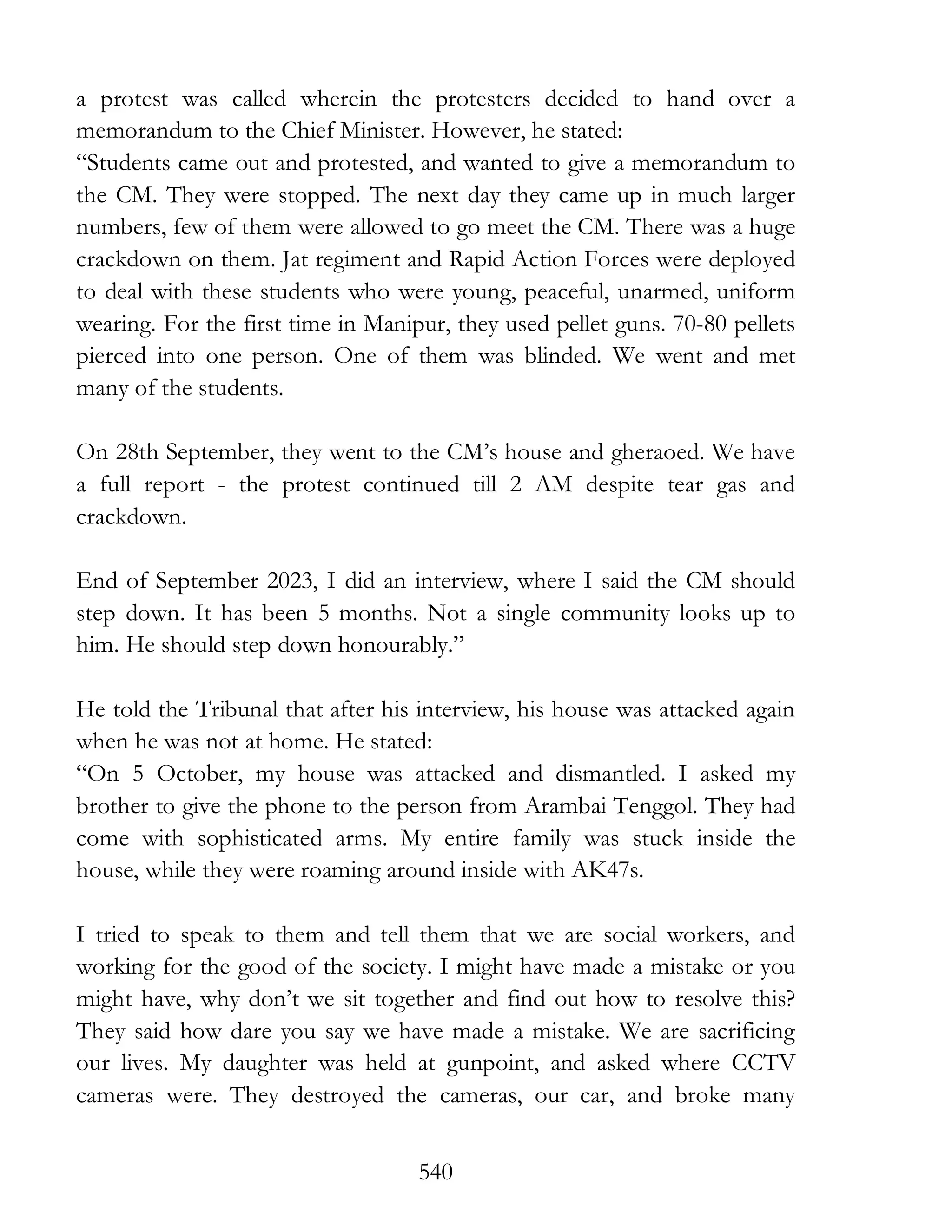 540
a protest was called wherein the protesters decided to hand over a
memorandum to the Chief Minister. However, he stated:
“Students came out and protested, and wanted to give a memorandum to
the CM. They were stopped. The next day they came up in much larger
numbers, few of them were allowed to go meet the CM. There was a huge
crackdown on them. Jat regiment and Rapid Action Forces were deployed
to deal with these students who were young, peaceful, unarmed, uniform
wearing. For the first time in Manipur, they used pellet guns. 70-80 pellets
pierced into one person. One of them was blinded. We went and met
many of the students.
On 28th September, they went to the CM’s house and gheraoed. We have
a full report - the protest continued till 2 AM despite tear gas and
crackdown.
End of September 2023, I did an interview, where I said the CM should
step down. It has been 5 months. Not a single community looks up to
him. He should step down honourably.”
He told the Tribunal that after his interview, his house was attacked again
when he was not at home. He stated:
“On 5 October, my house was attacked and dismantled. I asked my
brother to give the phone to the person from Arambai Tenggol. They had
come with sophisticated arms. My entire family was stuck inside the
house, while they were roaming around inside with AK47s.
I tried to speak to them and tell them that we are social workers, and
working for the good of the society. I might have made a mistake or you
might have, why don’t we sit together and find out how to resolve this?
They said how dare you say we have made a mistake. We are sacrificing
our lives. My daughter was held at gunpoint, and asked where CCTV
cameras were. They destroyed the cameras, our car, and broke many
 