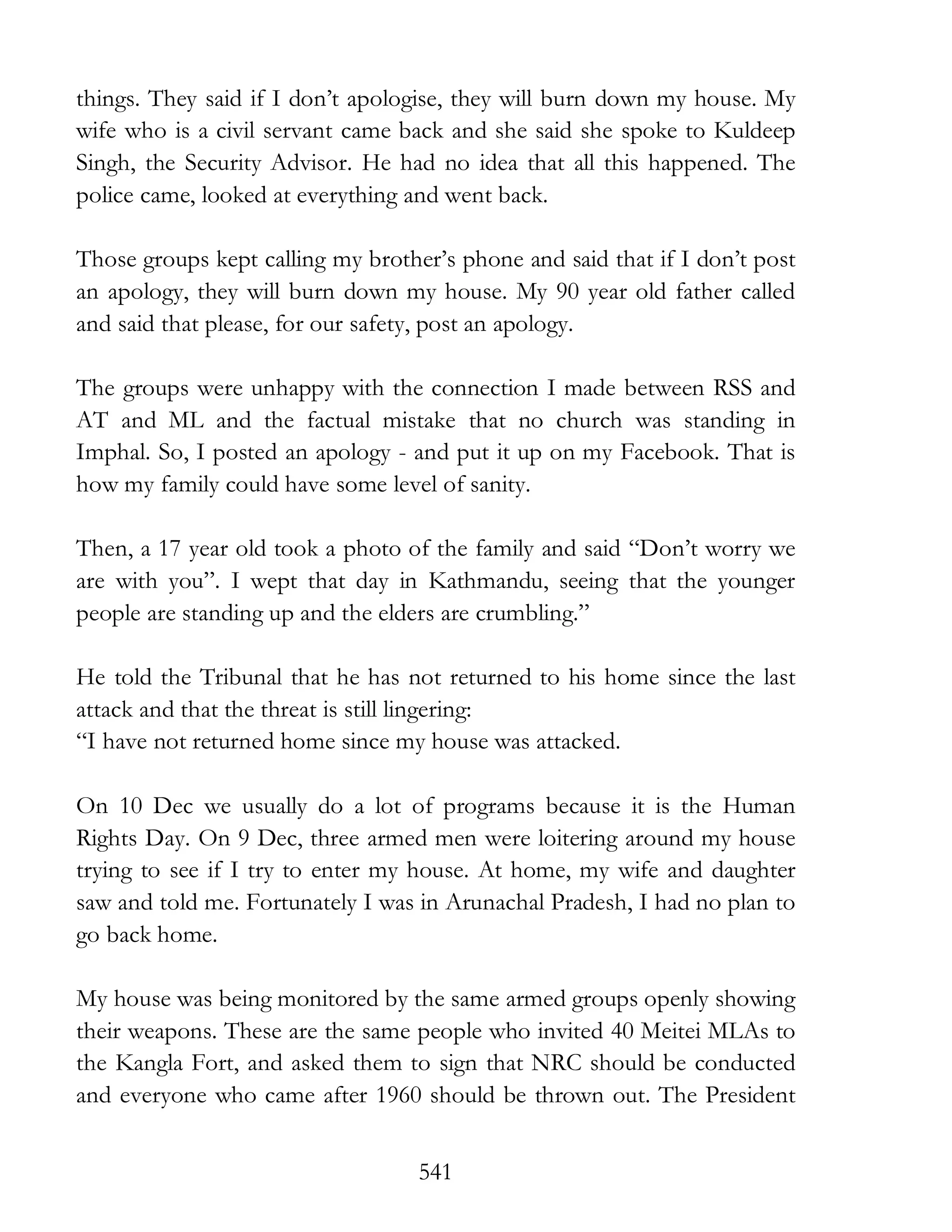 541
things. They said if I don’t apologise, they will burn down my house. My
wife who is a civil servant came back and she said she spoke to Kuldeep
Singh, the Security Advisor. He had no idea that all this happened. The
police came, looked at everything and went back.
Those groups kept calling my brother’s phone and said that if I don’t post
an apology, they will burn down my house. My 90 year old father called
and said that please, for our safety, post an apology.
The groups were unhappy with the connection I made between RSS and
AT and ML and the factual mistake that no church was standing in
Imphal. So, I posted an apology - and put it up on my Facebook. That is
how my family could have some level of sanity.
Then, a 17 year old took a photo of the family and said “Don’t worry we
are with you”. I wept that day in Kathmandu, seeing that the younger
people are standing up and the elders are crumbling.”
He told the Tribunal that he has not returned to his home since the last
attack and that the threat is still lingering:
“I have not returned home since my house was attacked.
On 10 Dec we usually do a lot of programs because it is the Human
Rights Day. On 9 Dec, three armed men were loitering around my house
trying to see if I try to enter my house. At home, my wife and daughter
saw and told me. Fortunately I was in Arunachal Pradesh, I had no plan to
go back home.
My house was being monitored by the same armed groups openly showing
their weapons. These are the same people who invited 40 Meitei MLAs to
the Kangla Fort, and asked them to sign that NRC should be conducted
and everyone who came after 1960 should be thrown out. The President
 