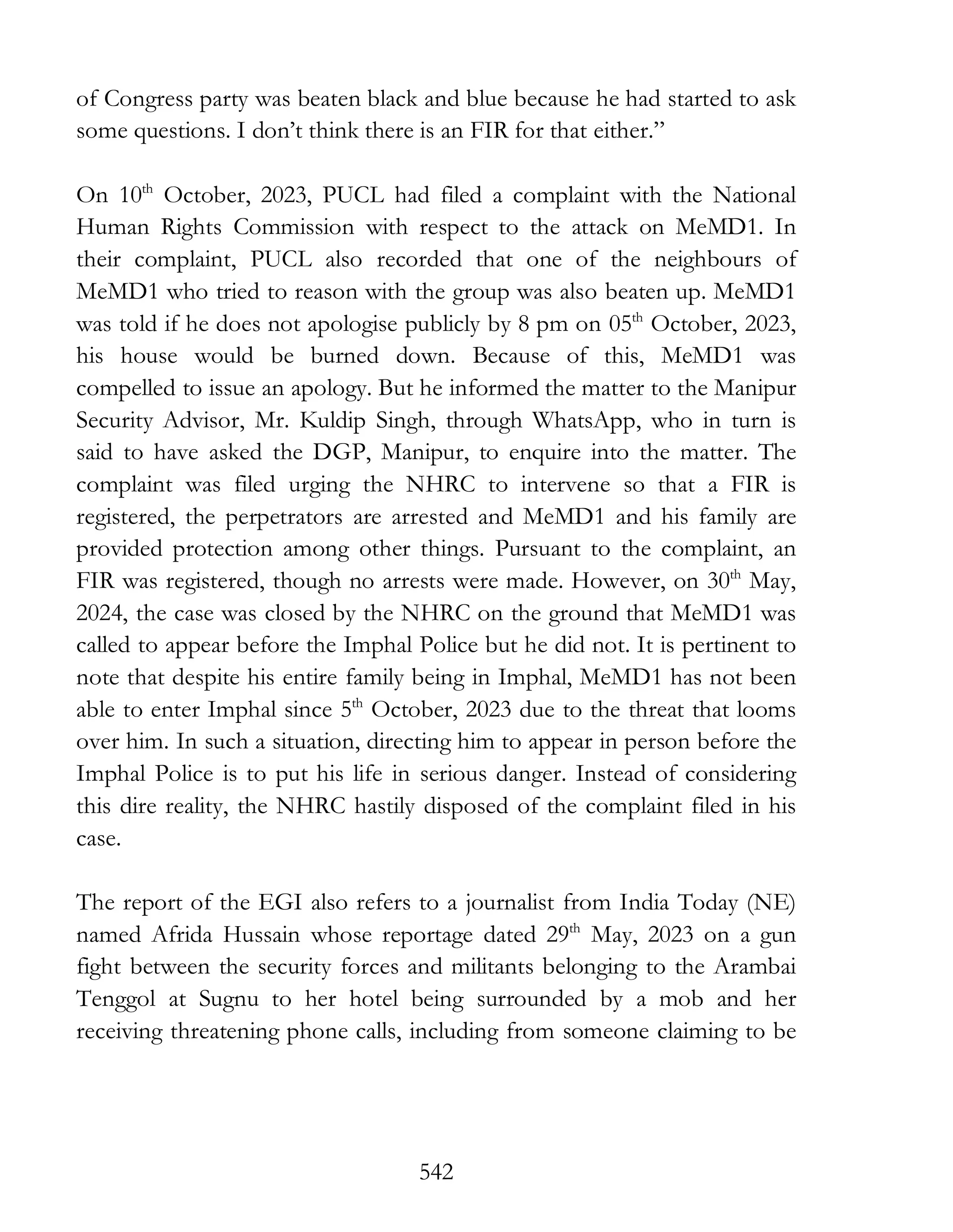 542
of Congress party was beaten black and blue because he had started to ask
some questions. I don’t think there is an FIR for that either.”
On 10th
October, 2023, PUCL had filed a complaint with the National
Human Rights Commission with respect to the attack on MeMD1. In
their complaint, PUCL also recorded that one of the neighbours of
MeMD1 who tried to reason with the group was also beaten up. MeMD1
was told if he does not apologise publicly by 8 pm on 05th
October, 2023,
his house would be burned down. Because of this, MeMD1 was
compelled to issue an apology. But he informed the matter to the Manipur
Security Advisor, Mr. Kuldip Singh, through WhatsApp, who in turn is
said to have asked the DGP, Manipur, to enquire into the matter. The
complaint was filed urging the NHRC to intervene so that a FIR is
registered, the perpetrators are arrested and MeMD1 and his family are
provided protection among other things. Pursuant to the complaint, an
FIR was registered, though no arrests were made. However, on 30th
May,
2024, the case was closed by the NHRC on the ground that MeMD1 was
called to appear before the Imphal Police but he did not. It is pertinent to
note that despite his entire family being in Imphal, MeMD1 has not been
able to enter Imphal since 5th
October, 2023 due to the threat that looms
over him. In such a situation, directing him to appear in person before the
Imphal Police is to put his life in serious danger. Instead of considering
this dire reality, the NHRC hastily disposed of the complaint filed in his
case.
The report of the EGI also refers to a journalist from India Today (NE)
named Afrida Hussain whose reportage dated 29th
May, 2023 on a gun
fight between the security forces and militants belonging to the Arambai
Tenggol at Sugnu to her hotel being surrounded by a mob and her
receiving threatening phone calls, including from someone claiming to be
 
