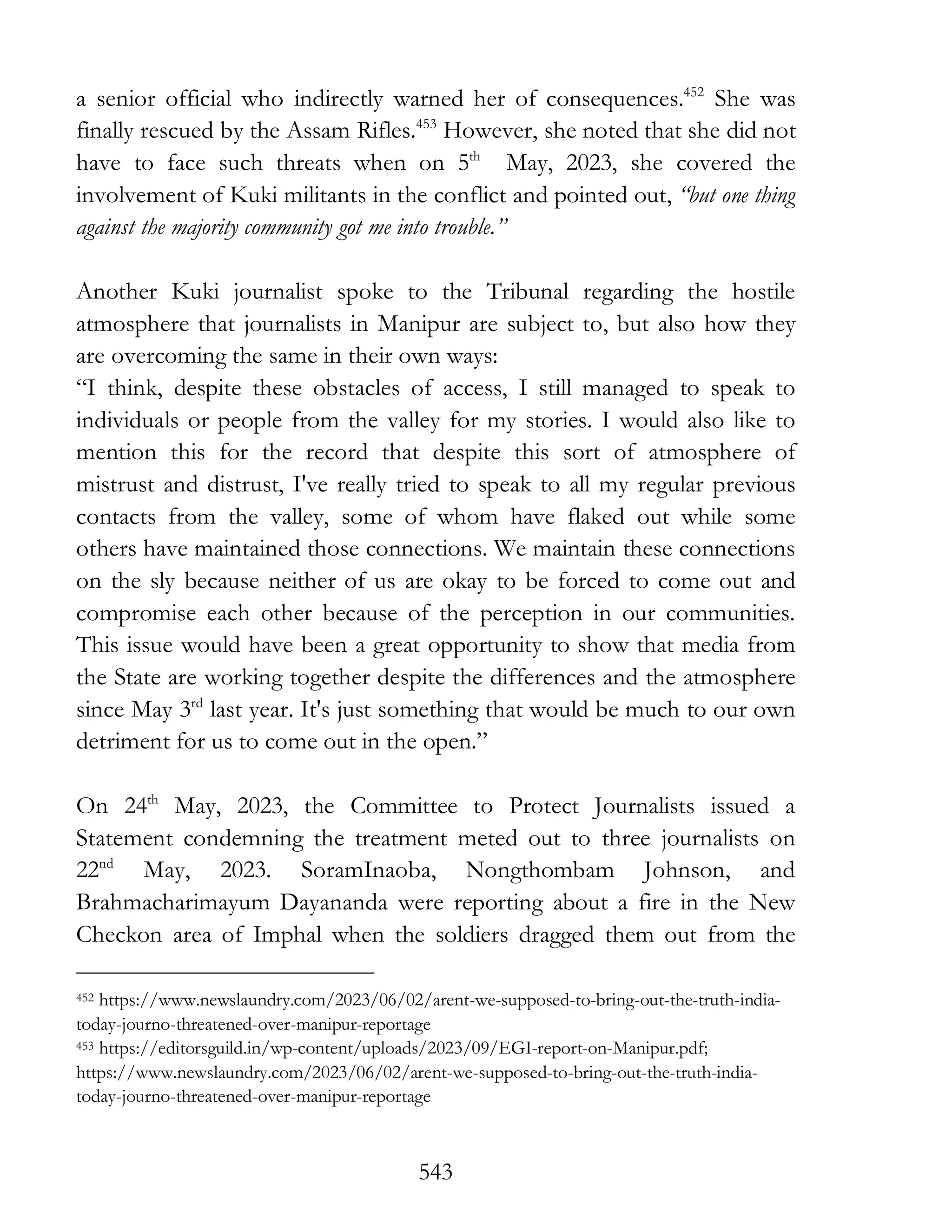 543
a senior official who indirectly warned her of consequences.452
She was
finally rescued by the Assam Rifles.453
However, she noted that she did not
have to face such threats when on 5th
May, 2023, she covered the
involvement of Kuki militants in the conflict and pointed out, “but one thing
against the majority community got me into trouble.”
Another Kuki journalist spoke to the Tribunal regarding the hostile
atmosphere that journalists in Manipur are subject to, but also how they
are overcoming the same in their own ways:
“I think, despite these obstacles of access, I still managed to speak to
individuals or people from the valley for my stories. I would also like to
mention this for the record that despite this sort of atmosphere of
mistrust and distrust, I've really tried to speak to all my regular previous
contacts from the valley, some of whom have flaked out while some
others have maintained those connections. We maintain these connections
on the sly because neither of us are okay to be forced to come out and
compromise each other because of the perception in our communities.
This issue would have been a great opportunity to show that media from
the State are working together despite the differences and the atmosphere
since May 3rd
last year. It's just something that would be much to our own
detriment for us to come out in the open.”
On 24th
May, 2023, the Committee to Protect Journalists issued a
Statement condemning the treatment meted out to three journalists on
22nd
May, 2023. SoramInaoba, Nongthombam Johnson, and
Brahmacharimayum Dayananda were reporting about a fire in the New
Checkon area of Imphal when the soldiers dragged them out from the
452 https://www.newslaundry.com/2023/06/02/arent-we-supposed-to-bring-out-the-truth-india-
today-journo-threatened-over-manipur-reportage
453 https://editorsguild.in/wp-content/uploads/2023/09/EGI-report-on-Manipur.pdf;
https://www.newslaundry.com/2023/06/02/arent-we-supposed-to-bring-out-the-truth-india-
today-journo-threatened-over-manipur-reportage
 