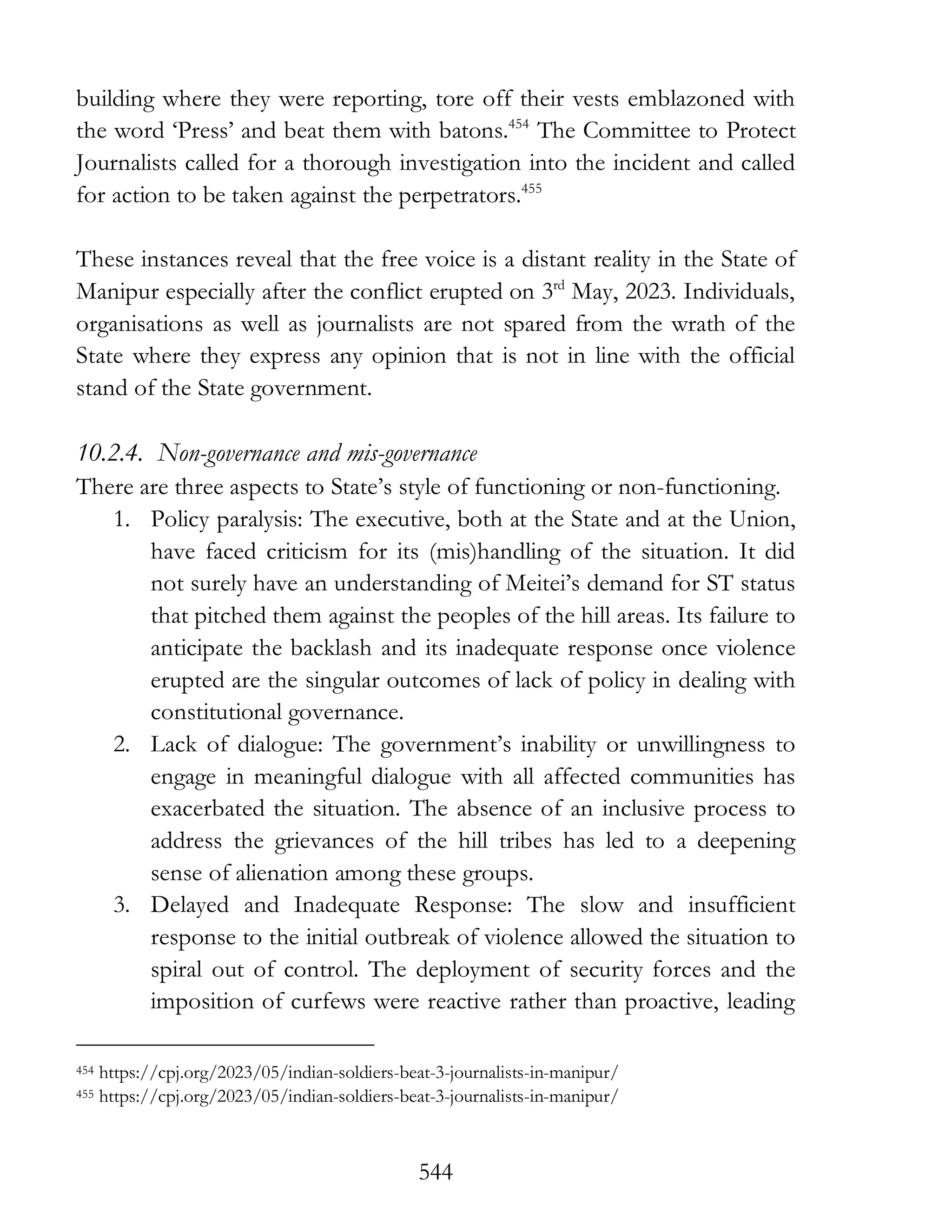 544
building where they were reporting, tore off their vests emblazoned with
the word ‘Press’ and beat them with batons.454
The Committee to Protect
Journalists called for a thorough investigation into the incident and called
for action to be taken against the perpetrators.455
These instances reveal that the free voice is a distant reality in the State of
Manipur especially after the conflict erupted on 3rd
May, 2023. Individuals,
organisations as well as journalists are not spared from the wrath of the
State where they express any opinion that is not in line with the official
stand of the State government.
10.2.4. Non-governance and mis-governance
There are three aspects to State’s style of functioning or non-functioning.
1. Policy paralysis: The executive, both at the State and at the Union,
have faced criticism for its (mis)handling of the situation. It did
not surely have an understanding of Meitei’s demand for ST status
that pitched them against the peoples of the hill areas. Its failure to
anticipate the backlash and its inadequate response once violence
erupted are the singular outcomes of lack of policy in dealing with
constitutional governance.
2. Lack of dialogue: The government’s inability or unwillingness to
engage in meaningful dialogue with all affected communities has
exacerbated the situation. The absence of an inclusive process to
address the grievances of the hill tribes has led to a deepening
sense of alienation among these groups.
3. Delayed and Inadequate Response: The slow and insufficient
response to the initial outbreak of violence allowed the situation to
spiral out of control. The deployment of security forces and the
imposition of curfews were reactive rather than proactive, leading
454 https://cpj.org/2023/05/indian-soldiers-beat-3-journalists-in-manipur/
455 https://cpj.org/2023/05/indian-soldiers-beat-3-journalists-in-manipur/
 