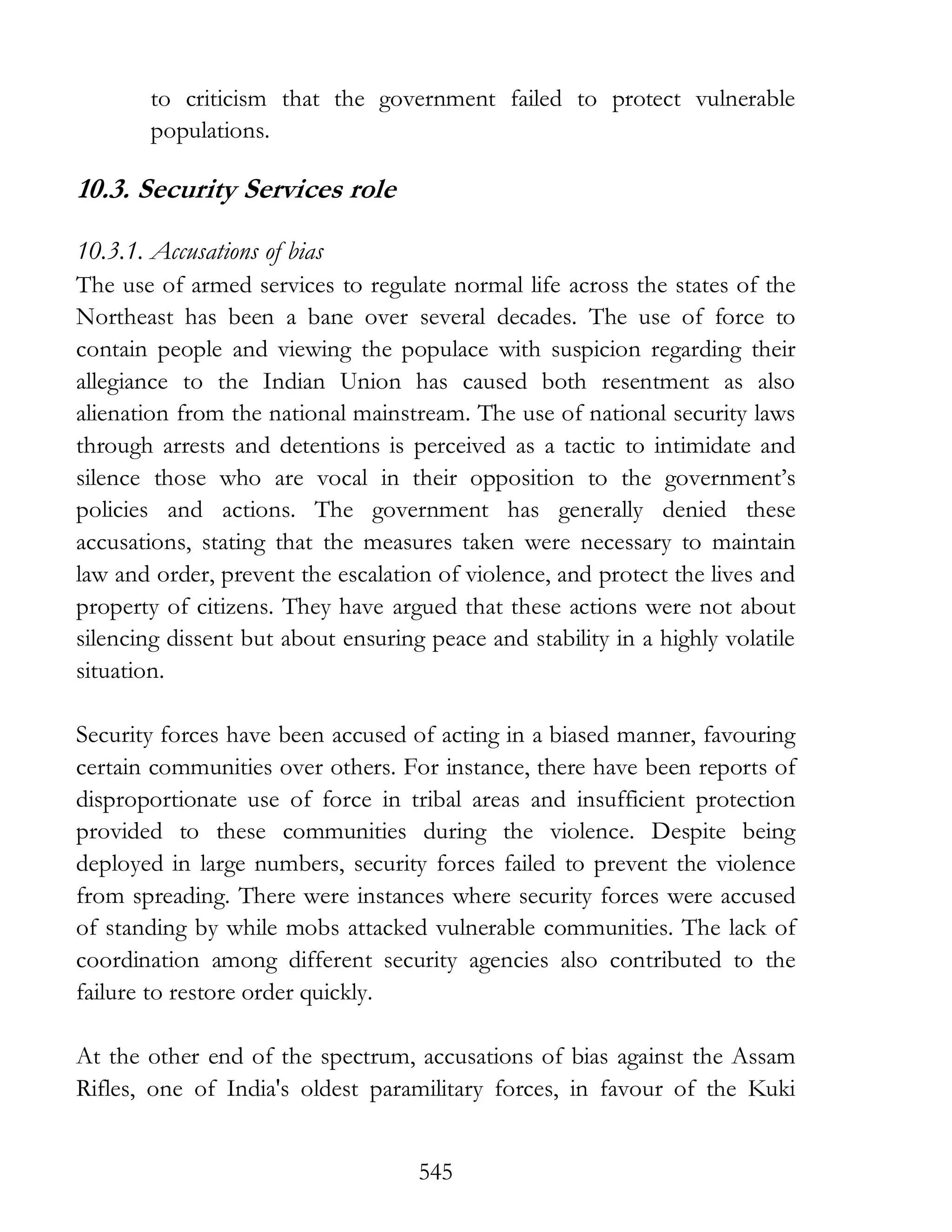545
to criticism that the government failed to protect vulnerable
populations.
10.3. Security Services role
10.3.1. Accusations of bias
The use of armed services to regulate normal life across the states of the
Northeast has been a bane over several decades. The use of force to
contain people and viewing the populace with suspicion regarding their
allegiance to the Indian Union has caused both resentment as also
alienation from the national mainstream. The use of national security laws
through arrests and detentions is perceived as a tactic to intimidate and
silence those who are vocal in their opposition to the government’s
policies and actions. The government has generally denied these
accusations, stating that the measures taken were necessary to maintain
law and order, prevent the escalation of violence, and protect the lives and
property of citizens. They have argued that these actions were not about
silencing dissent but about ensuring peace and stability in a highly volatile
situation.
Security forces have been accused of acting in a biased manner, favouring
certain communities over others. For instance, there have been reports of
disproportionate use of force in tribal areas and insufficient protection
provided to these communities during the violence. Despite being
deployed in large numbers, security forces failed to prevent the violence
from spreading. There were instances where security forces were accused
of standing by while mobs attacked vulnerable communities. The lack of
coordination among different security agencies also contributed to the
failure to restore order quickly.
At the other end of the spectrum, accusations of bias against the Assam
Rifles, one of India's oldest paramilitary forces, in favour of the Kuki
 