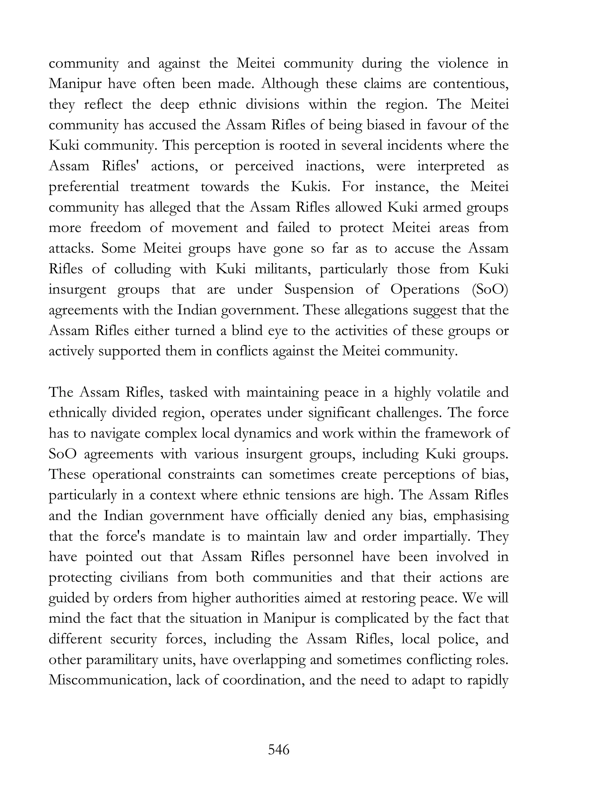 546
community and against the Meitei community during the violence in
Manipur have often been made. Although these claims are contentious,
they reflect the deep ethnic divisions within the region. The Meitei
community has accused the Assam Rifles of being biased in favour of the
Kuki community. This perception is rooted in several incidents where the
Assam Rifles' actions, or perceived inactions, were interpreted as
preferential treatment towards the Kukis. For instance, the Meitei
community has alleged that the Assam Rifles allowed Kuki armed groups
more freedom of movement and failed to protect Meitei areas from
attacks. Some Meitei groups have gone so far as to accuse the Assam
Rifles of colluding with Kuki militants, particularly those from Kuki
insurgent groups that are under Suspension of Operations (SoO)
agreements with the Indian government. These allegations suggest that the
Assam Rifles either turned a blind eye to the activities of these groups or
actively supported them in conflicts against the Meitei community.
The Assam Rifles, tasked with maintaining peace in a highly volatile and
ethnically divided region, operates under significant challenges. The force
has to navigate complex local dynamics and work within the framework of
SoO agreements with various insurgent groups, including Kuki groups.
These operational constraints can sometimes create perceptions of bias,
particularly in a context where ethnic tensions are high. The Assam Rifles
and the Indian government have officially denied any bias, emphasising
that the force's mandate is to maintain law and order impartially. They
have pointed out that Assam Rifles personnel have been involved in
protecting civilians from both communities and that their actions are
guided by orders from higher authorities aimed at restoring peace. We will
mind the fact that the situation in Manipur is complicated by the fact that
different security forces, including the Assam Rifles, local police, and
other paramilitary units, have overlapping and sometimes conflicting roles.
Miscommunication, lack of coordination, and the need to adapt to rapidly
 