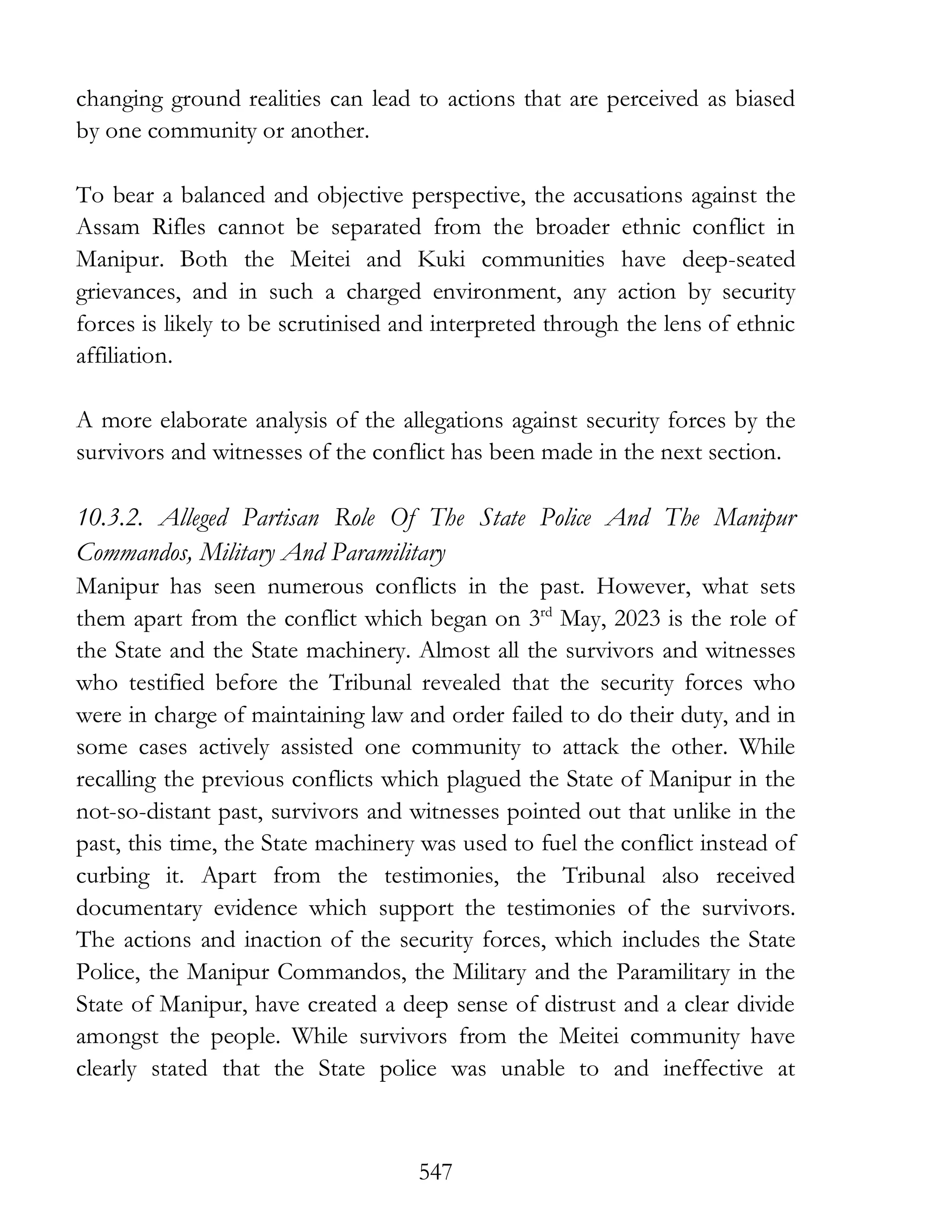 547
changing ground realities can lead to actions that are perceived as biased
by one community or another.
To bear a balanced and objective perspective, the accusations against the
Assam Rifles cannot be separated from the broader ethnic conflict in
Manipur. Both the Meitei and Kuki communities have deep-seated
grievances, and in such a charged environment, any action by security
forces is likely to be scrutinised and interpreted through the lens of ethnic
affiliation.
A more elaborate analysis of the allegations against security forces by the
survivors and witnesses of the conflict has been made in the next section.
10.3.2. Alleged Partisan Role Of The State Police And The Manipur
Commandos, Military And Paramilitary
Manipur has seen numerous conflicts in the past. However, what sets
them apart from the conflict which began on 3rd
May, 2023 is the role of
the State and the State machinery. Almost all the survivors and witnesses
who testified before the Tribunal revealed that the security forces who
were in charge of maintaining law and order failed to do their duty, and in
some cases actively assisted one community to attack the other. While
recalling the previous conflicts which plagued the State of Manipur in the
not-so-distant past, survivors and witnesses pointed out that unlike in the
past, this time, the State machinery was used to fuel the conflict instead of
curbing it. Apart from the testimonies, the Tribunal also received
documentary evidence which support the testimonies of the survivors.
The actions and inaction of the security forces, which includes the State
Police, the Manipur Commandos, the Military and the Paramilitary in the
State of Manipur, have created a deep sense of distrust and a clear divide
amongst the people. While survivors from the Meitei community have
clearly stated that the State police was unable to and ineffective at
 