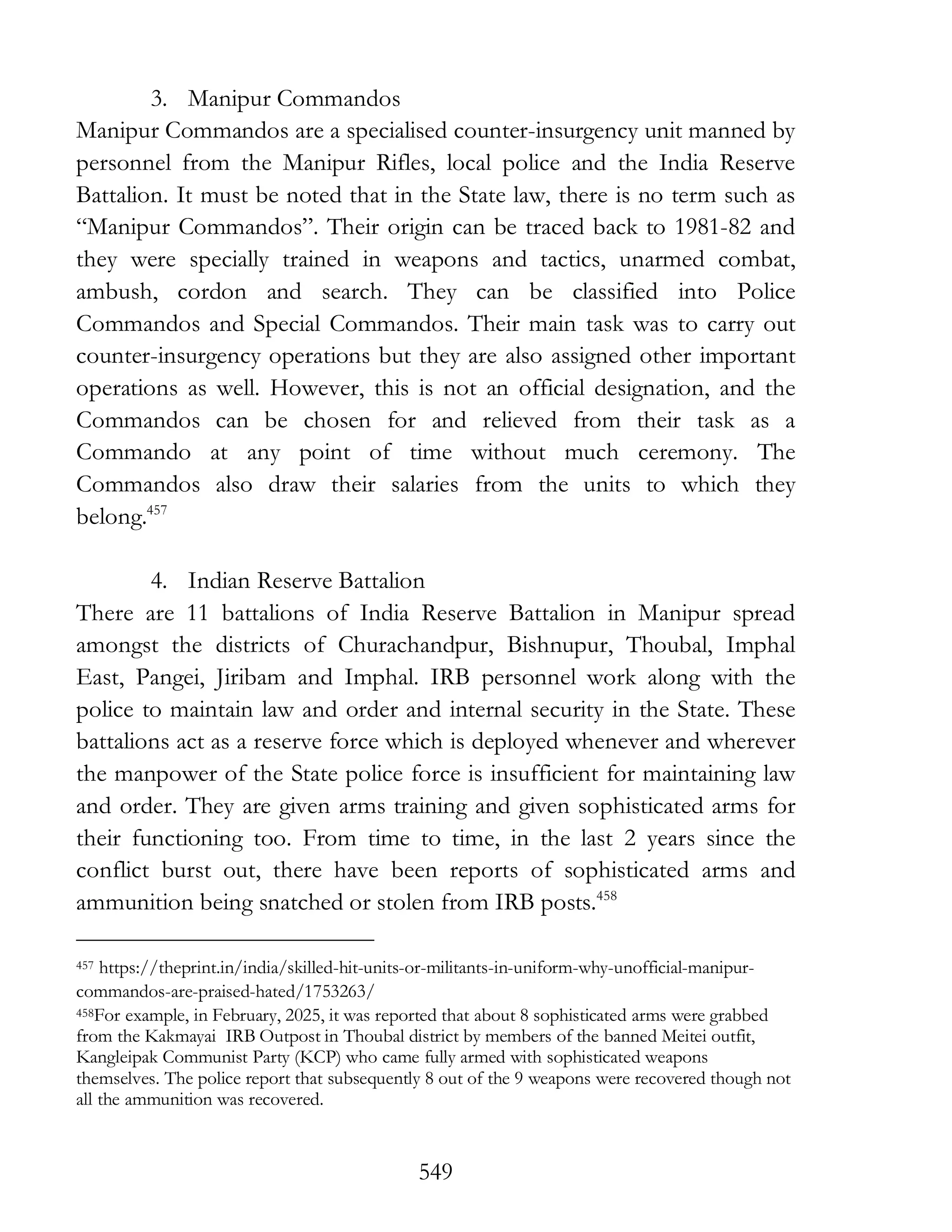 549
3. Manipur Commandos
Manipur Commandos are a specialised counter-insurgency unit manned by
personnel from the Manipur Rifles, local police and the India Reserve
Battalion. It must be noted that in the State law, there is no term such as
“Manipur Commandos”. Their origin can be traced back to 1981-82 and
they were specially trained in weapons and tactics, unarmed combat,
ambush, cordon and search. They can be classified into Police
Commandos and Special Commandos. Their main task was to carry out
counter-insurgency operations but they are also assigned other important
operations as well. However, this is not an official designation, and the
Commandos can be chosen for and relieved from their task as a
Commando at any point of time without much ceremony. The
Commandos also draw their salaries from the units to which they
belong.457
4. Indian Reserve Battalion
There are 11 battalions of India Reserve Battalion in Manipur spread
amongst the districts of Churachandpur, Bishnupur, Thoubal, Imphal
East, Pangei, Jiribam and Imphal. IRB personnel work along with the
police to maintain law and order and internal security in the State. These
battalions act as a reserve force which is deployed whenever and wherever
the manpower of the State police force is insufficient for maintaining law
and order. They are given arms training and given sophisticated arms for
their functioning too. From time to time, in the last 2 years since the
conflict burst out, there have been reports of sophisticated arms and
ammunition being snatched or stolen from IRB posts.458
457 https://theprint.in/india/skilled-hit-units-or-militants-in-uniform-why-unofficial-manipur-
commandos-are-praised-hated/1753263/
458For example, in February, 2025, it was reported that about 8 sophisticated arms were grabbed
from the Kakmayai IRB Outpost in Thoubal district by members of the banned Meitei outfit,
Kangleipak Communist Party (KCP) who came fully armed with sophisticated weapons
themselves. The police report that subsequently 8 out of the 9 weapons were recovered though not
all the ammunition was recovered.
 