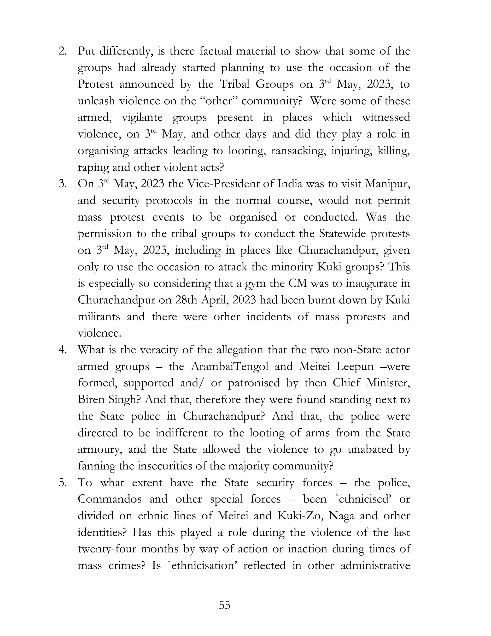 55
2. Put differently, is there factual material to show that some of the
groups had already started planning to use the occasion of the
Protest announced by the Tribal Groups on 3rd
May, 2023, to
unleash violence on the “other” community? Were some of these
armed, vigilante groups present in places which witnessed
violence, on 3rd
May, and other days and did they play a role in
organising attacks leading to looting, ransacking, injuring, killing,
raping and other violent acts?
3. On 3rd
May, 2023 the Vice-President of India was to visit Manipur,
and security protocols in the normal course, would not permit
mass protest events to be organised or conducted. Was the
permission to the tribal groups to conduct the Statewide protests
on 3rd
May, 2023, including in places like Churachandpur, given
only to use the occasion to attack the minority Kuki groups? This
is especially so considering that a gym the CM was to inaugurate in
Churachandpur on 28th April, 2023 had been burnt down by Kuki
militants and there were other incidents of mass protests and
violence.
4. What is the veracity of the allegation that the two non-State actor
armed groups – the ArambaiTengol and Meitei Leepun –were
formed, supported and/ or patronised by then Chief Minister,
Biren Singh? And that, therefore they were found standing next to
the State police in Churachandpur? And that, the police were
directed to be indifferent to the looting of arms from the State
armoury, and the State allowed the violence to go unabated by
fanning the insecurities of the majority community?
5. To what extent have the State security forces – the police,
Commandos and other special forces – been `ethnicised’ or
divided on ethnic lines of Meitei and Kuki-Zo, Naga and other
identities? Has this played a role during the violence of the last
twenty-four months by way of action or inaction during times of
mass crimes? Is `ethnicisation’ reflected in other administrative
 