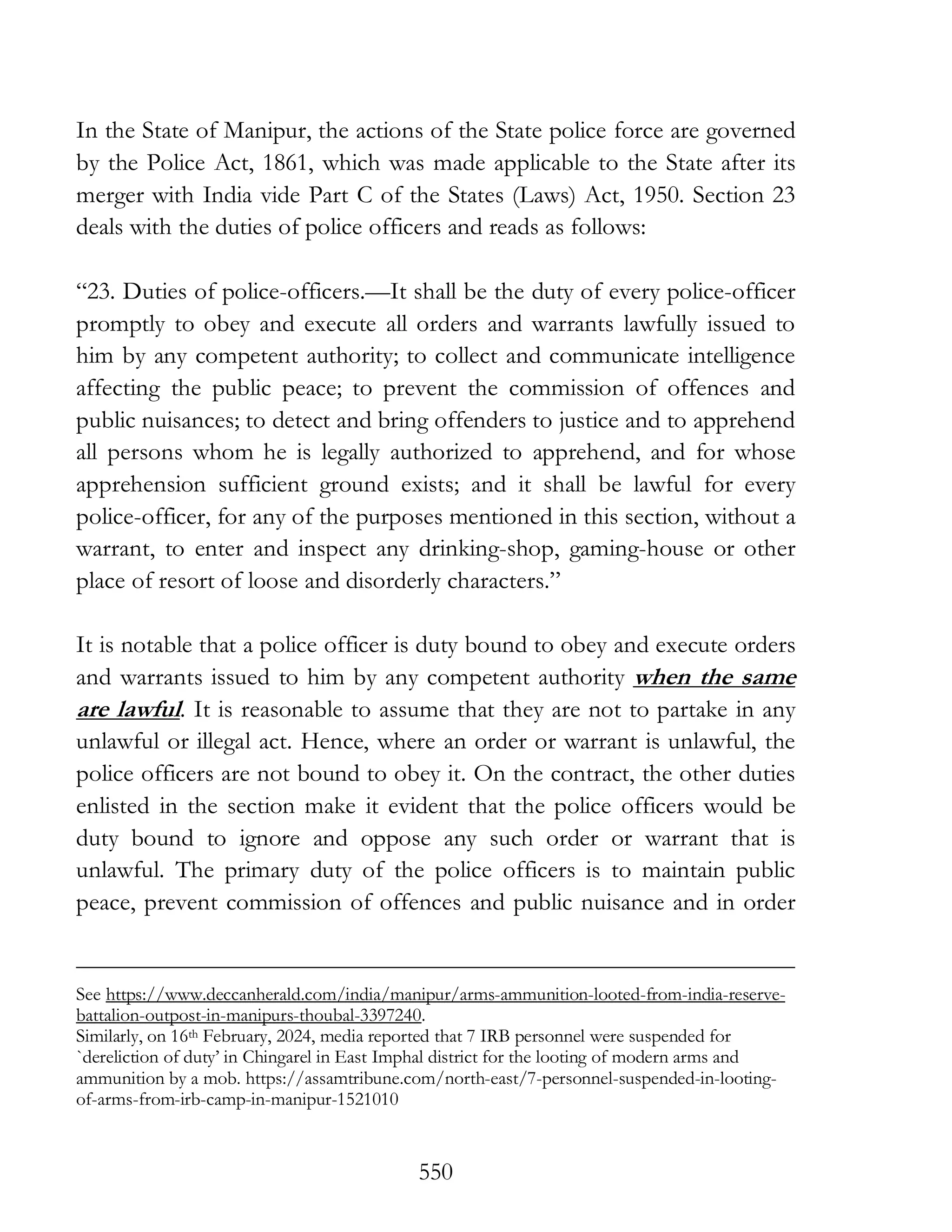 550
In the State of Manipur, the actions of the State police force are governed
by the Police Act, 1861, which was made applicable to the State after its
merger with India vide Part C of the States (Laws) Act, 1950. Section 23
deals with the duties of police officers and reads as follows:
“23. Duties of police-officers.—It shall be the duty of every police-officer
promptly to obey and execute all orders and warrants lawfully issued to
him by any competent authority; to collect and communicate intelligence
affecting the public peace; to prevent the commission of offences and
public nuisances; to detect and bring offenders to justice and to apprehend
all persons whom he is legally authorized to apprehend, and for whose
apprehension sufficient ground exists; and it shall be lawful for every
police-officer, for any of the purposes mentioned in this section, without a
warrant, to enter and inspect any drinking-shop, gaming-house or other
place of resort of loose and disorderly characters.”
It is notable that a police officer is duty bound to obey and execute orders
and warrants issued to him by any competent authority when the same
are lawful. It is reasonable to assume that they are not to partake in any
unlawful or illegal act. Hence, where an order or warrant is unlawful, the
police officers are not bound to obey it. On the contract, the other duties
enlisted in the section make it evident that the police officers would be
duty bound to ignore and oppose any such order or warrant that is
unlawful. The primary duty of the police officers is to maintain public
peace, prevent commission of offences and public nuisance and in order
See https://www.deccanherald.com/india/manipur/arms-ammunition-looted-from-india-reserve-
battalion-outpost-in-manipurs-thoubal-3397240.
Similarly, on 16th February, 2024, media reported that 7 IRB personnel were suspended for
`dereliction of duty’ in Chingarel in East Imphal district for the looting of modern arms and
ammunition by a mob. https://assamtribune.com/north-east/7-personnel-suspended-in-looting-
of-arms-from-irb-camp-in-manipur-1521010
 