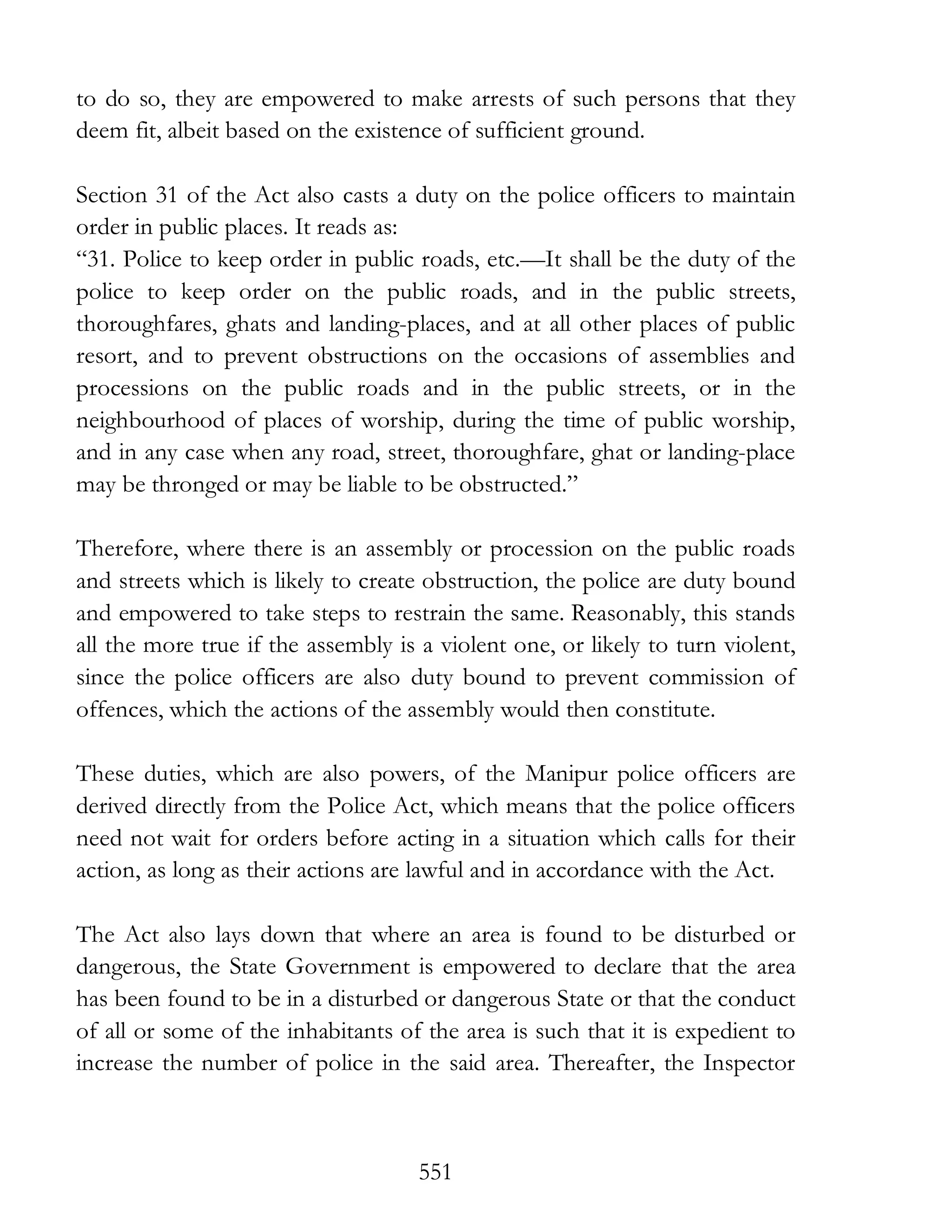 551
to do so, they are empowered to make arrests of such persons that they
deem fit, albeit based on the existence of sufficient ground.
Section 31 of the Act also casts a duty on the police officers to maintain
order in public places. It reads as:
“31. Police to keep order in public roads, etc.—It shall be the duty of the
police to keep order on the public roads, and in the public streets,
thoroughfares, ghats and landing-places, and at all other places of public
resort, and to prevent obstructions on the occasions of assemblies and
processions on the public roads and in the public streets, or in the
neighbourhood of places of worship, during the time of public worship,
and in any case when any road, street, thoroughfare, ghat or landing-place
may be thronged or may be liable to be obstructed.”
Therefore, where there is an assembly or procession on the public roads
and streets which is likely to create obstruction, the police are duty bound
and empowered to take steps to restrain the same. Reasonably, this stands
all the more true if the assembly is a violent one, or likely to turn violent,
since the police officers are also duty bound to prevent commission of
offences, which the actions of the assembly would then constitute.
These duties, which are also powers, of the Manipur police officers are
derived directly from the Police Act, which means that the police officers
need not wait for orders before acting in a situation which calls for their
action, as long as their actions are lawful and in accordance with the Act.
The Act also lays down that where an area is found to be disturbed or
dangerous, the State Government is empowered to declare that the area
has been found to be in a disturbed or dangerous State or that the conduct
of all or some of the inhabitants of the area is such that it is expedient to
increase the number of police in the said area. Thereafter, the Inspector
 