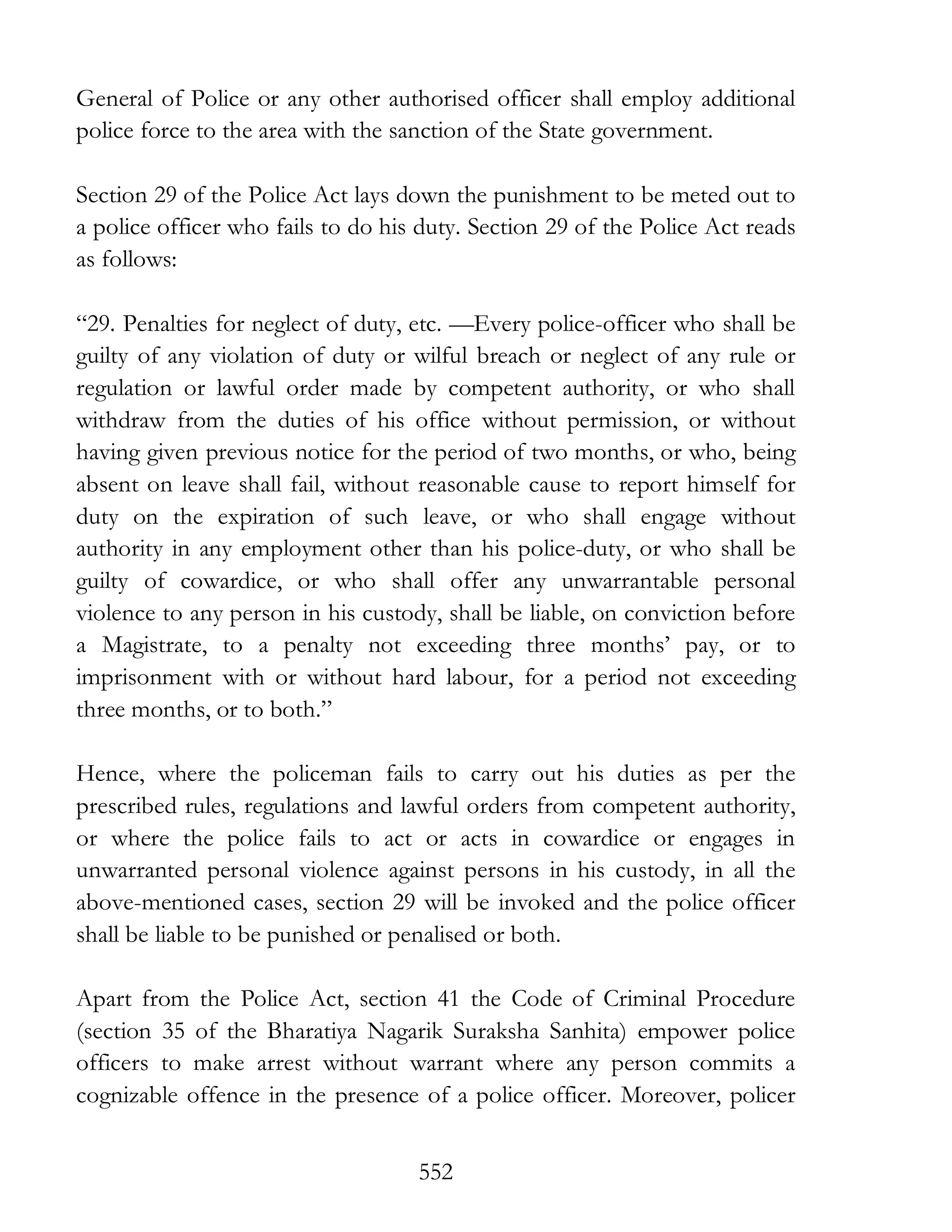 552
General of Police or any other authorised officer shall employ additional
police force to the area with the sanction of the State government.
Section 29 of the Police Act lays down the punishment to be meted out to
a police officer who fails to do his duty. Section 29 of the Police Act reads
as follows:
“29. Penalties for neglect of duty, etc. —Every police-officer who shall be
guilty of any violation of duty or wilful breach or neglect of any rule or
regulation or lawful order made by competent authority, or who shall
withdraw from the duties of his office without permission, or without
having given previous notice for the period of two months, or who, being
absent on leave shall fail, without reasonable cause to report himself for
duty on the expiration of such leave, or who shall engage without
authority in any employment other than his police-duty, or who shall be
guilty of cowardice, or who shall offer any unwarrantable personal
violence to any person in his custody, shall be liable, on conviction before
a Magistrate, to a penalty not exceeding three months’ pay, or to
imprisonment with or without hard labour, for a period not exceeding
three months, or to both.”
Hence, where the policeman fails to carry out his duties as per the
prescribed rules, regulations and lawful orders from competent authority,
or where the police fails to act or acts in cowardice or engages in
unwarranted personal violence against persons in his custody, in all the
above-mentioned cases, section 29 will be invoked and the police officer
shall be liable to be punished or penalised or both.
Apart from the Police Act, section 41 the Code of Criminal Procedure
(section 35 of the Bharatiya Nagarik Suraksha Sanhita) empower police
officers to make arrest without warrant where any person commits a
cognizable offence in the presence of a police officer. Moreover, policer
 