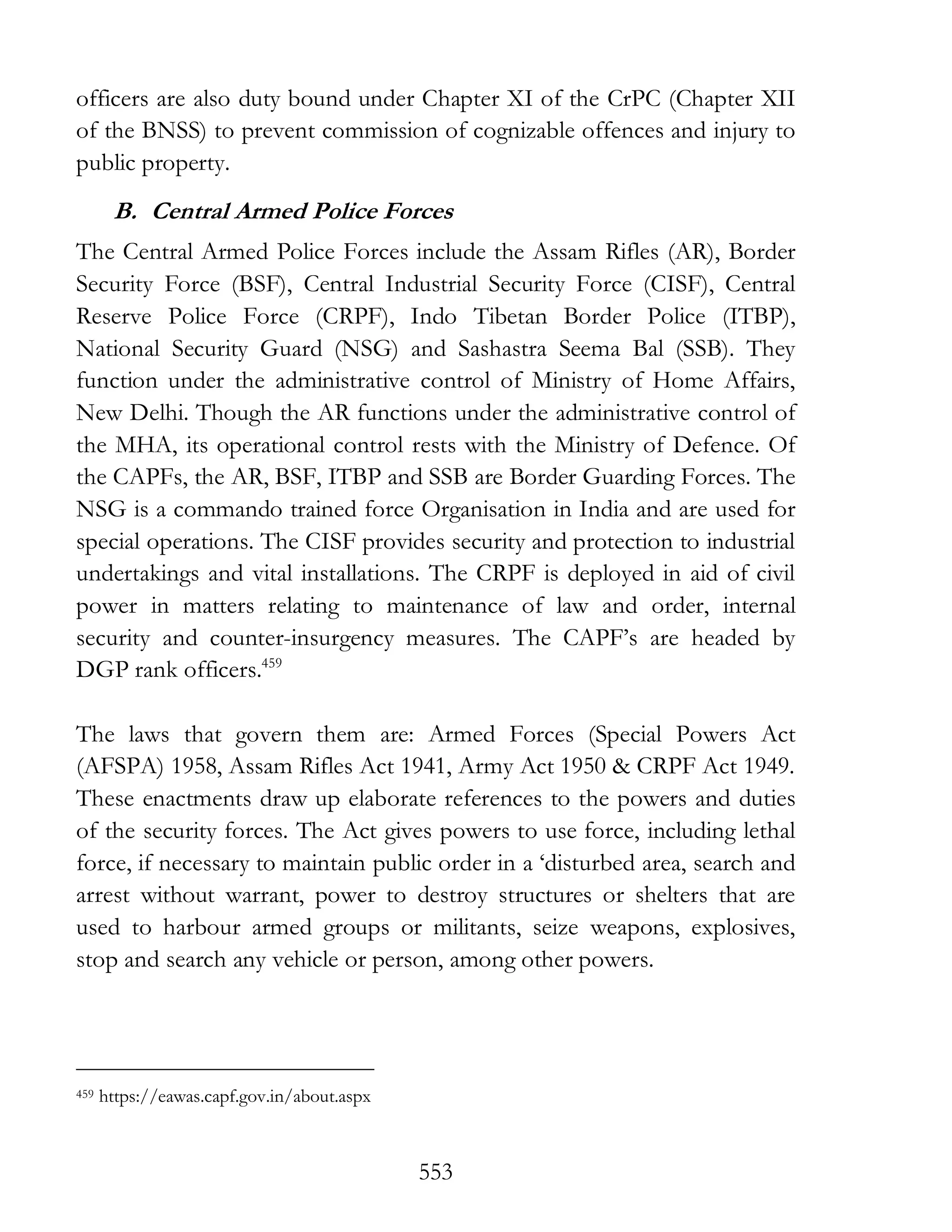 553
officers are also duty bound under Chapter XI of the CrPC (Chapter XII
of the BNSS) to prevent commission of cognizable offences and injury to
public property.
B. Central Armed Police Forces
The Central Armed Police Forces include the Assam Rifles (AR), Border
Security Force (BSF), Central Industrial Security Force (CISF), Central
Reserve Police Force (CRPF), Indo Tibetan Border Police (ITBP),
National Security Guard (NSG) and Sashastra Seema Bal (SSB). They
function under the administrative control of Ministry of Home Affairs,
New Delhi. Though the AR functions under the administrative control of
the MHA, its operational control rests with the Ministry of Defence. Of
the CAPFs, the AR, BSF, ITBP and SSB are Border Guarding Forces. The
NSG is a commando trained force Organisation in India and are used for
special operations. The CISF provides security and protection to industrial
undertakings and vital installations. The CRPF is deployed in aid of civil
power in matters relating to maintenance of law and order, internal
security and counter-insurgency measures. The CAPF’s are headed by
DGP rank officers.459
The laws that govern them are: Armed Forces (Special Powers Act
(AFSPA) 1958, Assam Rifles Act 1941, Army Act 1950 & CRPF Act 1949.
These enactments draw up elaborate references to the powers and duties
of the security forces. The Act gives powers to use force, including lethal
force, if necessary to maintain public order in a ‘disturbed area, search and
arrest without warrant, power to destroy structures or shelters that are
used to harbour armed groups or militants, seize weapons, explosives,
stop and search any vehicle or person, among other powers.
459 https://eawas.capf.gov.in/about.aspx
 