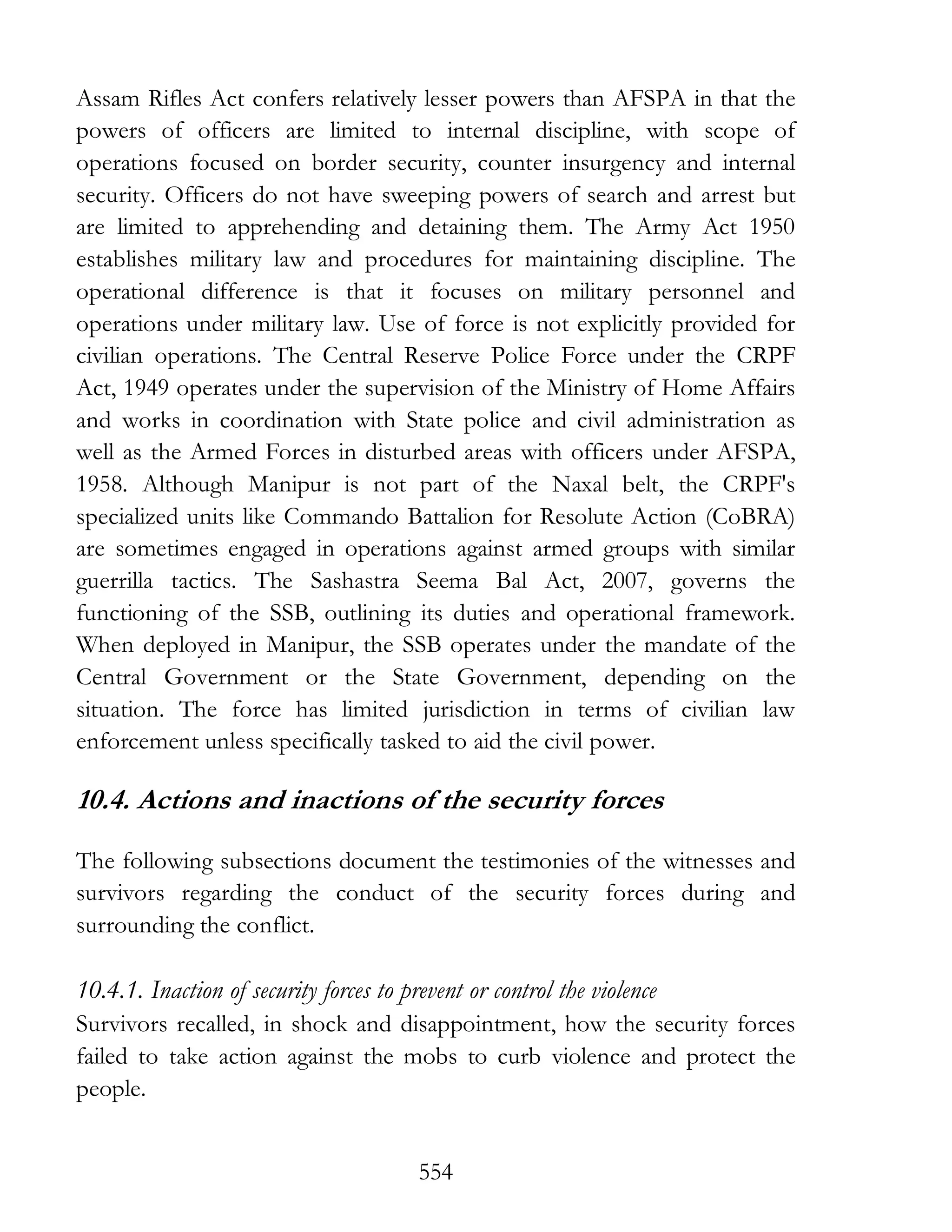 554
Assam Rifles Act confers relatively lesser powers than AFSPA in that the
powers of officers are limited to internal discipline, with scope of
operations focused on border security, counter insurgency and internal
security. Officers do not have sweeping powers of search and arrest but
are limited to apprehending and detaining them. The Army Act 1950
establishes military law and procedures for maintaining discipline. The
operational difference is that it focuses on military personnel and
operations under military law. Use of force is not explicitly provided for
civilian operations. The Central Reserve Police Force under the CRPF
Act, 1949 operates under the supervision of the Ministry of Home Affairs
and works in coordination with State police and civil administration as
well as the Armed Forces in disturbed areas with officers under AFSPA,
1958. Although Manipur is not part of the Naxal belt, the CRPF's
specialized units like Commando Battalion for Resolute Action (CoBRA)
are sometimes engaged in operations against armed groups with similar
guerrilla tactics. The Sashastra Seema Bal Act, 2007, governs the
functioning of the SSB, outlining its duties and operational framework.
When deployed in Manipur, the SSB operates under the mandate of the
Central Government or the State Government, depending on the
situation. The force has limited jurisdiction in terms of civilian law
enforcement unless specifically tasked to aid the civil power.
10.4. Actions and inactions of the security forces
The following subsections document the testimonies of the witnesses and
survivors regarding the conduct of the security forces during and
surrounding the conflict.
10.4.1. Inaction of security forces to prevent or control the violence
Survivors recalled, in shock and disappointment, how the security forces
failed to take action against the mobs to curb violence and protect the
people.
 