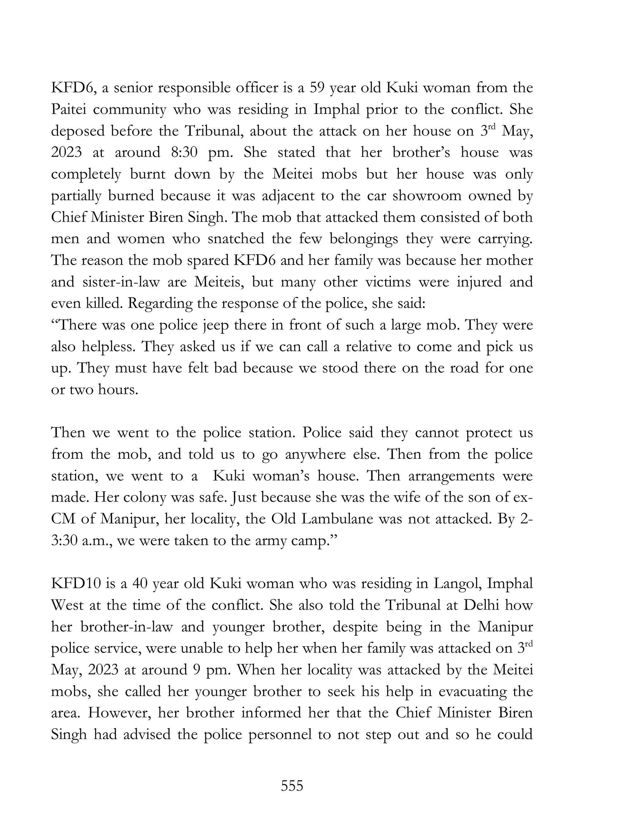 555
KFD6, a senior responsible officer is a 59 year old Kuki woman from the
Paitei community who was residing in Imphal prior to the conflict. She
deposed before the Tribunal, about the attack on her house on 3rd
May,
2023 at around 8:30 pm. She stated that her brother’s house was
completely burnt down by the Meitei mobs but her house was only
partially burned because it was adjacent to the car showroom owned by
Chief Minister Biren Singh. The mob that attacked them consisted of both
men and women who snatched the few belongings they were carrying.
The reason the mob spared KFD6 and her family was because her mother
and sister-in-law are Meiteis, but many other victims were injured and
even killed. Regarding the response of the police, she said:
“There was one police jeep there in front of such a large mob. They were
also helpless. They asked us if we can call a relative to come and pick us
up. They must have felt bad because we stood there on the road for one
or two hours.
Then we went to the police station. Police said they cannot protect us
from the mob, and told us to go anywhere else. Then from the police
station, we went to a Kuki woman’s house. Then arrangements were
made. Her colony was safe. Just because she was the wife of the son of ex-
CM of Manipur, her locality, the Old Lambulane was not attacked. By 2-
3:30 a.m., we were taken to the army camp.”
KFD10 is a 40 year old Kuki woman who was residing in Langol, Imphal
West at the time of the conflict. She also told the Tribunal at Delhi how
her brother-in-law and younger brother, despite being in the Manipur
police service, were unable to help her when her family was attacked on 3rd
May, 2023 at around 9 pm. When her locality was attacked by the Meitei
mobs, she called her younger brother to seek his help in evacuating the
area. However, her brother informed her that the Chief Minister Biren
Singh had advised the police personnel to not step out and so he could
 