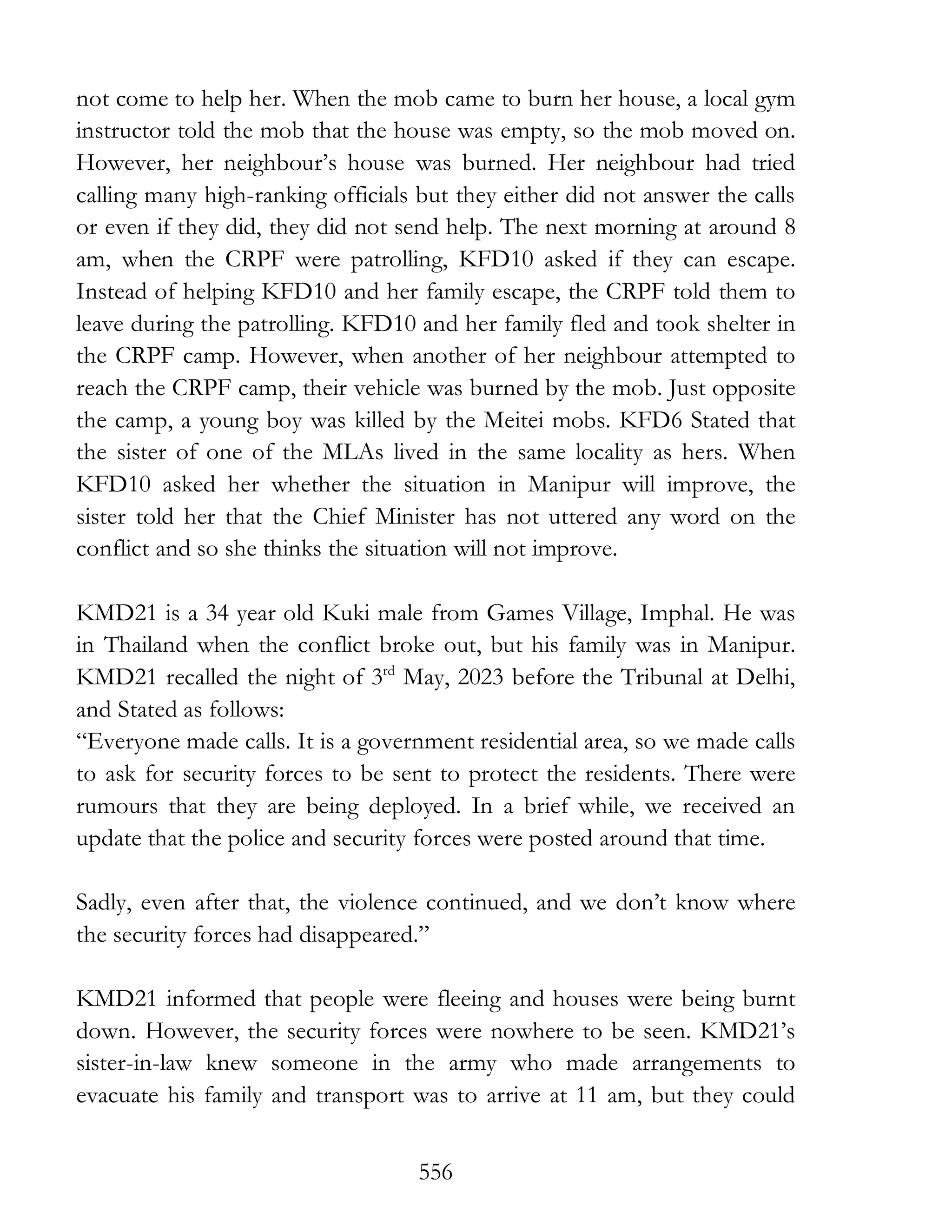 556
not come to help her. When the mob came to burn her house, a local gym
instructor told the mob that the house was empty, so the mob moved on.
However, her neighbour’s house was burned. Her neighbour had tried
calling many high-ranking officials but they either did not answer the calls
or even if they did, they did not send help. The next morning at around 8
am, when the CRPF were patrolling, KFD10 asked if they can escape.
Instead of helping KFD10 and her family escape, the CRPF told them to
leave during the patrolling. KFD10 and her family fled and took shelter in
the CRPF camp. However, when another of her neighbour attempted to
reach the CRPF camp, their vehicle was burned by the mob. Just opposite
the camp, a young boy was killed by the Meitei mobs. KFD6 Stated that
the sister of one of the MLAs lived in the same locality as hers. When
KFD10 asked her whether the situation in Manipur will improve, the
sister told her that the Chief Minister has not uttered any word on the
conflict and so she thinks the situation will not improve.
KMD21 is a 34 year old Kuki male from Games Village, Imphal. He was
in Thailand when the conflict broke out, but his family was in Manipur.
KMD21 recalled the night of 3rd
May, 2023 before the Tribunal at Delhi,
and Stated as follows:
“Everyone made calls. It is a government residential area, so we made calls
to ask for security forces to be sent to protect the residents. There were
rumours that they are being deployed. In a brief while, we received an
update that the police and security forces were posted around that time.
Sadly, even after that, the violence continued, and we don’t know where
the security forces had disappeared.”
KMD21 informed that people were fleeing and houses were being burnt
down. However, the security forces were nowhere to be seen. KMD21’s
sister-in-law knew someone in the army who made arrangements to
evacuate his family and transport was to arrive at 11 am, but they could
 