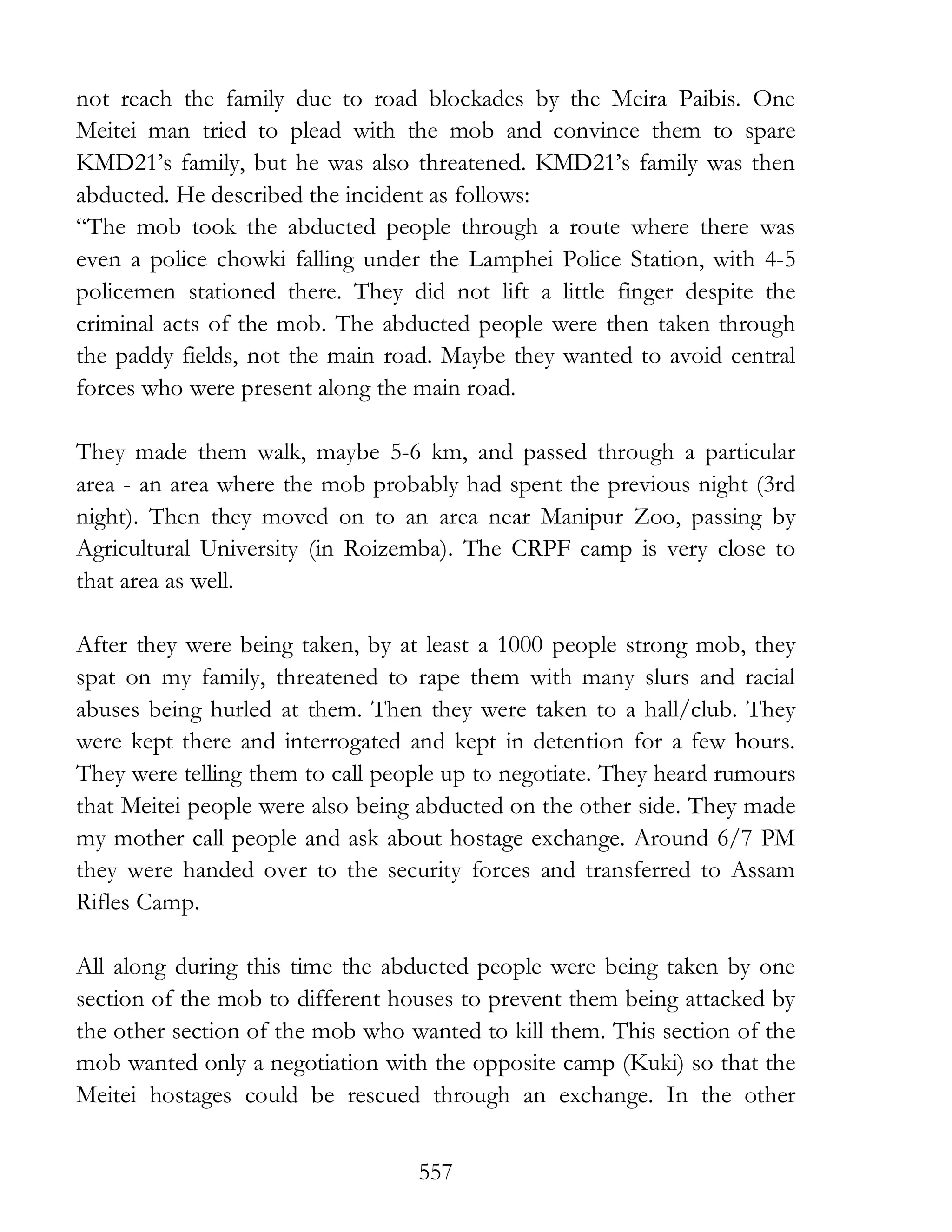 557
not reach the family due to road blockades by the Meira Paibis. One
Meitei man tried to plead with the mob and convince them to spare
KMD21’s family, but he was also threatened. KMD21’s family was then
abducted. He described the incident as follows:
“The mob took the abducted people through a route where there was
even a police chowki falling under the Lamphei Police Station, with 4-5
policemen stationed there. They did not lift a little finger despite the
criminal acts of the mob. The abducted people were then taken through
the paddy fields, not the main road. Maybe they wanted to avoid central
forces who were present along the main road.
They made them walk, maybe 5-6 km, and passed through a particular
area - an area where the mob probably had spent the previous night (3rd
night). Then they moved on to an area near Manipur Zoo, passing by
Agricultural University (in Roizemba). The CRPF camp is very close to
that area as well.
After they were being taken, by at least a 1000 people strong mob, they
spat on my family, threatened to rape them with many slurs and racial
abuses being hurled at them. Then they were taken to a hall/club. They
were kept there and interrogated and kept in detention for a few hours.
They were telling them to call people up to negotiate. They heard rumours
that Meitei people were also being abducted on the other side. They made
my mother call people and ask about hostage exchange. Around 6/7 PM
they were handed over to the security forces and transferred to Assam
Rifles Camp.
All along during this time the abducted people were being taken by one
section of the mob to different houses to prevent them being attacked by
the other section of the mob who wanted to kill them. This section of the
mob wanted only a negotiation with the opposite camp (Kuki) so that the
Meitei hostages could be rescued through an exchange. In the other
 