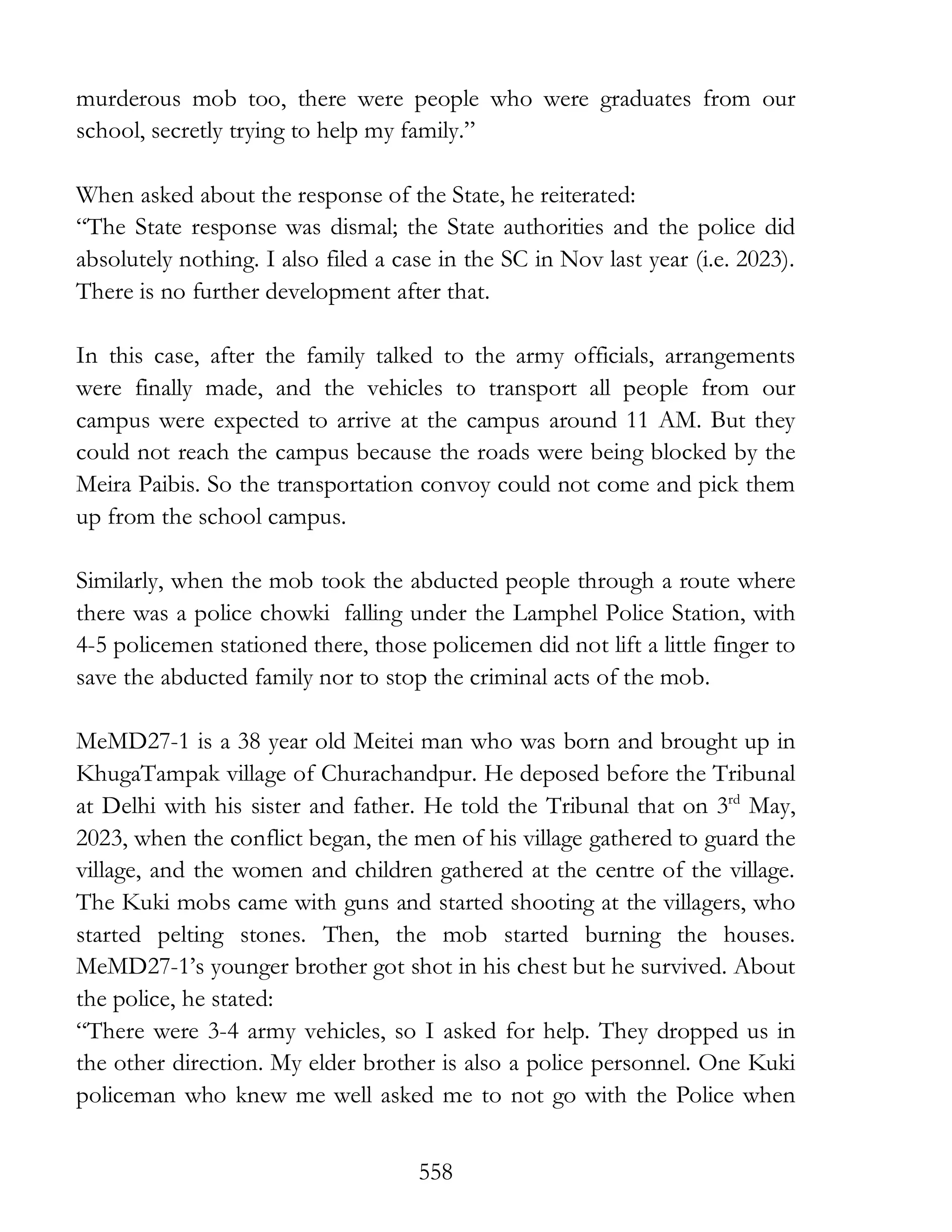 558
murderous mob too, there were people who were graduates from our
school, secretly trying to help my family.”
When asked about the response of the State, he reiterated:
“The State response was dismal; the State authorities and the police did
absolutely nothing. I also filed a case in the SC in Nov last year (i.e. 2023).
There is no further development after that.
In this case, after the family talked to the army officials, arrangements
were finally made, and the vehicles to transport all people from our
campus were expected to arrive at the campus around 11 AM. But they
could not reach the campus because the roads were being blocked by the
Meira Paibis. So the transportation convoy could not come and pick them
up from the school campus.
Similarly, when the mob took the abducted people through a route where
there was a police chowki falling under the Lamphel Police Station, with
4-5 policemen stationed there, those policemen did not lift a little finger to
save the abducted family nor to stop the criminal acts of the mob.
MeMD27-1 is a 38 year old Meitei man who was born and brought up in
KhugaTampak village of Churachandpur. He deposed before the Tribunal
at Delhi with his sister and father. He told the Tribunal that on 3rd
May,
2023, when the conflict began, the men of his village gathered to guard the
village, and the women and children gathered at the centre of the village.
The Kuki mobs came with guns and started shooting at the villagers, who
started pelting stones. Then, the mob started burning the houses.
MeMD27-1’s younger brother got shot in his chest but he survived. About
the police, he stated:
“There were 3-4 army vehicles, so I asked for help. They dropped us in
the other direction. My elder brother is also a police personnel. One Kuki
policeman who knew me well asked me to not go with the Police when
 