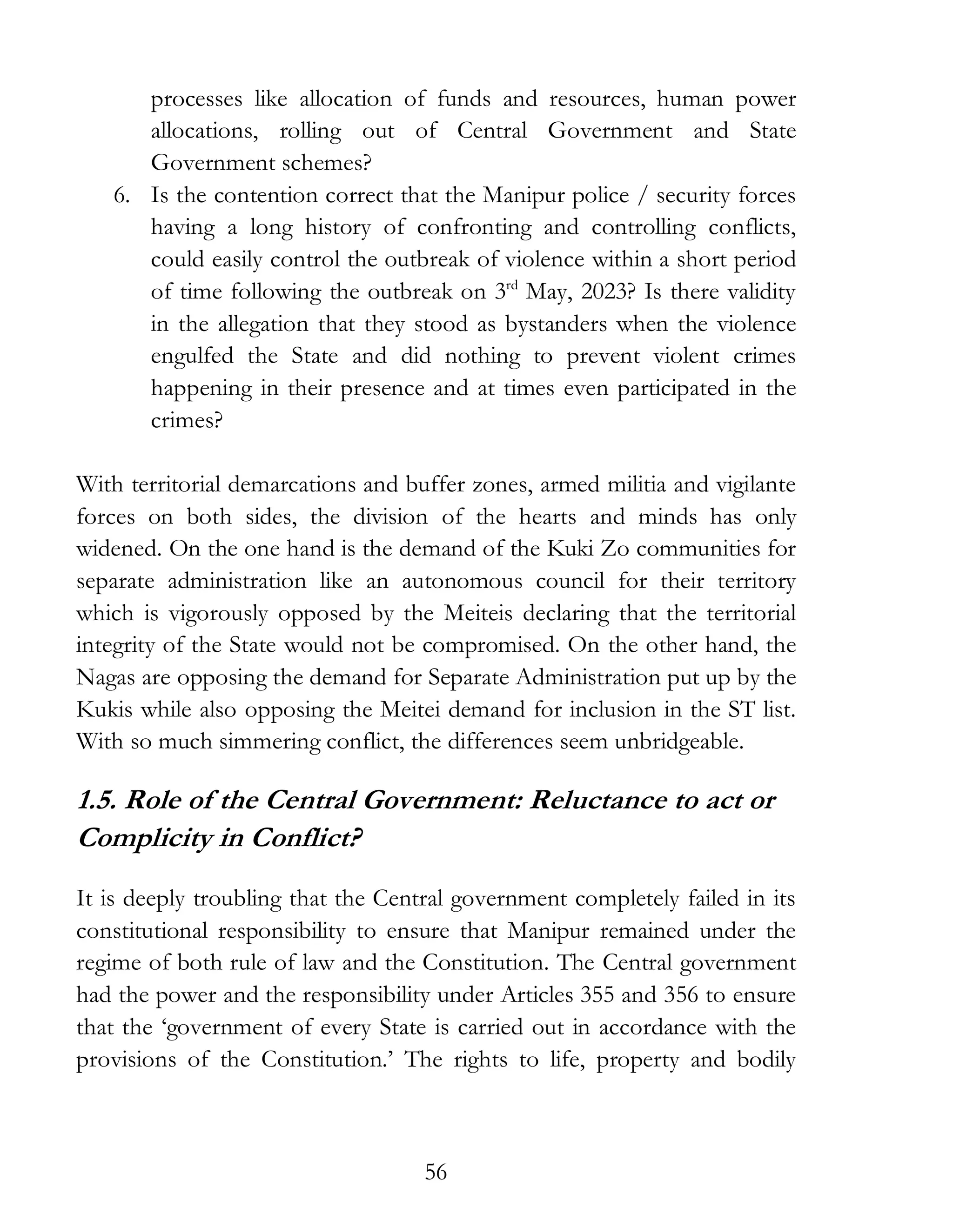 56
processes like allocation of funds and resources, human power
allocations, rolling out of Central Government and State
Government schemes?
6. Is the contention correct that the Manipur police / security forces
having a long history of confronting and controlling conflicts,
could easily control the outbreak of violence within a short period
of time following the outbreak on 3rd
May, 2023? Is there validity
in the allegation that they stood as bystanders when the violence
engulfed the State and did nothing to prevent violent crimes
happening in their presence and at times even participated in the
crimes?
With territorial demarcations and buffer zones, armed militia and vigilante
forces on both sides, the division of the hearts and minds has only
widened. On the one hand is the demand of the Kuki Zo communities for
separate administration like an autonomous council for their territory
which is vigorously opposed by the Meiteis declaring that the territorial
integrity of the State would not be compromised. On the other hand, the
Nagas are opposing the demand for Separate Administration put up by the
Kukis while also opposing the Meitei demand for inclusion in the ST list.
With so much simmering conflict, the differences seem unbridgeable.
1.5. Role of the Central Government: Reluctance to act or
Complicity in Conflict?
It is deeply troubling that the Central government completely failed in its
constitutional responsibility to ensure that Manipur remained under the
regime of both rule of law and the Constitution. The Central government
had the power and the responsibility under Articles 355 and 356 to ensure
that the ‘government of every State is carried out in accordance with the
provisions of the Constitution.’ The rights to life, property and bodily
 