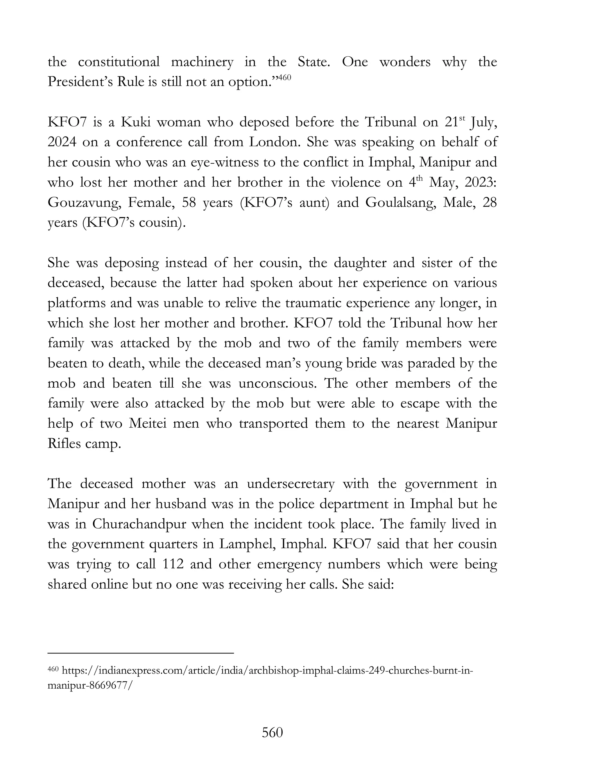 560
the constitutional machinery in the State. One wonders why the
President’s Rule is still not an option.”460
KFO7 is a Kuki woman who deposed before the Tribunal on 21st
July,
2024 on a conference call from London. She was speaking on behalf of
her cousin who was an eye-witness to the conflict in Imphal, Manipur and
who lost her mother and her brother in the violence on 4th
May, 2023:
Gouzavung, Female, 58 years (KFO7’s aunt) and Goulalsang, Male, 28
years (KFO7’s cousin).
She was deposing instead of her cousin, the daughter and sister of the
deceased, because the latter had spoken about her experience on various
platforms and was unable to relive the traumatic experience any longer, in
which she lost her mother and brother. KFO7 told the Tribunal how her
family was attacked by the mob and two of the family members were
beaten to death, while the deceased man’s young bride was paraded by the
mob and beaten till she was unconscious. The other members of the
family were also attacked by the mob but were able to escape with the
help of two Meitei men who transported them to the nearest Manipur
Rifles camp.
The deceased mother was an undersecretary with the government in
Manipur and her husband was in the police department in Imphal but he
was in Churachandpur when the incident took place. The family lived in
the government quarters in Lamphel, Imphal. KFO7 said that her cousin
was trying to call 112 and other emergency numbers which were being
shared online but no one was receiving her calls. She said:
460 https://indianexpress.com/article/india/archbishop-imphal-claims-249-churches-burnt-in-
manipur-8669677/
 