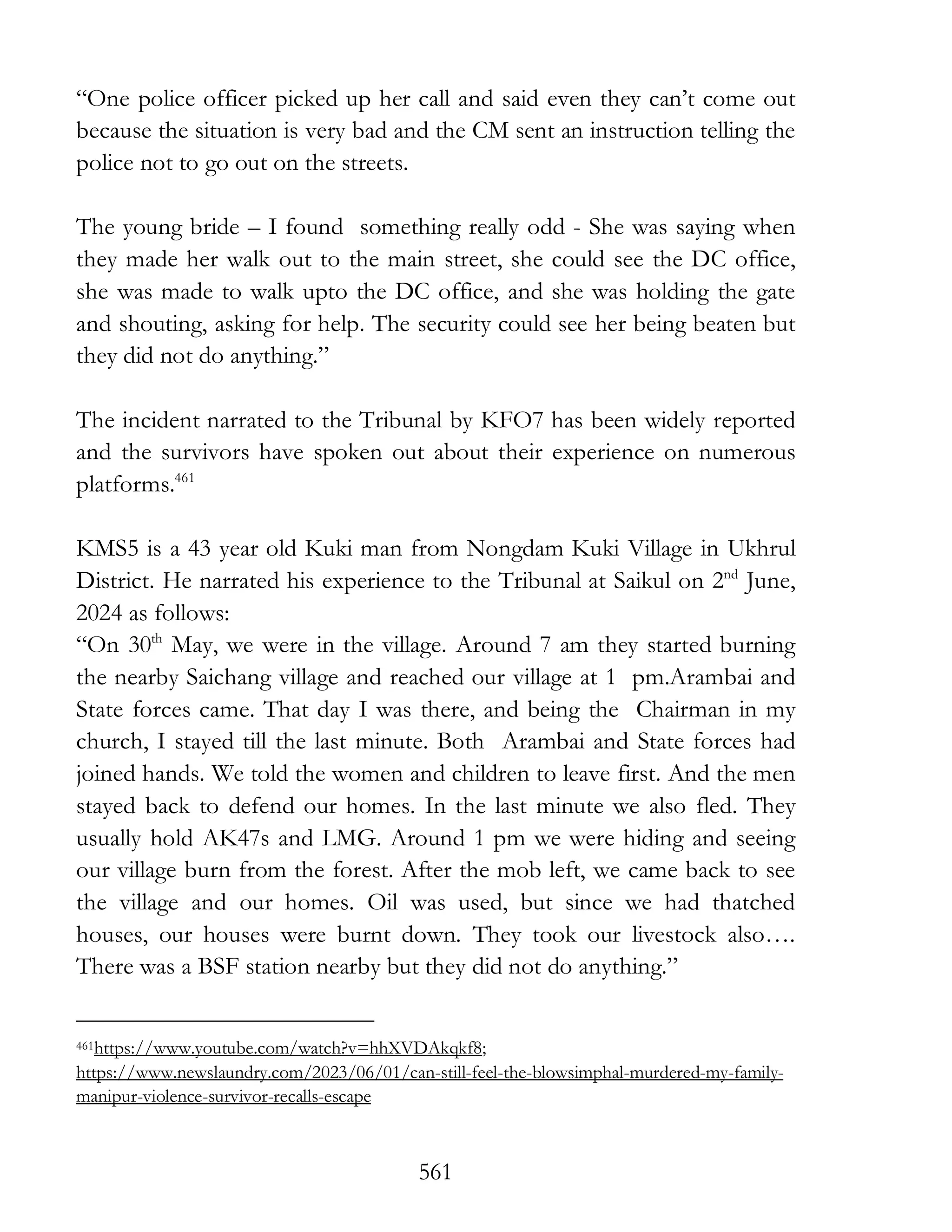 561
“One police officer picked up her call and said even they can’t come out
because the situation is very bad and the CM sent an instruction telling the
police not to go out on the streets.
The young bride – I found something really odd - She was saying when
they made her walk out to the main street, she could see the DC office,
she was made to walk upto the DC office, and she was holding the gate
and shouting, asking for help. The security could see her being beaten but
they did not do anything.”
The incident narrated to the Tribunal by KFO7 has been widely reported
and the survivors have spoken out about their experience on numerous
platforms.461
KMS5 is a 43 year old Kuki man from Nongdam Kuki Village in Ukhrul
District. He narrated his experience to the Tribunal at Saikul on 2nd
June,
2024 as follows:
“On 30th
May, we were in the village. Around 7 am they started burning
the nearby Saichang village and reached our village at 1 pm.Arambai and
State forces came. That day I was there, and being the Chairman in my
church, I stayed till the last minute. Both Arambai and State forces had
joined hands. We told the women and children to leave first. And the men
stayed back to defend our homes. In the last minute we also fled. They
usually hold AK47s and LMG. Around 1 pm we were hiding and seeing
our village burn from the forest. After the mob left, we came back to see
the village and our homes. Oil was used, but since we had thatched
houses, our houses were burnt down. They took our livestock also….
There was a BSF station nearby but they did not do anything.”
461https://www.youtube.com/watch?v=hhXVDAkqkf8;
https://www.newslaundry.com/2023/06/01/can-still-feel-the-blowsimphal-murdered-my-family-
manipur-violence-survivor-recalls-escape
 