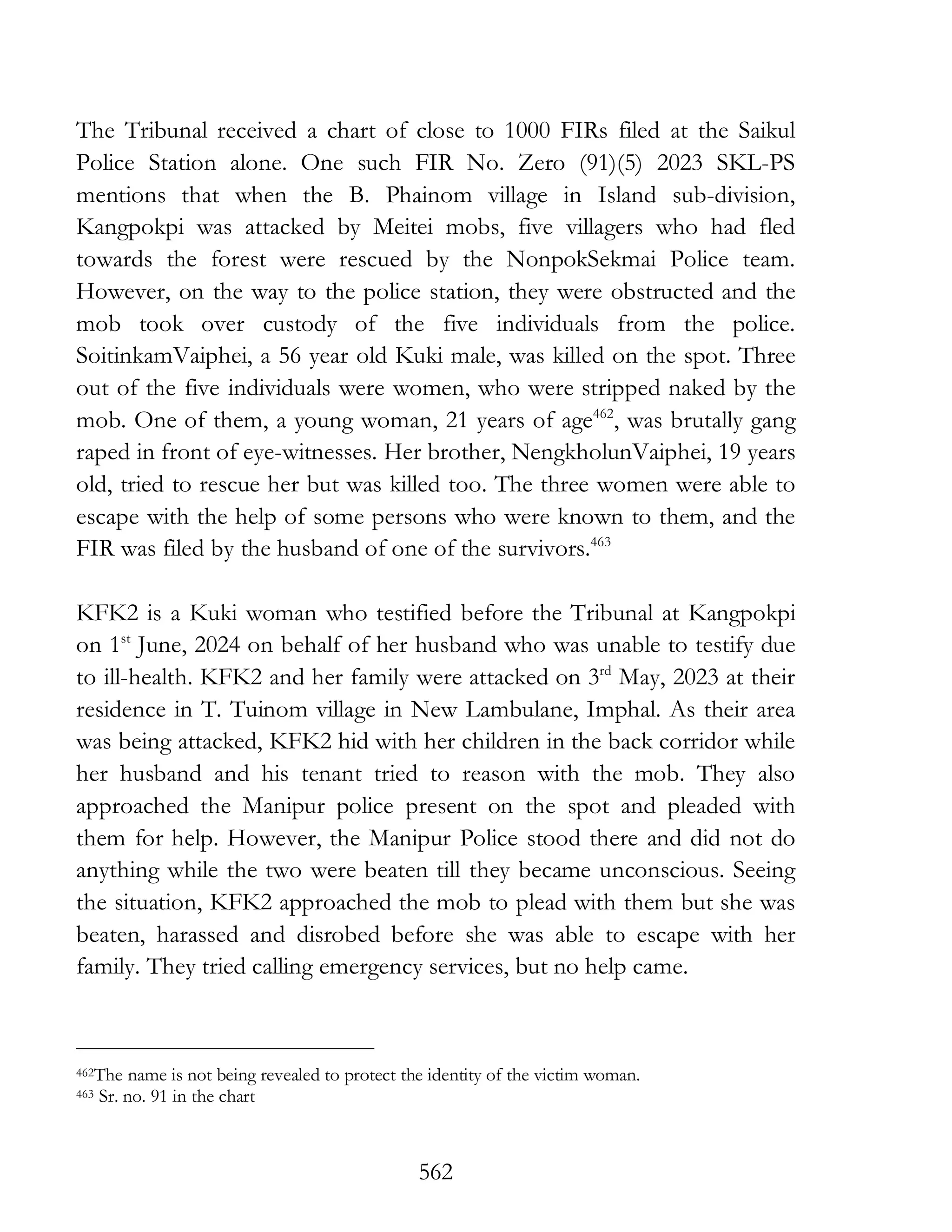 562
The Tribunal received a chart of close to 1000 FIRs filed at the Saikul
Police Station alone. One such FIR No. Zero (91)(5) 2023 SKL-PS
mentions that when the B. Phainom village in Island sub-division,
Kangpokpi was attacked by Meitei mobs, five villagers who had fled
towards the forest were rescued by the NonpokSekmai Police team.
However, on the way to the police station, they were obstructed and the
mob took over custody of the five individuals from the police.
SoitinkamVaiphei, a 56 year old Kuki male, was killed on the spot. Three
out of the five individuals were women, who were stripped naked by the
mob. One of them, a young woman, 21 years of age462
, was brutally gang
raped in front of eye-witnesses. Her brother, NengkholunVaiphei, 19 years
old, tried to rescue her but was killed too. The three women were able to
escape with the help of some persons who were known to them, and the
FIR was filed by the husband of one of the survivors.463
KFK2 is a Kuki woman who testified before the Tribunal at Kangpokpi
on 1st
June, 2024 on behalf of her husband who was unable to testify due
to ill-health. KFK2 and her family were attacked on 3rd
May, 2023 at their
residence in T. Tuinom village in New Lambulane, Imphal. As their area
was being attacked, KFK2 hid with her children in the back corridor while
her husband and his tenant tried to reason with the mob. They also
approached the Manipur police present on the spot and pleaded with
them for help. However, the Manipur Police stood there and did not do
anything while the two were beaten till they became unconscious. Seeing
the situation, KFK2 approached the mob to plead with them but she was
beaten, harassed and disrobed before she was able to escape with her
family. They tried calling emergency services, but no help came.
462The name is not being revealed to protect the identity of the victim woman.
463 Sr. no. 91 in the chart
 