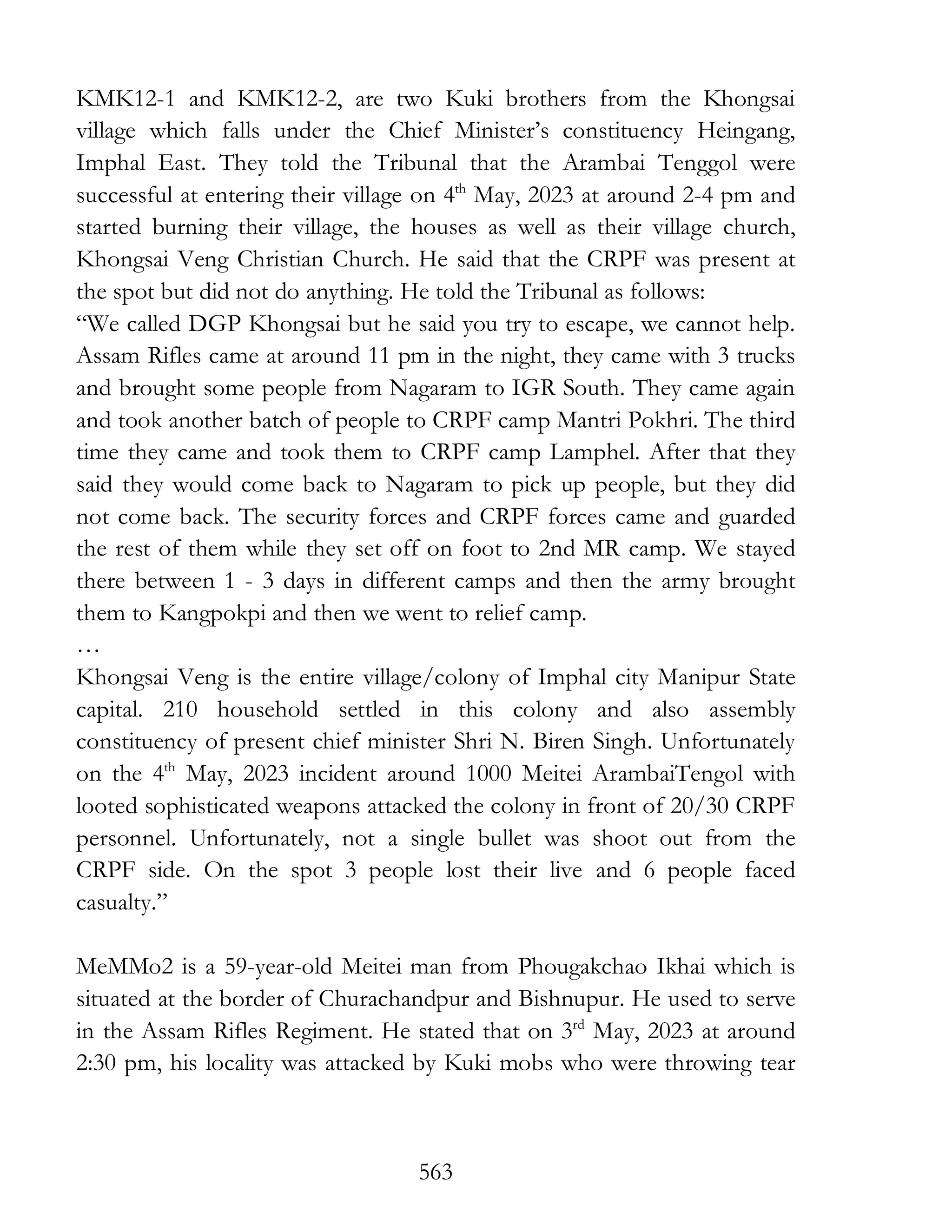 563
KMK12-1 and KMK12-2, are two Kuki brothers from the Khongsai
village which falls under the Chief Minister’s constituency Heingang,
Imphal East. They told the Tribunal that the Arambai Tenggol were
successful at entering their village on 4th
May, 2023 at around 2-4 pm and
started burning their village, the houses as well as their village church,
Khongsai Veng Christian Church. He said that the CRPF was present at
the spot but did not do anything. He told the Tribunal as follows:
“We called DGP Khongsai but he said you try to escape, we cannot help.
Assam Rifles came at around 11 pm in the night, they came with 3 trucks
and brought some people from Nagaram to IGR South. They came again
and took another batch of people to CRPF camp Mantri Pokhri. The third
time they came and took them to CRPF camp Lamphel. After that they
said they would come back to Nagaram to pick up people, but they did
not come back. The security forces and CRPF forces came and guarded
the rest of them while they set off on foot to 2nd MR camp. We stayed
there between 1 - 3 days in different camps and then the army brought
them to Kangpokpi and then we went to relief camp.
…
Khongsai Veng is the entire village/colony of Imphal city Manipur State
capital. 210 household settled in this colony and also assembly
constituency of present chief minister Shri N. Biren Singh. Unfortunately
on the 4th
May, 2023 incident around 1000 Meitei ArambaiTengol with
looted sophisticated weapons attacked the colony in front of 20/30 CRPF
personnel. Unfortunately, not a single bullet was shoot out from the
CRPF side. On the spot 3 people lost their live and 6 people faced
casualty.”
MeMMo2 is a 59-year-old Meitei man from Phougakchao Ikhai which is
situated at the border of Churachandpur and Bishnupur. He used to serve
in the Assam Rifles Regiment. He stated that on 3rd
May, 2023 at around
2:30 pm, his locality was attacked by Kuki mobs who were throwing tear
 