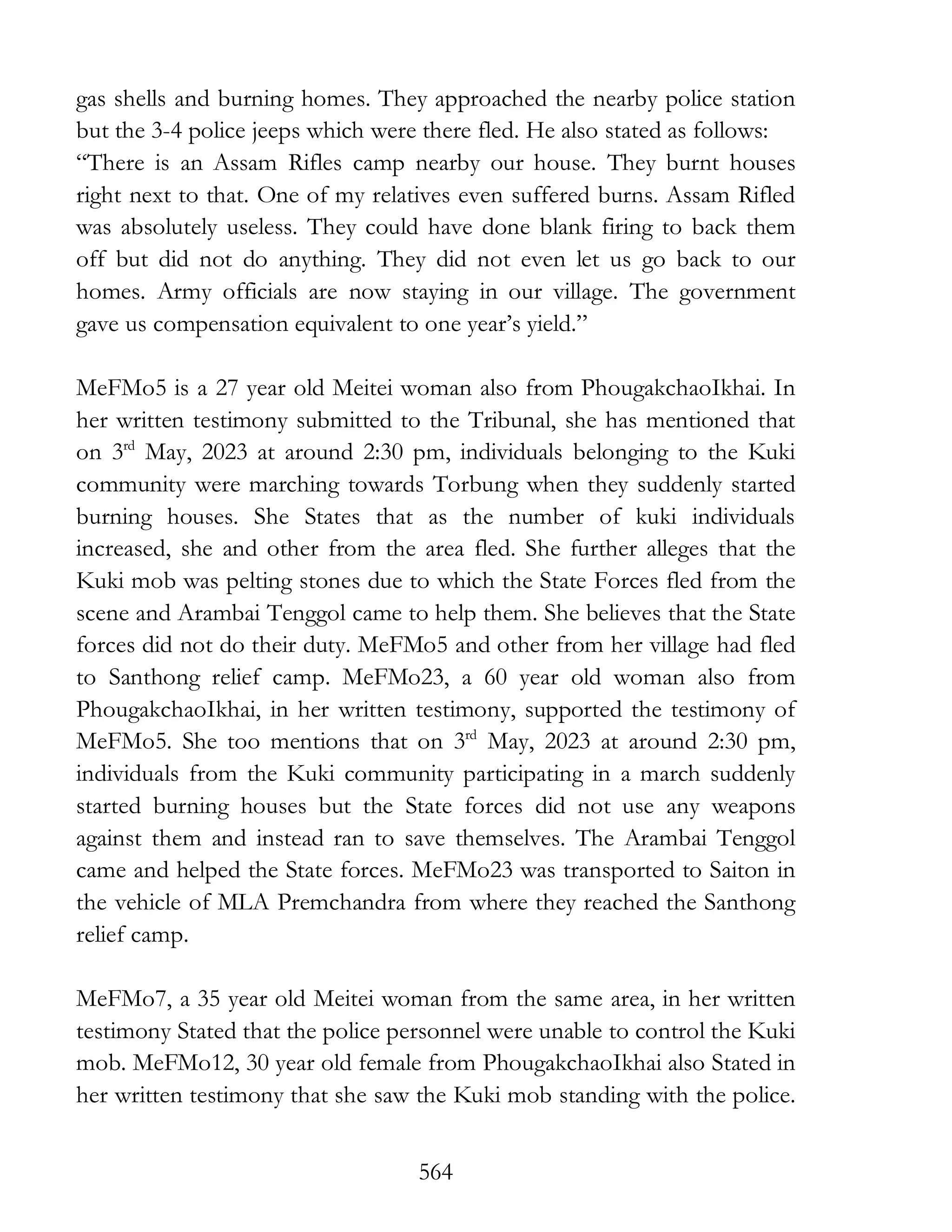 564
gas shells and burning homes. They approached the nearby police station
but the 3-4 police jeeps which were there fled. He also stated as follows:
“There is an Assam Rifles camp nearby our house. They burnt houses
right next to that. One of my relatives even suffered burns. Assam Rifled
was absolutely useless. They could have done blank firing to back them
off but did not do anything. They did not even let us go back to our
homes. Army officials are now staying in our village. The government
gave us compensation equivalent to one year’s yield.”
MeFMo5 is a 27 year old Meitei woman also from PhougakchaoIkhai. In
her written testimony submitted to the Tribunal, she has mentioned that
on 3rd
May, 2023 at around 2:30 pm, individuals belonging to the Kuki
community were marching towards Torbung when they suddenly started
burning houses. She States that as the number of kuki individuals
increased, she and other from the area fled. She further alleges that the
Kuki mob was pelting stones due to which the State Forces fled from the
scene and Arambai Tenggol came to help them. She believes that the State
forces did not do their duty. MeFMo5 and other from her village had fled
to Santhong relief camp. MeFMo23, a 60 year old woman also from
PhougakchaoIkhai, in her written testimony, supported the testimony of
MeFMo5. She too mentions that on 3rd
May, 2023 at around 2:30 pm,
individuals from the Kuki community participating in a march suddenly
started burning houses but the State forces did not use any weapons
against them and instead ran to save themselves. The Arambai Tenggol
came and helped the State forces. MeFMo23 was transported to Saiton in
the vehicle of MLA Premchandra from where they reached the Santhong
relief camp.
MeFMo7, a 35 year old Meitei woman from the same area, in her written
testimony Stated that the police personnel were unable to control the Kuki
mob. MeFMo12, 30 year old female from PhougakchaoIkhai also Stated in
her written testimony that she saw the Kuki mob standing with the police.
 