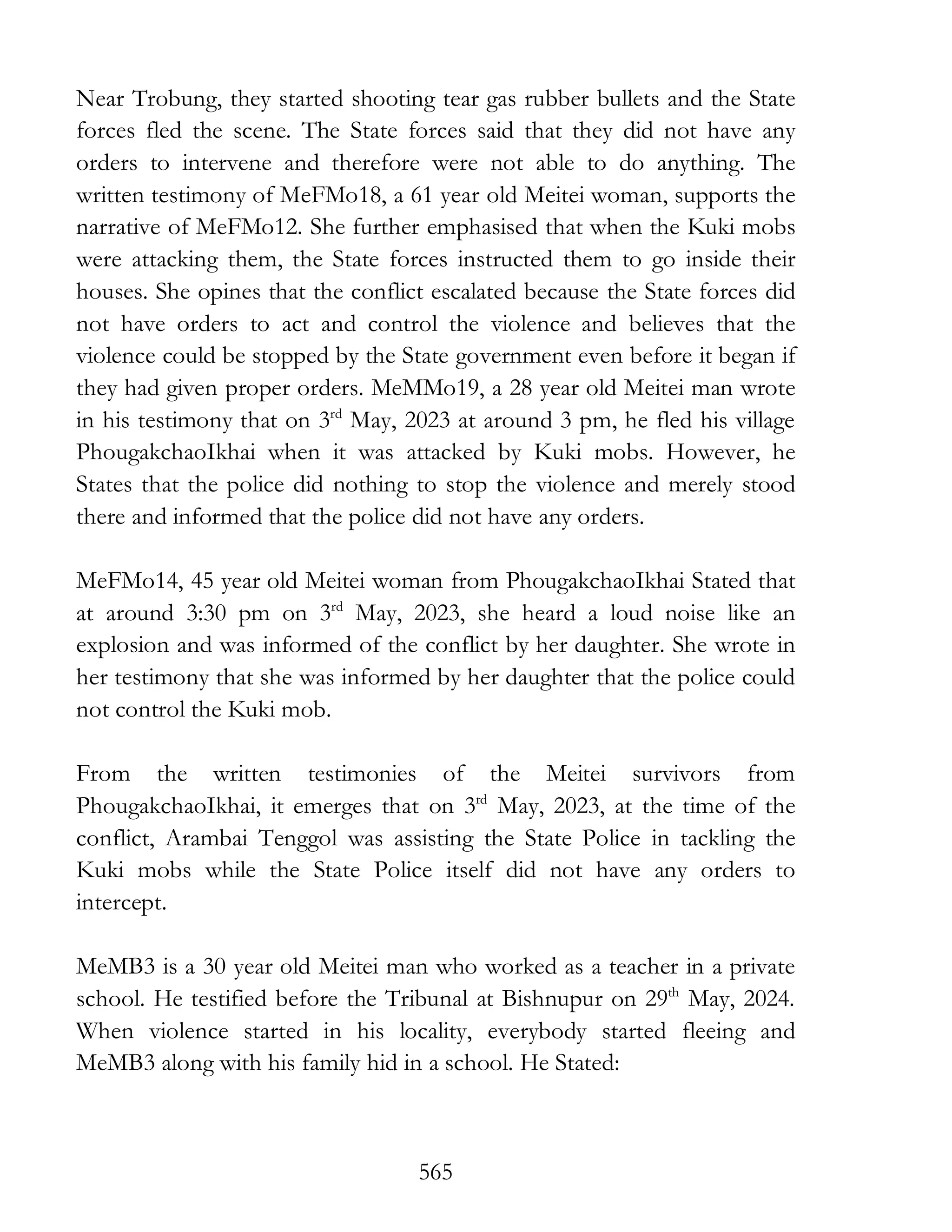 565
Near Trobung, they started shooting tear gas rubber bullets and the State
forces fled the scene. The State forces said that they did not have any
orders to intervene and therefore were not able to do anything. The
written testimony of MeFMo18, a 61 year old Meitei woman, supports the
narrative of MeFMo12. She further emphasised that when the Kuki mobs
were attacking them, the State forces instructed them to go inside their
houses. She opines that the conflict escalated because the State forces did
not have orders to act and control the violence and believes that the
violence could be stopped by the State government even before it began if
they had given proper orders. MeMMo19, a 28 year old Meitei man wrote
in his testimony that on 3rd
May, 2023 at around 3 pm, he fled his village
PhougakchaoIkhai when it was attacked by Kuki mobs. However, he
States that the police did nothing to stop the violence and merely stood
there and informed that the police did not have any orders.
MeFMo14, 45 year old Meitei woman from PhougakchaoIkhai Stated that
at around 3:30 pm on 3rd
May, 2023, she heard a loud noise like an
explosion and was informed of the conflict by her daughter. She wrote in
her testimony that she was informed by her daughter that the police could
not control the Kuki mob.
From the written testimonies of the Meitei survivors from
PhougakchaoIkhai, it emerges that on 3rd
May, 2023, at the time of the
conflict, Arambai Tenggol was assisting the State Police in tackling the
Kuki mobs while the State Police itself did not have any orders to
intercept.
MeMB3 is a 30 year old Meitei man who worked as a teacher in a private
school. He testified before the Tribunal at Bishnupur on 29th
May, 2024.
When violence started in his locality, everybody started fleeing and
MeMB3 along with his family hid in a school. He Stated:
 