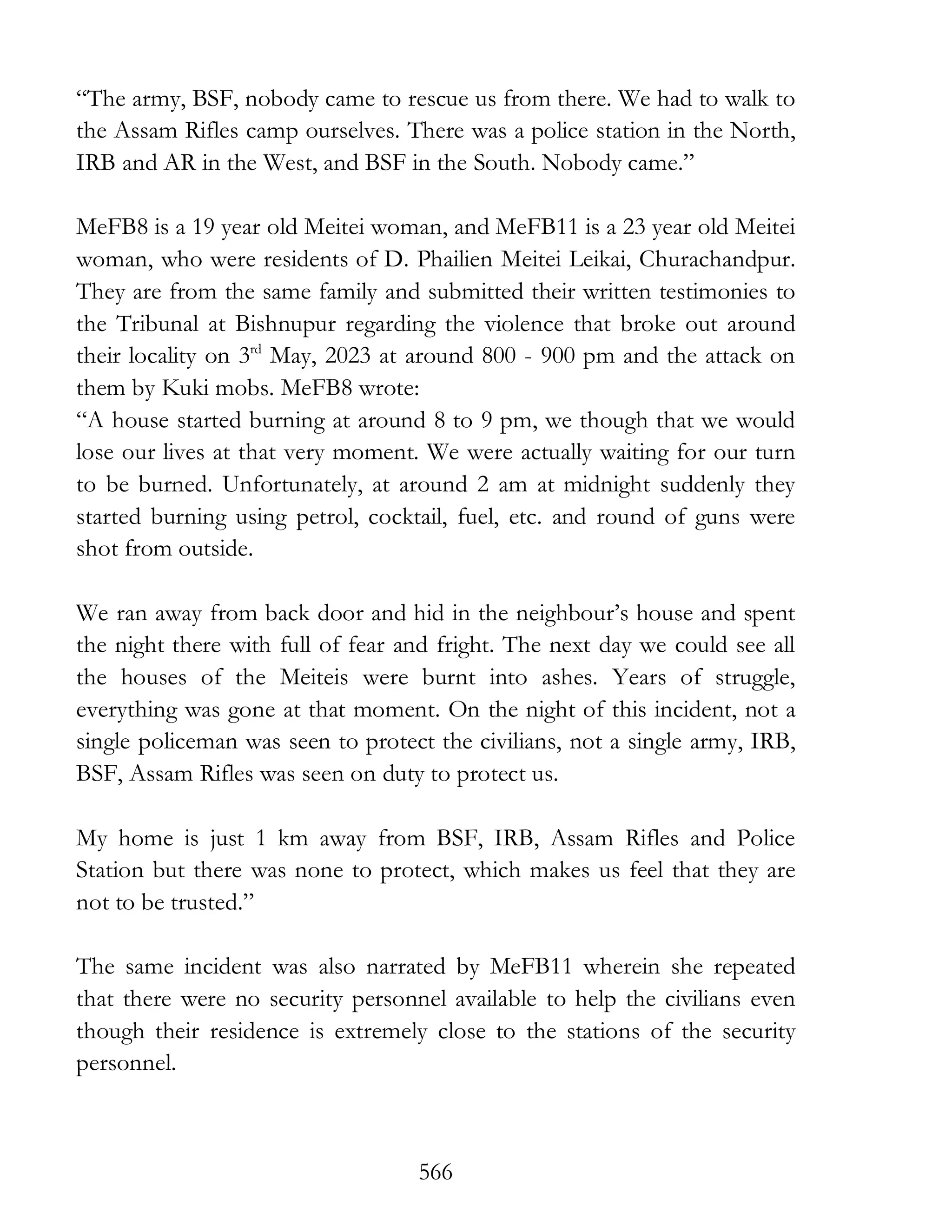 566
“The army, BSF, nobody came to rescue us from there. We had to walk to
the Assam Rifles camp ourselves. There was a police station in the North,
IRB and AR in the West, and BSF in the South. Nobody came.”
MeFB8 is a 19 year old Meitei woman, and MeFB11 is a 23 year old Meitei
woman, who were residents of D. Phailien Meitei Leikai, Churachandpur.
They are from the same family and submitted their written testimonies to
the Tribunal at Bishnupur regarding the violence that broke out around
their locality on 3rd
May, 2023 at around 800 - 900 pm and the attack on
them by Kuki mobs. MeFB8 wrote:
“A house started burning at around 8 to 9 pm, we though that we would
lose our lives at that very moment. We were actually waiting for our turn
to be burned. Unfortunately, at around 2 am at midnight suddenly they
started burning using petrol, cocktail, fuel, etc. and round of guns were
shot from outside.
We ran away from back door and hid in the neighbour’s house and spent
the night there with full of fear and fright. The next day we could see all
the houses of the Meiteis were burnt into ashes. Years of struggle,
everything was gone at that moment. On the night of this incident, not a
single policeman was seen to protect the civilians, not a single army, IRB,
BSF, Assam Rifles was seen on duty to protect us.
My home is just 1 km away from BSF, IRB, Assam Rifles and Police
Station but there was none to protect, which makes us feel that they are
not to be trusted.”
The same incident was also narrated by MeFB11 wherein she repeated
that there were no security personnel available to help the civilians even
though their residence is extremely close to the stations of the security
personnel.
 