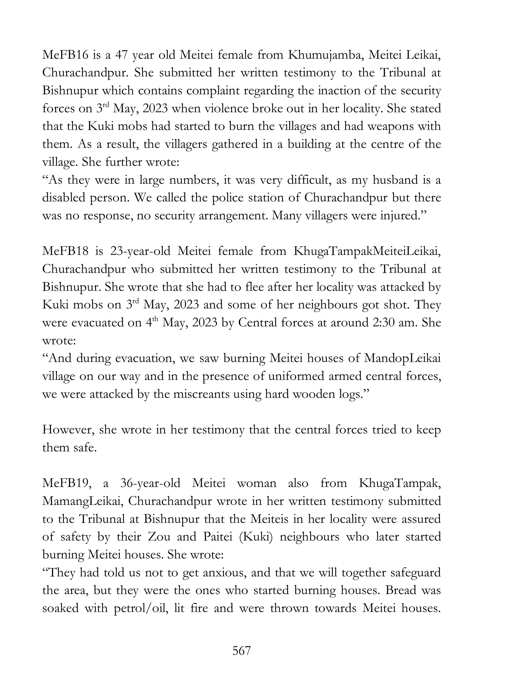 567
MeFB16 is a 47 year old Meitei female from Khumujamba, Meitei Leikai,
Churachandpur. She submitted her written testimony to the Tribunal at
Bishnupur which contains complaint regarding the inaction of the security
forces on 3rd
May, 2023 when violence broke out in her locality. She stated
that the Kuki mobs had started to burn the villages and had weapons with
them. As a result, the villagers gathered in a building at the centre of the
village. She further wrote:
“As they were in large numbers, it was very difficult, as my husband is a
disabled person. We called the police station of Churachandpur but there
was no response, no security arrangement. Many villagers were injured.”
MeFB18 is 23-year-old Meitei female from KhugaTampakMeiteiLeikai,
Churachandpur who submitted her written testimony to the Tribunal at
Bishnupur. She wrote that she had to flee after her locality was attacked by
Kuki mobs on 3rd
May, 2023 and some of her neighbours got shot. They
were evacuated on 4th
May, 2023 by Central forces at around 2:30 am. She
wrote:
“And during evacuation, we saw burning Meitei houses of MandopLeikai
village on our way and in the presence of uniformed armed central forces,
we were attacked by the miscreants using hard wooden logs.”
However, she wrote in her testimony that the central forces tried to keep
them safe.
MeFB19, a 36-year-old Meitei woman also from KhugaTampak,
MamangLeikai, Churachandpur wrote in her written testimony submitted
to the Tribunal at Bishnupur that the Meiteis in her locality were assured
of safety by their Zou and Paitei (Kuki) neighbours who later started
burning Meitei houses. She wrote:
“They had told us not to get anxious, and that we will together safeguard
the area, but they were the ones who started burning houses. Bread was
soaked with petrol/oil, lit fire and were thrown towards Meitei houses.
 