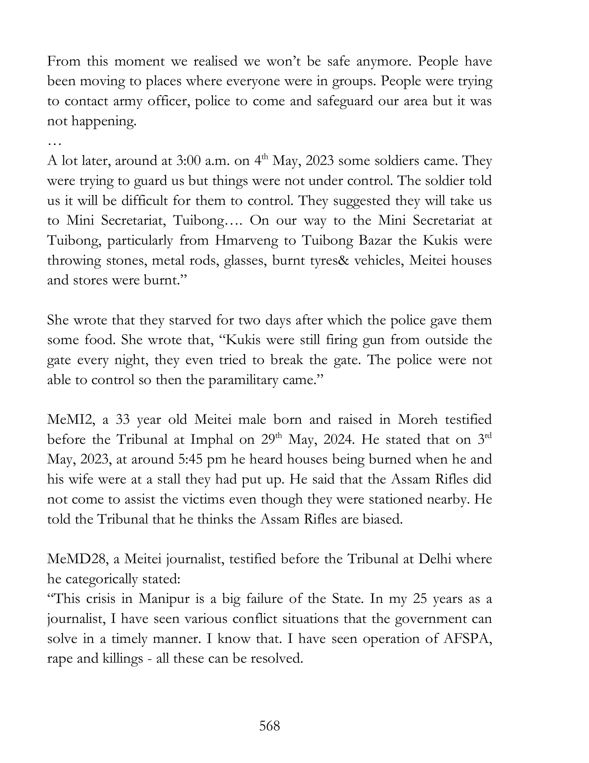 568
From this moment we realised we won’t be safe anymore. People have
been moving to places where everyone were in groups. People were trying
to contact army officer, police to come and safeguard our area but it was
not happening.
…
A lot later, around at 3:00 a.m. on 4th
May, 2023 some soldiers came. They
were trying to guard us but things were not under control. The soldier told
us it will be difficult for them to control. They suggested they will take us
to Mini Secretariat, Tuibong…. On our way to the Mini Secretariat at
Tuibong, particularly from Hmarveng to Tuibong Bazar the Kukis were
throwing stones, metal rods, glasses, burnt tyres& vehicles, Meitei houses
and stores were burnt.”
She wrote that they starved for two days after which the police gave them
some food. She wrote that, “Kukis were still firing gun from outside the
gate every night, they even tried to break the gate. The police were not
able to control so then the paramilitary came.”
MeMI2, a 33 year old Meitei male born and raised in Moreh testified
before the Tribunal at Imphal on 29th
May, 2024. He stated that on 3rd
May, 2023, at around 5:45 pm he heard houses being burned when he and
his wife were at a stall they had put up. He said that the Assam Rifles did
not come to assist the victims even though they were stationed nearby. He
told the Tribunal that he thinks the Assam Rifles are biased.
MeMD28, a Meitei journalist, testified before the Tribunal at Delhi where
he categorically stated:
“This crisis in Manipur is a big failure of the State. In my 25 years as a
journalist, I have seen various conflict situations that the government can
solve in a timely manner. I know that. I have seen operation of AFSPA,
rape and killings - all these can be resolved.
 