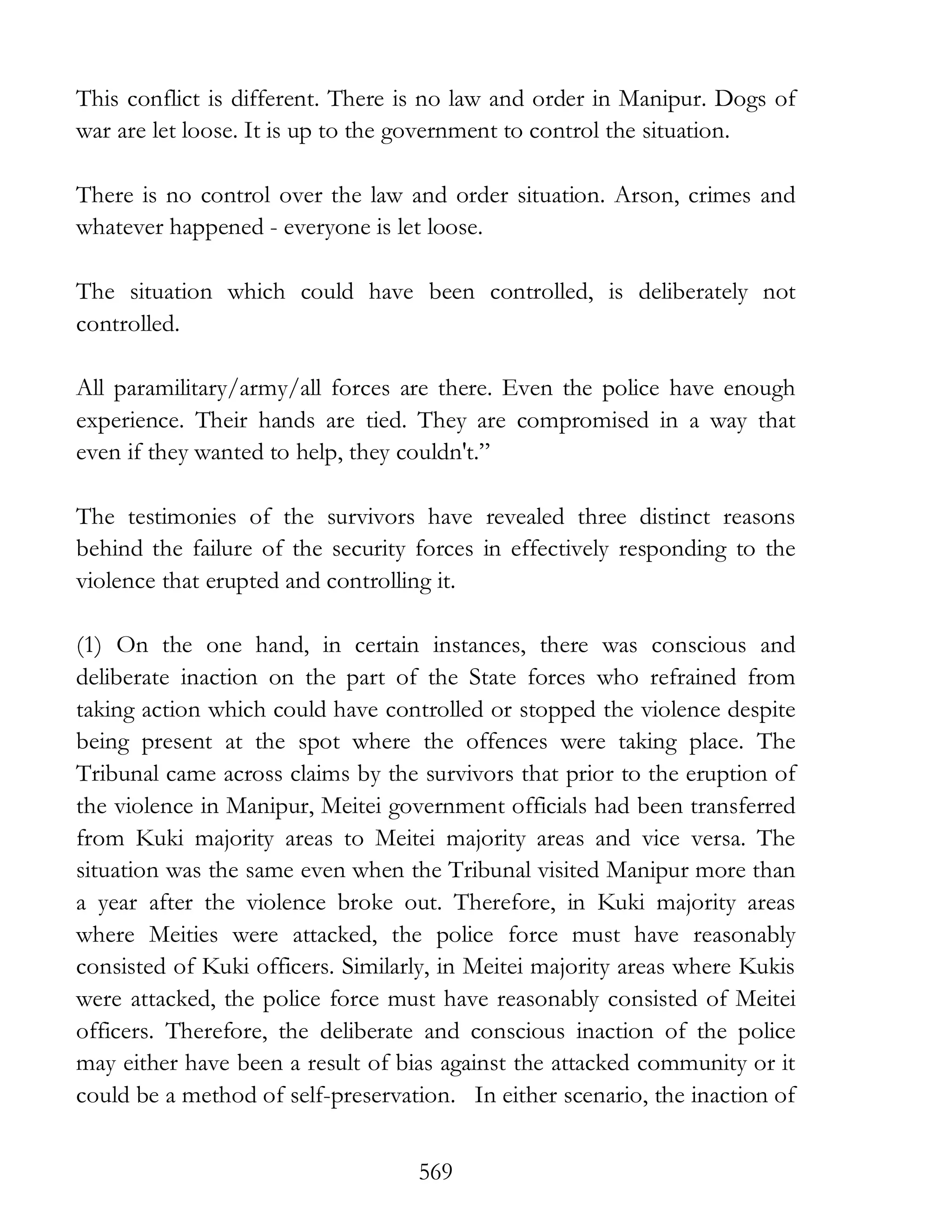 569
This conflict is different. There is no law and order in Manipur. Dogs of
war are let loose. It is up to the government to control the situation.
There is no control over the law and order situation. Arson, crimes and
whatever happened - everyone is let loose.
The situation which could have been controlled, is deliberately not
controlled.
All paramilitary/army/all forces are there. Even the police have enough
experience. Their hands are tied. They are compromised in a way that
even if they wanted to help, they couldn't.”
The testimonies of the survivors have revealed three distinct reasons
behind the failure of the security forces in effectively responding to the
violence that erupted and controlling it.
(1) On the one hand, in certain instances, there was conscious and
deliberate inaction on the part of the State forces who refrained from
taking action which could have controlled or stopped the violence despite
being present at the spot where the offences were taking place. The
Tribunal came across claims by the survivors that prior to the eruption of
the violence in Manipur, Meitei government officials had been transferred
from Kuki majority areas to Meitei majority areas and vice versa. The
situation was the same even when the Tribunal visited Manipur more than
a year after the violence broke out. Therefore, in Kuki majority areas
where Meities were attacked, the police force must have reasonably
consisted of Kuki officers. Similarly, in Meitei majority areas where Kukis
were attacked, the police force must have reasonably consisted of Meitei
officers. Therefore, the deliberate and conscious inaction of the police
may either have been a result of bias against the attacked community or it
could be a method of self-preservation. In either scenario, the inaction of
 