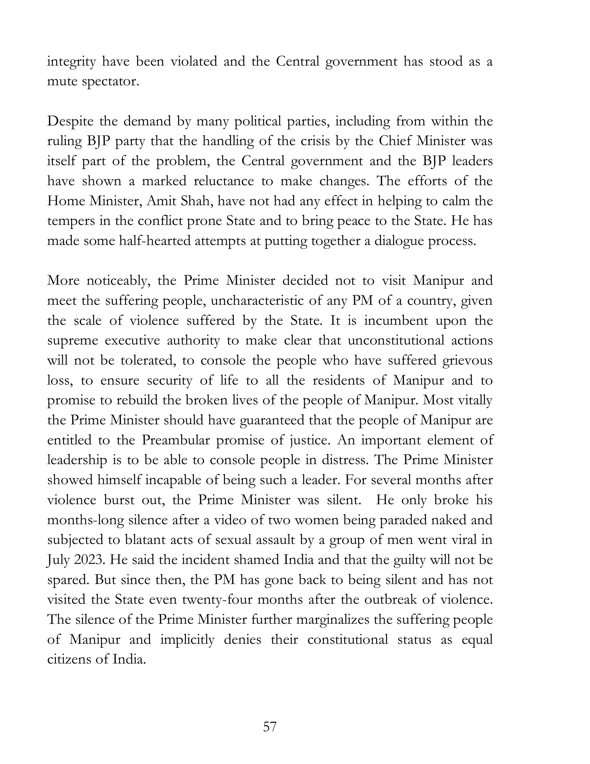 57
integrity have been violated and the Central government has stood as a
mute spectator.
Despite the demand by many political parties, including from within the
ruling BJP party that the handling of the crisis by the Chief Minister was
itself part of the problem, the Central government and the BJP leaders
have shown a marked reluctance to make changes. The efforts of the
Home Minister, Amit Shah, have not had any effect in helping to calm the
tempers in the conflict prone State and to bring peace to the State. He has
made some half-hearted attempts at putting together a dialogue process.
More noticeably, the Prime Minister decided not to visit Manipur and
meet the suffering people, uncharacteristic of any PM of a country, given
the scale of violence suffered by the State. It is incumbent upon the
supreme executive authority to make clear that unconstitutional actions
will not be tolerated, to console the people who have suffered grievous
loss, to ensure security of life to all the residents of Manipur and to
promise to rebuild the broken lives of the people of Manipur. Most vitally
the Prime Minister should have guaranteed that the people of Manipur are
entitled to the Preambular promise of justice. An important element of
leadership is to be able to console people in distress. The Prime Minister
showed himself incapable of being such a leader. For several months after
violence burst out, the Prime Minister was silent. He only broke his
months-long silence after a video of two women being paraded naked and
subjected to blatant acts of sexual assault by a group of men went viral in
July 2023. He said the incident shamed India and that the guilty will not be
spared. But since then, the PM has gone back to being silent and has not
visited the State even twenty-four months after the outbreak of violence.
The silence of the Prime Minister further marginalizes the suffering people
of Manipur and implicitly denies their constitutional status as equal
citizens of India.
 