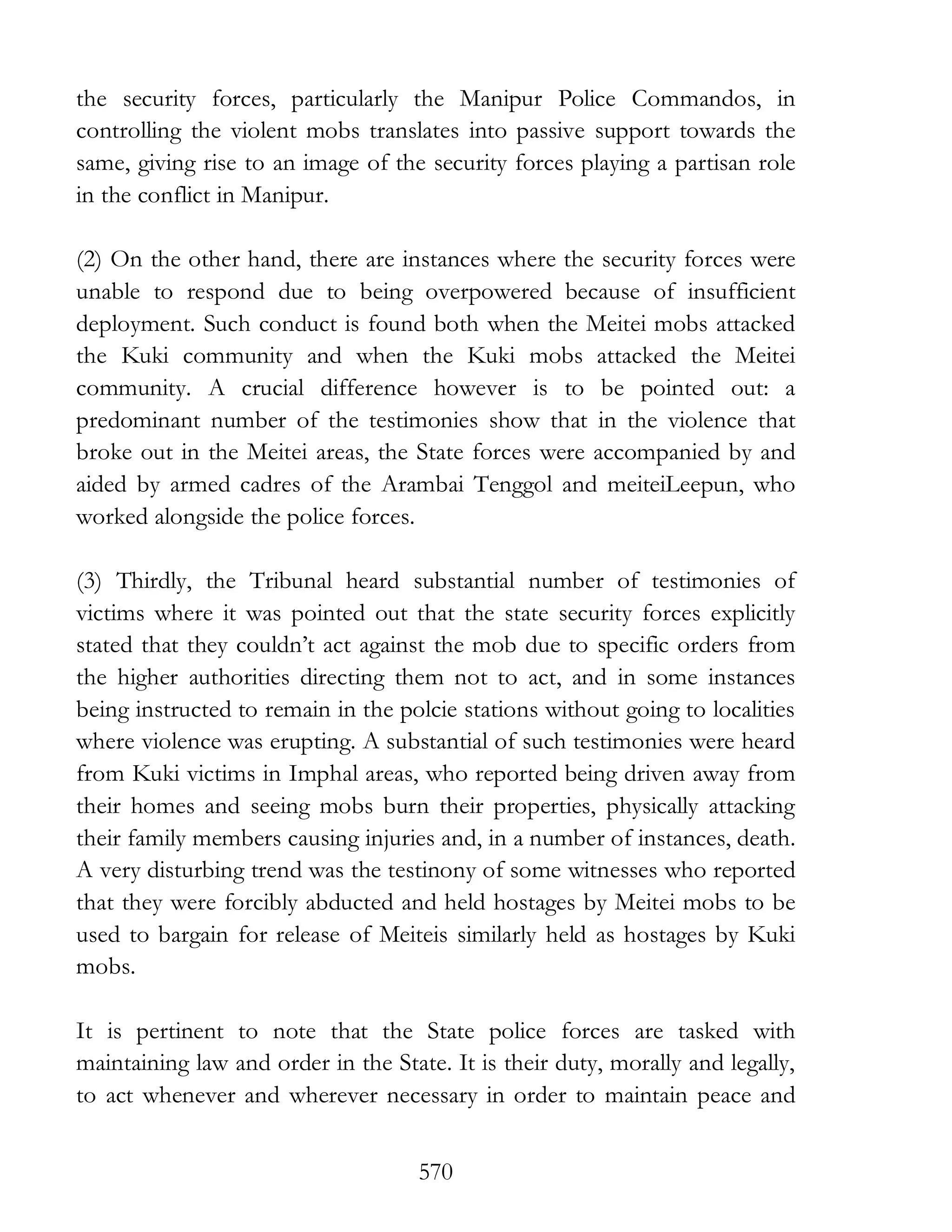 570
the security forces, particularly the Manipur Police Commandos, in
controlling the violent mobs translates into passive support towards the
same, giving rise to an image of the security forces playing a partisan role
in the conflict in Manipur.
(2) On the other hand, there are instances where the security forces were
unable to respond due to being overpowered because of insufficient
deployment. Such conduct is found both when the Meitei mobs attacked
the Kuki community and when the Kuki mobs attacked the Meitei
community. A crucial difference however is to be pointed out: a
predominant number of the testimonies show that in the violence that
broke out in the Meitei areas, the State forces were accompanied by and
aided by armed cadres of the Arambai Tenggol and meiteiLeepun, who
worked alongside the police forces.
(3) Thirdly, the Tribunal heard substantial number of testimonies of
victims where it was pointed out that the state security forces explicitly
stated that they couldn’t act against the mob due to specific orders from
the higher authorities directing them not to act, and in some instances
being instructed to remain in the polcie stations without going to localities
where violence was erupting. A substantial of such testimonies were heard
from Kuki victims in Imphal areas, who reported being driven away from
their homes and seeing mobs burn their properties, physically attacking
their family members causing injuries and, in a number of instances, death.
A very disturbing trend was the testinony of some witnesses who reported
that they were forcibly abducted and held hostages by Meitei mobs to be
used to bargain for release of Meiteis similarly held as hostages by Kuki
mobs.
It is pertinent to note that the State police forces are tasked with
maintaining law and order in the State. It is their duty, morally and legally,
to act whenever and wherever necessary in order to maintain peace and
 