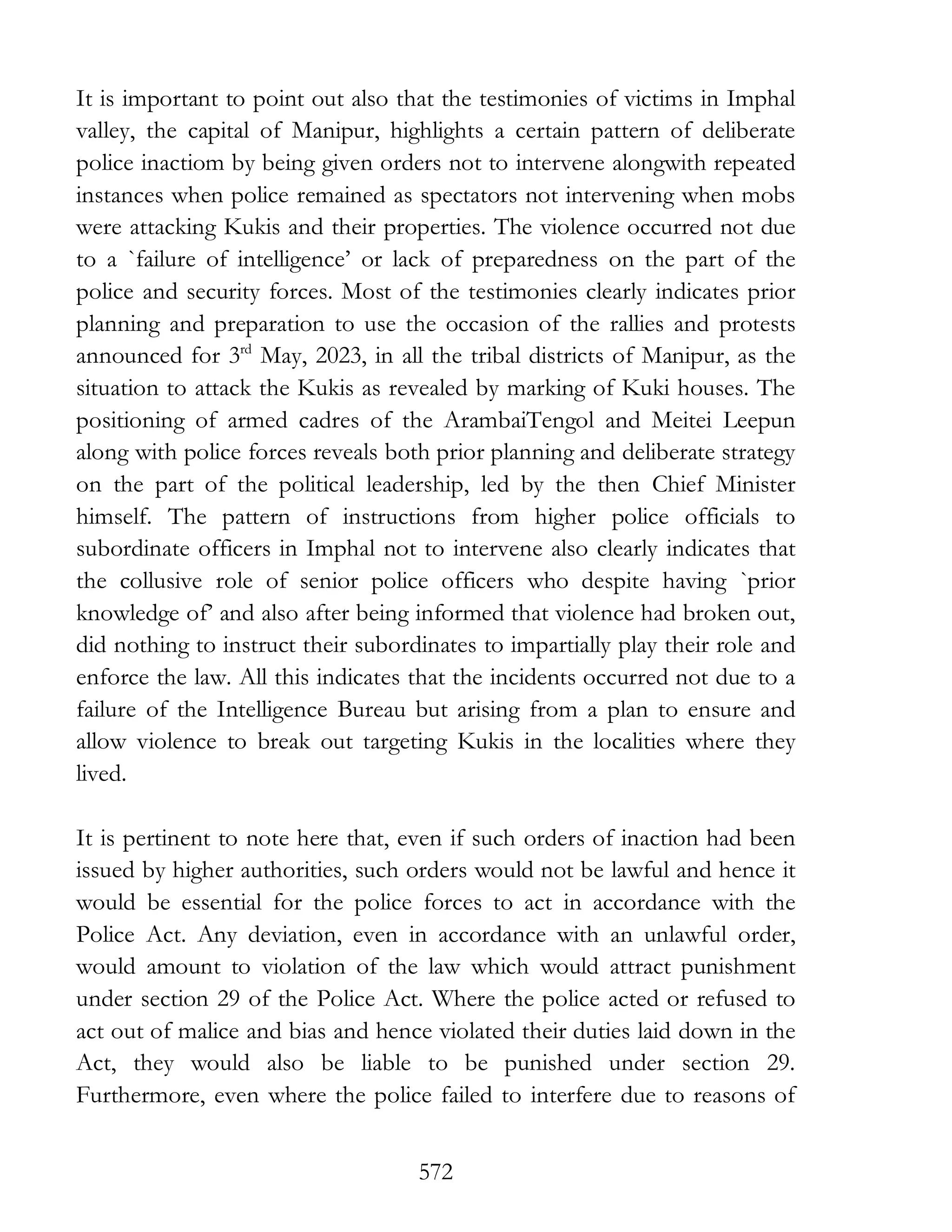572
It is important to point out also that the testimonies of victims in Imphal
valley, the capital of Manipur, highlights a certain pattern of deliberate
police inactiom by being given orders not to intervene alongwith repeated
instances when police remained as spectators not intervening when mobs
were attacking Kukis and their properties. The violence occurred not due
to a `failure of intelligence’ or lack of preparedness on the part of the
police and security forces. Most of the testimonies clearly indicates prior
planning and preparation to use the occasion of the rallies and protests
announced for 3rd
May, 2023, in all the tribal districts of Manipur, as the
situation to attack the Kukis as revealed by marking of Kuki houses. The
positioning of armed cadres of the ArambaiTengol and Meitei Leepun
along with police forces reveals both prior planning and deliberate strategy
on the part of the political leadership, led by the then Chief Minister
himself. The pattern of instructions from higher police officials to
subordinate officers in Imphal not to intervene also clearly indicates that
the collusive role of senior police officers who despite having `prior
knowledge of’ and also after being informed that violence had broken out,
did nothing to instruct their subordinates to impartially play their role and
enforce the law. All this indicates that the incidents occurred not due to a
failure of the Intelligence Bureau but arising from a plan to ensure and
allow violence to break out targeting Kukis in the localities where they
lived.
It is pertinent to note here that, even if such orders of inaction had been
issued by higher authorities, such orders would not be lawful and hence it
would be essential for the police forces to act in accordance with the
Police Act. Any deviation, even in accordance with an unlawful order,
would amount to violation of the law which would attract punishment
under section 29 of the Police Act. Where the police acted or refused to
act out of malice and bias and hence violated their duties laid down in the
Act, they would also be liable to be punished under section 29.
Furthermore, even where the police failed to interfere due to reasons of
 