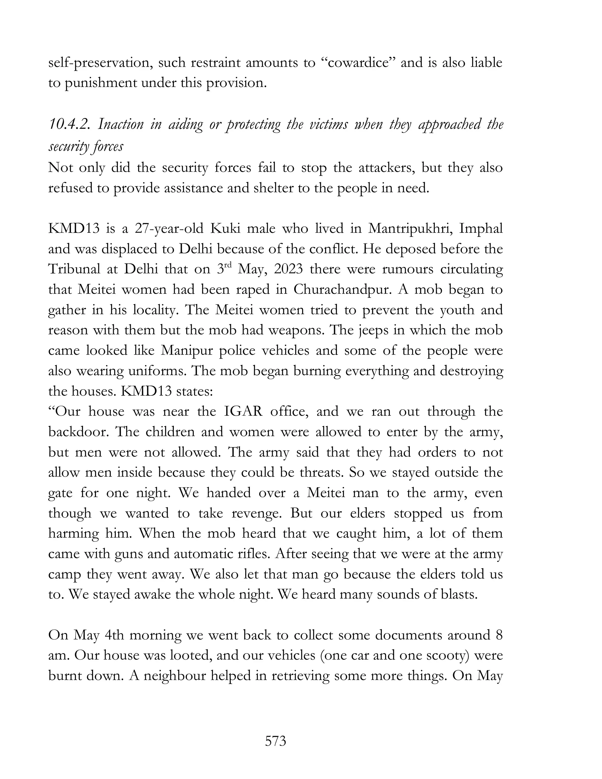 573
self-preservation, such restraint amounts to “cowardice” and is also liable
to punishment under this provision.
10.4.2. Inaction in aiding or protecting the victims when they approached the
security forces
Not only did the security forces fail to stop the attackers, but they also
refused to provide assistance and shelter to the people in need.
KMD13 is a 27-year-old Kuki male who lived in Mantripukhri, Imphal
and was displaced to Delhi because of the conflict. He deposed before the
Tribunal at Delhi that on 3rd
May, 2023 there were rumours circulating
that Meitei women had been raped in Churachandpur. A mob began to
gather in his locality. The Meitei women tried to prevent the youth and
reason with them but the mob had weapons. The jeeps in which the mob
came looked like Manipur police vehicles and some of the people were
also wearing uniforms. The mob began burning everything and destroying
the houses. KMD13 states:
“Our house was near the IGAR office, and we ran out through the
backdoor. The children and women were allowed to enter by the army,
but men were not allowed. The army said that they had orders to not
allow men inside because they could be threats. So we stayed outside the
gate for one night. We handed over a Meitei man to the army, even
though we wanted to take revenge. But our elders stopped us from
harming him. When the mob heard that we caught him, a lot of them
came with guns and automatic rifles. After seeing that we were at the army
camp they went away. We also let that man go because the elders told us
to. We stayed awake the whole night. We heard many sounds of blasts.
On May 4th morning we went back to collect some documents around 8
am. Our house was looted, and our vehicles (one car and one scooty) were
burnt down. A neighbour helped in retrieving some more things. On May
 