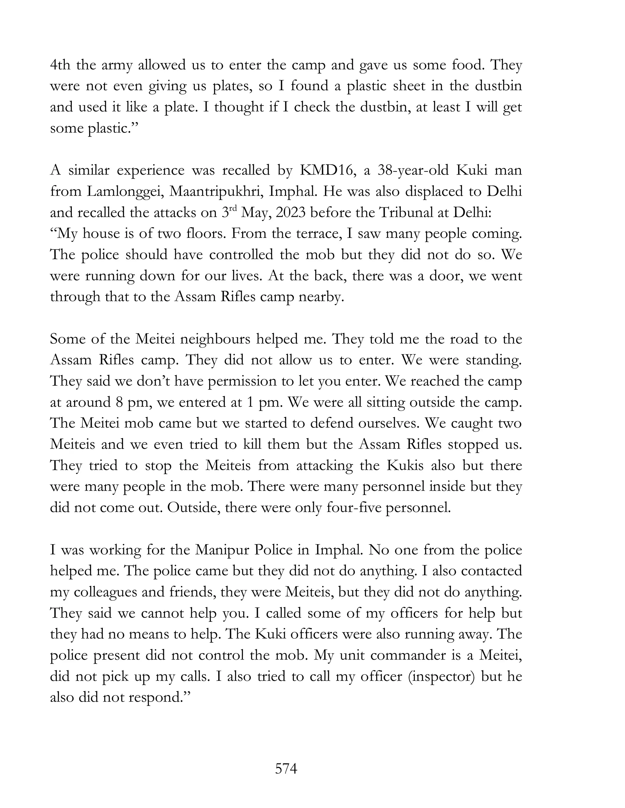 574
4th the army allowed us to enter the camp and gave us some food. They
were not even giving us plates, so I found a plastic sheet in the dustbin
and used it like a plate. I thought if I check the dustbin, at least I will get
some plastic.”
A similar experience was recalled by KMD16, a 38-year-old Kuki man
from Lamlonggei, Maantripukhri, Imphal. He was also displaced to Delhi
and recalled the attacks on 3rd
May, 2023 before the Tribunal at Delhi:
“My house is of two floors. From the terrace, I saw many people coming.
The police should have controlled the mob but they did not do so. We
were running down for our lives. At the back, there was a door, we went
through that to the Assam Rifles camp nearby.
Some of the Meitei neighbours helped me. They told me the road to the
Assam Rifles camp. They did not allow us to enter. We were standing.
They said we don’t have permission to let you enter. We reached the camp
at around 8 pm, we entered at 1 pm. We were all sitting outside the camp.
The Meitei mob came but we started to defend ourselves. We caught two
Meiteis and we even tried to kill them but the Assam Rifles stopped us.
They tried to stop the Meiteis from attacking the Kukis also but there
were many people in the mob. There were many personnel inside but they
did not come out. Outside, there were only four-five personnel.
I was working for the Manipur Police in Imphal. No one from the police
helped me. The police came but they did not do anything. I also contacted
my colleagues and friends, they were Meiteis, but they did not do anything.
They said we cannot help you. I called some of my officers for help but
they had no means to help. The Kuki officers were also running away. The
police present did not control the mob. My unit commander is a Meitei,
did not pick up my calls. I also tried to call my officer (inspector) but he
also did not respond.”
 