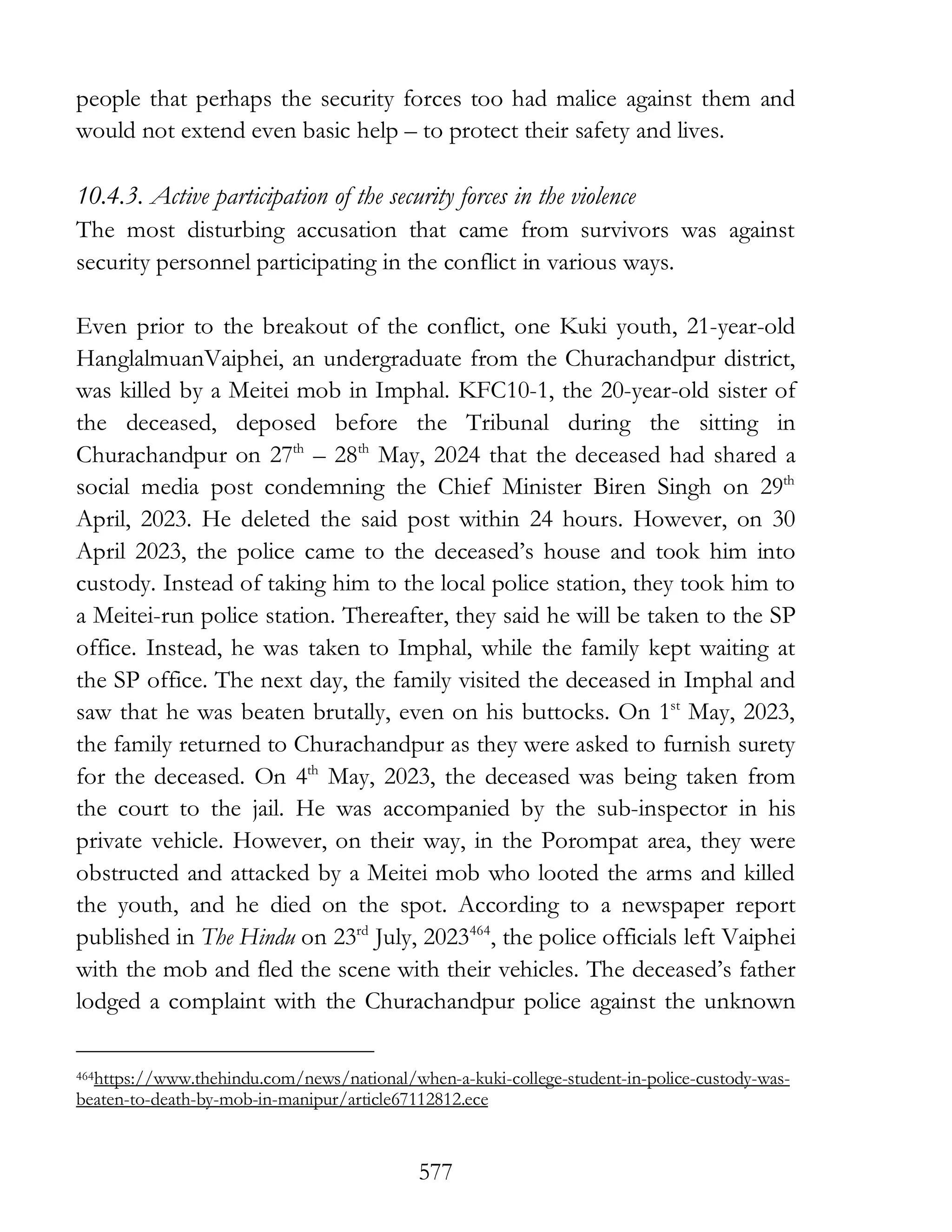 577
people that perhaps the security forces too had malice against them and
would not extend even basic help – to protect their safety and lives.
10.4.3. Active participation of the security forces in the violence
The most disturbing accusation that came from survivors was against
security personnel participating in the conflict in various ways.
Even prior to the breakout of the conflict, one Kuki youth, 21-year-old
HanglalmuanVaiphei, an undergraduate from the Churachandpur district,
was killed by a Meitei mob in Imphal. KFC10-1, the 20-year-old sister of
the deceased, deposed before the Tribunal during the sitting in
Churachandpur on 27th
– 28th
May, 2024 that the deceased had shared a
social media post condemning the Chief Minister Biren Singh on 29th
April, 2023. He deleted the said post within 24 hours. However, on 30
April 2023, the police came to the deceased’s house and took him into
custody. Instead of taking him to the local police station, they took him to
a Meitei-run police station. Thereafter, they said he will be taken to the SP
office. Instead, he was taken to Imphal, while the family kept waiting at
the SP office. The next day, the family visited the deceased in Imphal and
saw that he was beaten brutally, even on his buttocks. On 1st
May, 2023,
the family returned to Churachandpur as they were asked to furnish surety
for the deceased. On 4th
May, 2023, the deceased was being taken from
the court to the jail. He was accompanied by the sub-inspector in his
private vehicle. However, on their way, in the Porompat area, they were
obstructed and attacked by a Meitei mob who looted the arms and killed
the youth, and he died on the spot. According to a newspaper report
published in The Hindu on 23rd
July, 2023464
, the police officials left Vaiphei
with the mob and fled the scene with their vehicles. The deceased’s father
lodged a complaint with the Churachandpur police against the unknown
464https://www.thehindu.com/news/national/when-a-kuki-college-student-in-police-custody-was-
beaten-to-death-by-mob-in-manipur/article67112812.ece
 
