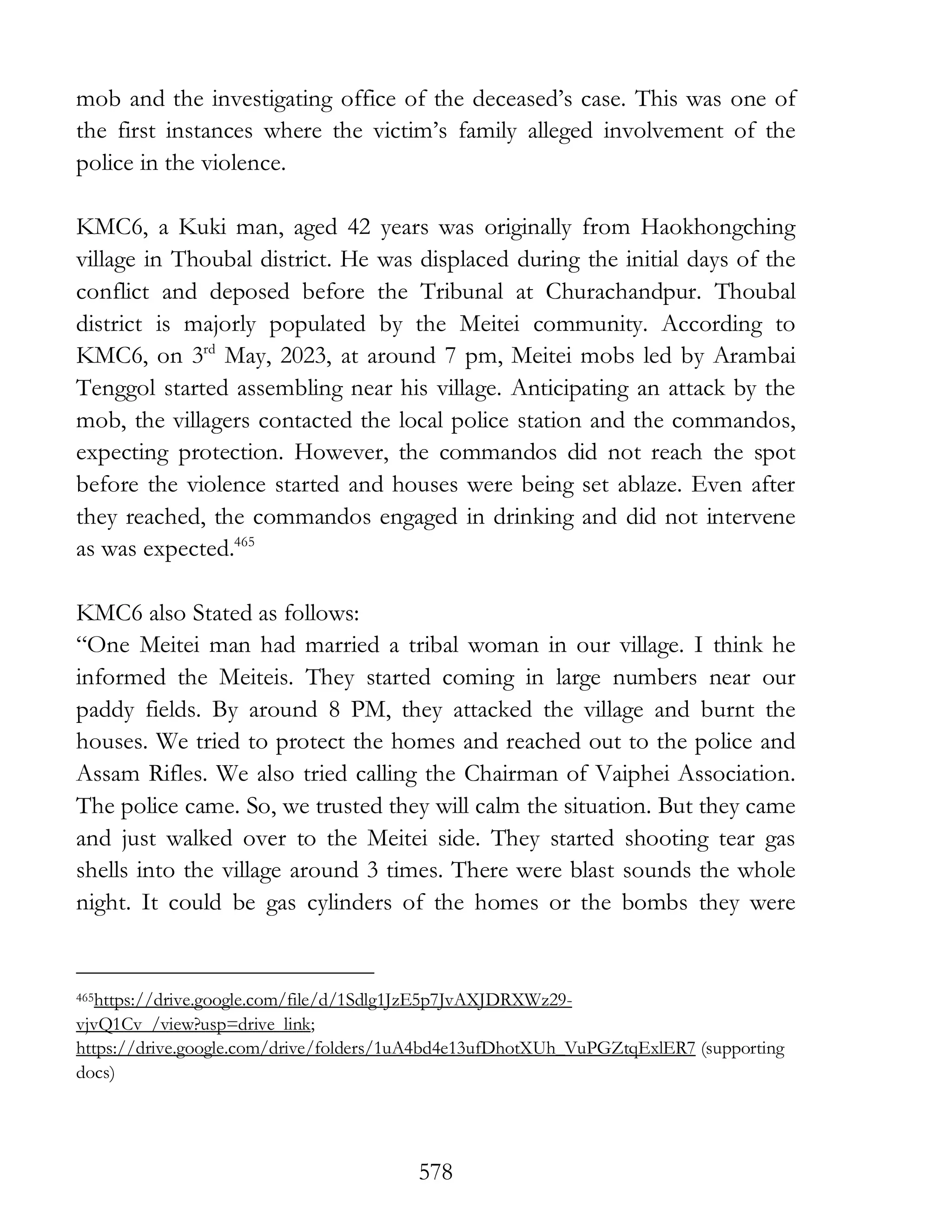 578
mob and the investigating office of the deceased’s case. This was one of
the first instances where the victim’s family alleged involvement of the
police in the violence.
KMC6, a Kuki man, aged 42 years was originally from Haokhongching
village in Thoubal district. He was displaced during the initial days of the
conflict and deposed before the Tribunal at Churachandpur. Thoubal
district is majorly populated by the Meitei community. According to
KMC6, on 3rd
May, 2023, at around 7 pm, Meitei mobs led by Arambai
Tenggol started assembling near his village. Anticipating an attack by the
mob, the villagers contacted the local police station and the commandos,
expecting protection. However, the commandos did not reach the spot
before the violence started and houses were being set ablaze. Even after
they reached, the commandos engaged in drinking and did not intervene
as was expected.465
KMC6 also Stated as follows:
“One Meitei man had married a tribal woman in our village. I think he
informed the Meiteis. They started coming in large numbers near our
paddy fields. By around 8 PM, they attacked the village and burnt the
houses. We tried to protect the homes and reached out to the police and
Assam Rifles. We also tried calling the Chairman of Vaiphei Association.
The police came. So, we trusted they will calm the situation. But they came
and just walked over to the Meitei side. They started shooting tear gas
shells into the village around 3 times. There were blast sounds the whole
night. It could be gas cylinders of the homes or the bombs they were
465https://drive.google.com/file/d/1Sdlg1JzE5p7JvAXJDRXWz29-
vjvQ1Cv_/view?usp=drive_link;
https://drive.google.com/drive/folders/1uA4bd4e13ufDhotXUh_VuPGZtqExlER7 (supporting
docs)
 