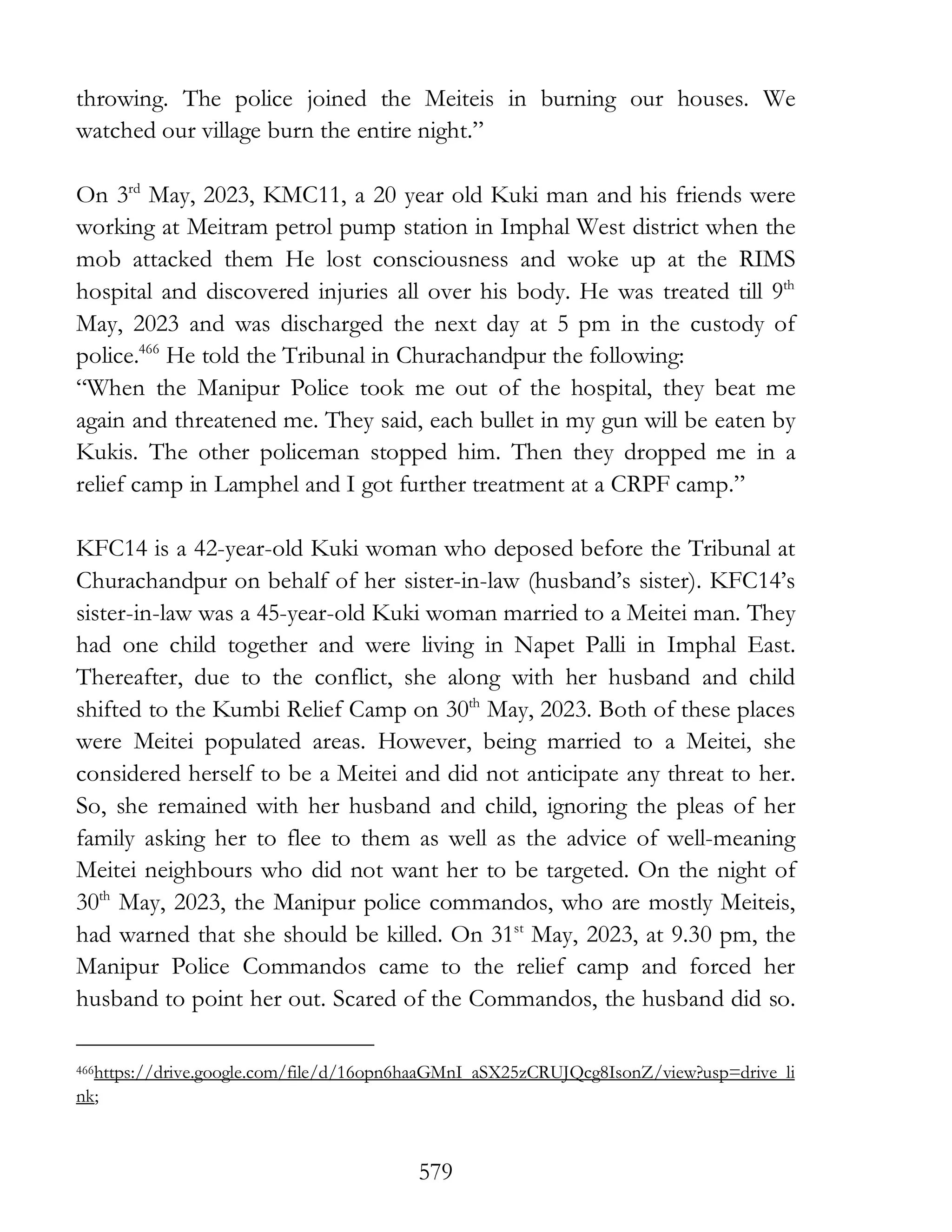 579
throwing. The police joined the Meiteis in burning our houses. We
watched our village burn the entire night.”
On 3rd
May, 2023, KMC11, a 20 year old Kuki man and his friends were
working at Meitram petrol pump station in Imphal West district when the
mob attacked them He lost consciousness and woke up at the RIMS
hospital and discovered injuries all over his body. He was treated till 9th
May, 2023 and was discharged the next day at 5 pm in the custody of
police.466
He told the Tribunal in Churachandpur the following:
“When the Manipur Police took me out of the hospital, they beat me
again and threatened me. They said, each bullet in my gun will be eaten by
Kukis. The other policeman stopped him. Then they dropped me in a
relief camp in Lamphel and I got further treatment at a CRPF camp.”
KFC14 is a 42-year-old Kuki woman who deposed before the Tribunal at
Churachandpur on behalf of her sister-in-law (husband’s sister). KFC14’s
sister-in-law was a 45-year-old Kuki woman married to a Meitei man. They
had one child together and were living in Napet Palli in Imphal East.
Thereafter, due to the conflict, she along with her husband and child
shifted to the Kumbi Relief Camp on 30th
May, 2023. Both of these places
were Meitei populated areas. However, being married to a Meitei, she
considered herself to be a Meitei and did not anticipate any threat to her.
So, she remained with her husband and child, ignoring the pleas of her
family asking her to flee to them as well as the advice of well-meaning
Meitei neighbours who did not want her to be targeted. On the night of
30th
May, 2023, the Manipur police commandos, who are mostly Meiteis,
had warned that she should be killed. On 31st
May, 2023, at 9.30 pm, the
Manipur Police Commandos came to the relief camp and forced her
husband to point her out. Scared of the Commandos, the husband did so.
466https://drive.google.com/file/d/16opn6haaGMnI_aSX25zCRUJQcg8IsonZ/view?usp=drive_li
nk;
 