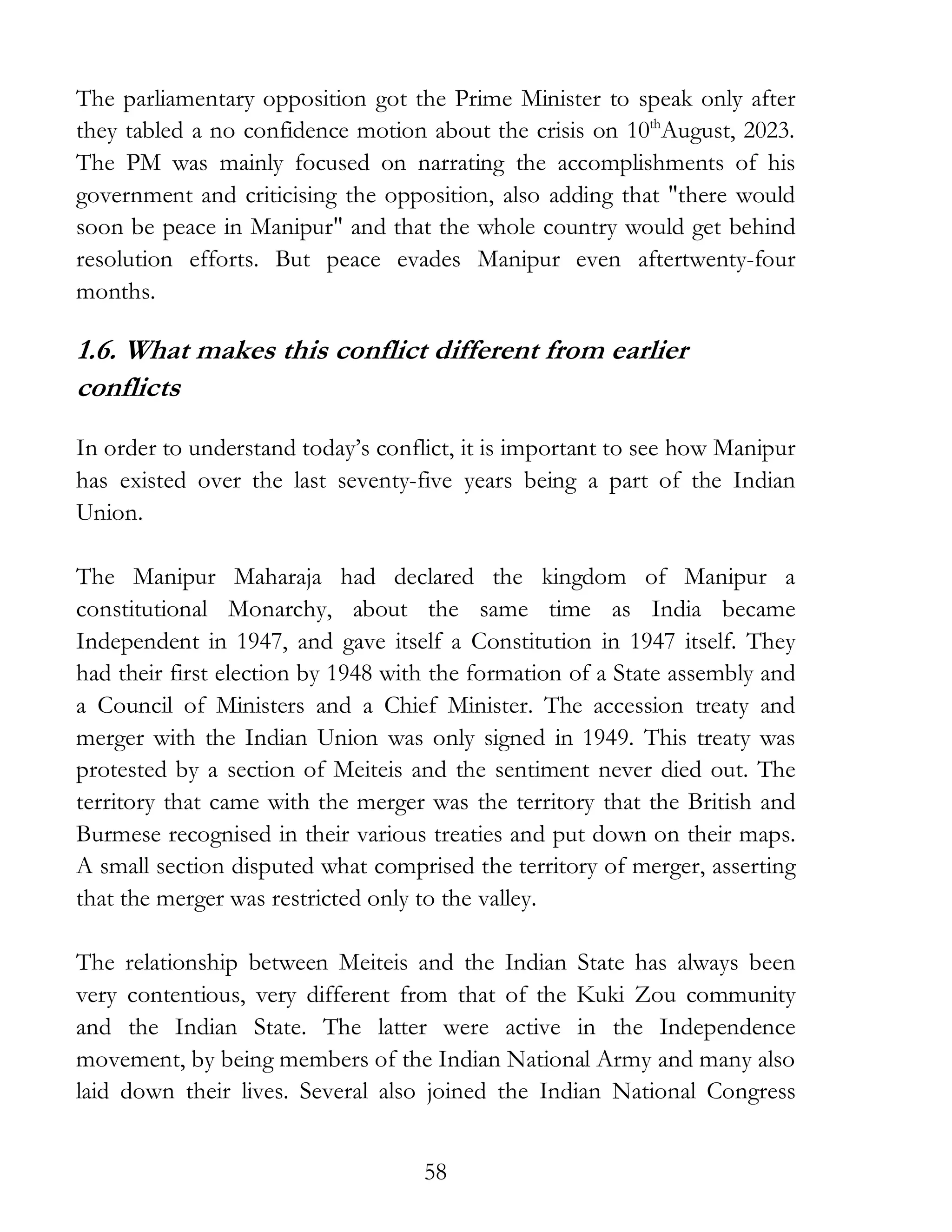 58
The parliamentary opposition got the Prime Minister to speak only after
they tabled a no confidence motion about the crisis on 10th
August, 2023.
The PM was mainly focused on narrating the accomplishments of his
government and criticising the opposition, also adding that "there would
soon be peace in Manipur" and that the whole country would get behind
resolution efforts. But peace evades Manipur even aftertwenty-four
months.
1.6. What makes this conflict different from earlier
conflicts
In order to understand today’s conflict, it is important to see how Manipur
has existed over the last seventy-five years being a part of the Indian
Union.
The Manipur Maharaja had declared the kingdom of Manipur a
constitutional Monarchy, about the same time as India became
Independent in 1947, and gave itself a Constitution in 1947 itself. They
had their first election by 1948 with the formation of a State assembly and
a Council of Ministers and a Chief Minister. The accession treaty and
merger with the Indian Union was only signed in 1949. This treaty was
protested by a section of Meiteis and the sentiment never died out. The
territory that came with the merger was the territory that the British and
Burmese recognised in their various treaties and put down on their maps.
A small section disputed what comprised the territory of merger, asserting
that the merger was restricted only to the valley.
The relationship between Meiteis and the Indian State has always been
very contentious, very different from that of the Kuki Zou community
and the Indian State. The latter were active in the Independence
movement, by being members of the Indian National Army and many also
laid down their lives. Several also joined the Indian National Congress
 