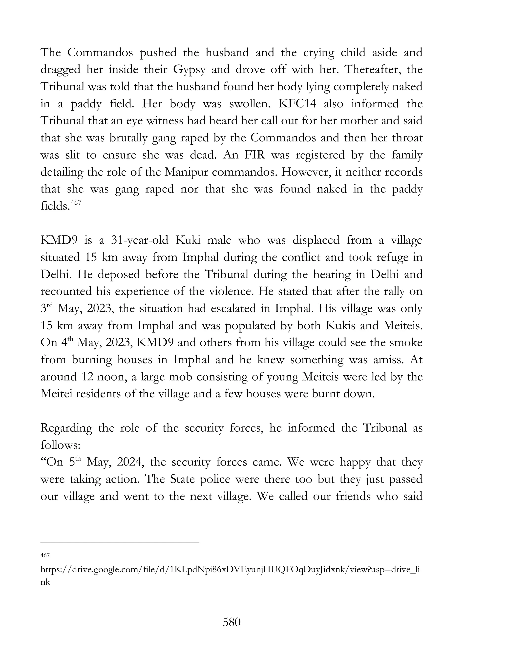 580
The Commandos pushed the husband and the crying child aside and
dragged her inside their Gypsy and drove off with her. Thereafter, the
Tribunal was told that the husband found her body lying completely naked
in a paddy field. Her body was swollen. KFC14 also informed the
Tribunal that an eye witness had heard her call out for her mother and said
that she was brutally gang raped by the Commandos and then her throat
was slit to ensure she was dead. An FIR was registered by the family
detailing the role of the Manipur commandos. However, it neither records
that she was gang raped nor that she was found naked in the paddy
fields.467
KMD9 is a 31-year-old Kuki male who was displaced from a village
situated 15 km away from Imphal during the conflict and took refuge in
Delhi. He deposed before the Tribunal during the hearing in Delhi and
recounted his experience of the violence. He stated that after the rally on
3rd
May, 2023, the situation had escalated in Imphal. His village was only
15 km away from Imphal and was populated by both Kukis and Meiteis.
On 4th
May, 2023, KMD9 and others from his village could see the smoke
from burning houses in Imphal and he knew something was amiss. At
around 12 noon, a large mob consisting of young Meiteis were led by the
Meitei residents of the village and a few houses were burnt down.
Regarding the role of the security forces, he informed the Tribunal as
follows:
“On 5th
May, 2024, the security forces came. We were happy that they
were taking action. The State police were there too but they just passed
our village and went to the next village. We called our friends who said
467
https://drive.google.com/file/d/1KLpdNpi86xDVEyunjHUQFOqDuyJidxnk/view?usp=drive_li
nk
 
