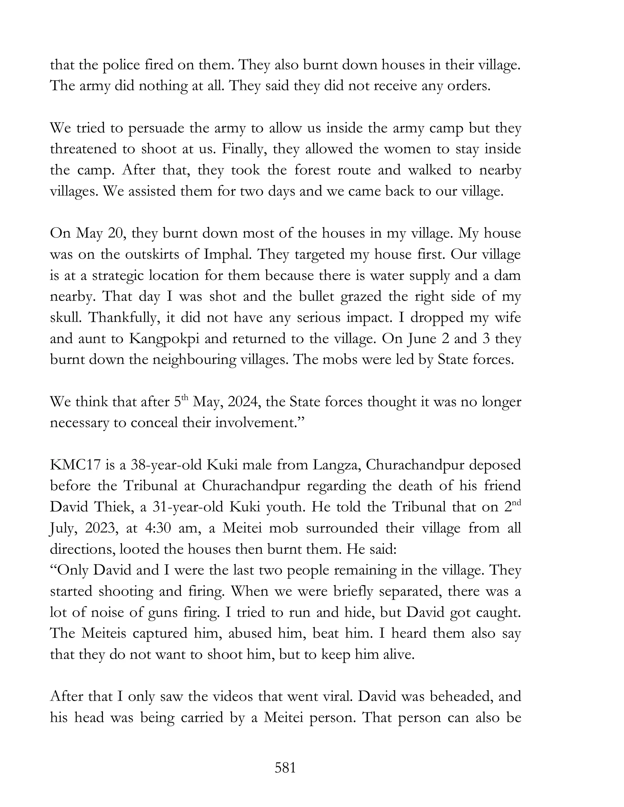 581
that the police fired on them. They also burnt down houses in their village.
The army did nothing at all. They said they did not receive any orders.
We tried to persuade the army to allow us inside the army camp but they
threatened to shoot at us. Finally, they allowed the women to stay inside
the camp. After that, they took the forest route and walked to nearby
villages. We assisted them for two days and we came back to our village.
On May 20, they burnt down most of the houses in my village. My house
was on the outskirts of Imphal. They targeted my house first. Our village
is at a strategic location for them because there is water supply and a dam
nearby. That day I was shot and the bullet grazed the right side of my
skull. Thankfully, it did not have any serious impact. I dropped my wife
and aunt to Kangpokpi and returned to the village. On June 2 and 3 they
burnt down the neighbouring villages. The mobs were led by State forces.
We think that after 5th
May, 2024, the State forces thought it was no longer
necessary to conceal their involvement.”
KMC17 is a 38-year-old Kuki male from Langza, Churachandpur deposed
before the Tribunal at Churachandpur regarding the death of his friend
David Thiek, a 31-year-old Kuki youth. He told the Tribunal that on 2nd
July, 2023, at 4:30 am, a Meitei mob surrounded their village from all
directions, looted the houses then burnt them. He said:
“Only David and I were the last two people remaining in the village. They
started shooting and firing. When we were briefly separated, there was a
lot of noise of guns firing. I tried to run and hide, but David got caught.
The Meiteis captured him, abused him, beat him. I heard them also say
that they do not want to shoot him, but to keep him alive.
After that I only saw the videos that went viral. David was beheaded, and
his head was being carried by a Meitei person. That person can also be
 