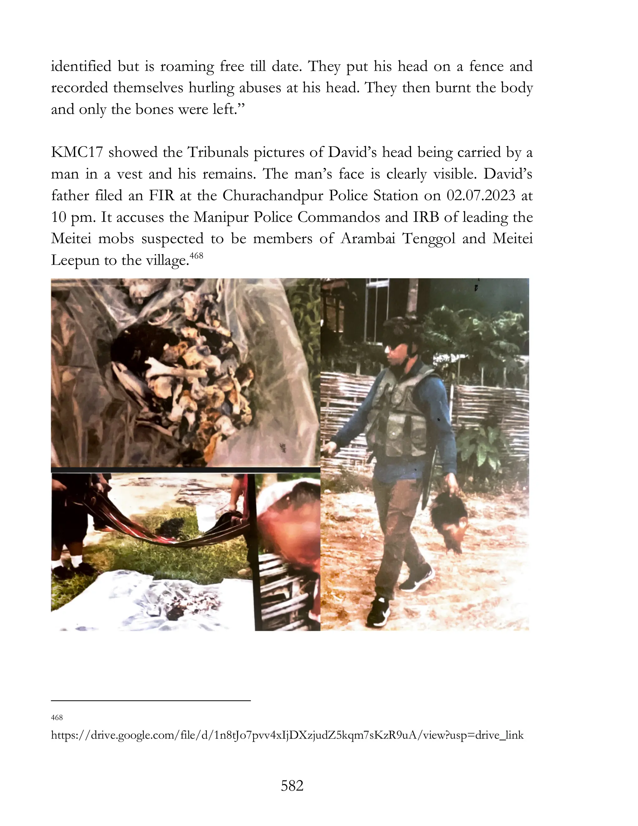 582
identified but is roaming free till date. They put his head on a fence and
recorded themselves hurling abuses at his head. They then burnt the body
and only the bones were left.”
KMC17 showed the Tribunals pictures of David’s head being carried by a
man in a vest and his remains. The man’s face is clearly visible. David’s
father filed an FIR at the Churachandpur Police Station on 02.07.2023 at
10 pm. It accuses the Manipur Police Commandos and IRB of leading the
Meitei mobs suspected to be members of Arambai Tenggol and Meitei
Leepun to the village.468
468
https://drive.google.com/file/d/1n8tJo7pvv4xIjDXzjudZ5kqm7sKzR9uA/view?usp=drive_link
 