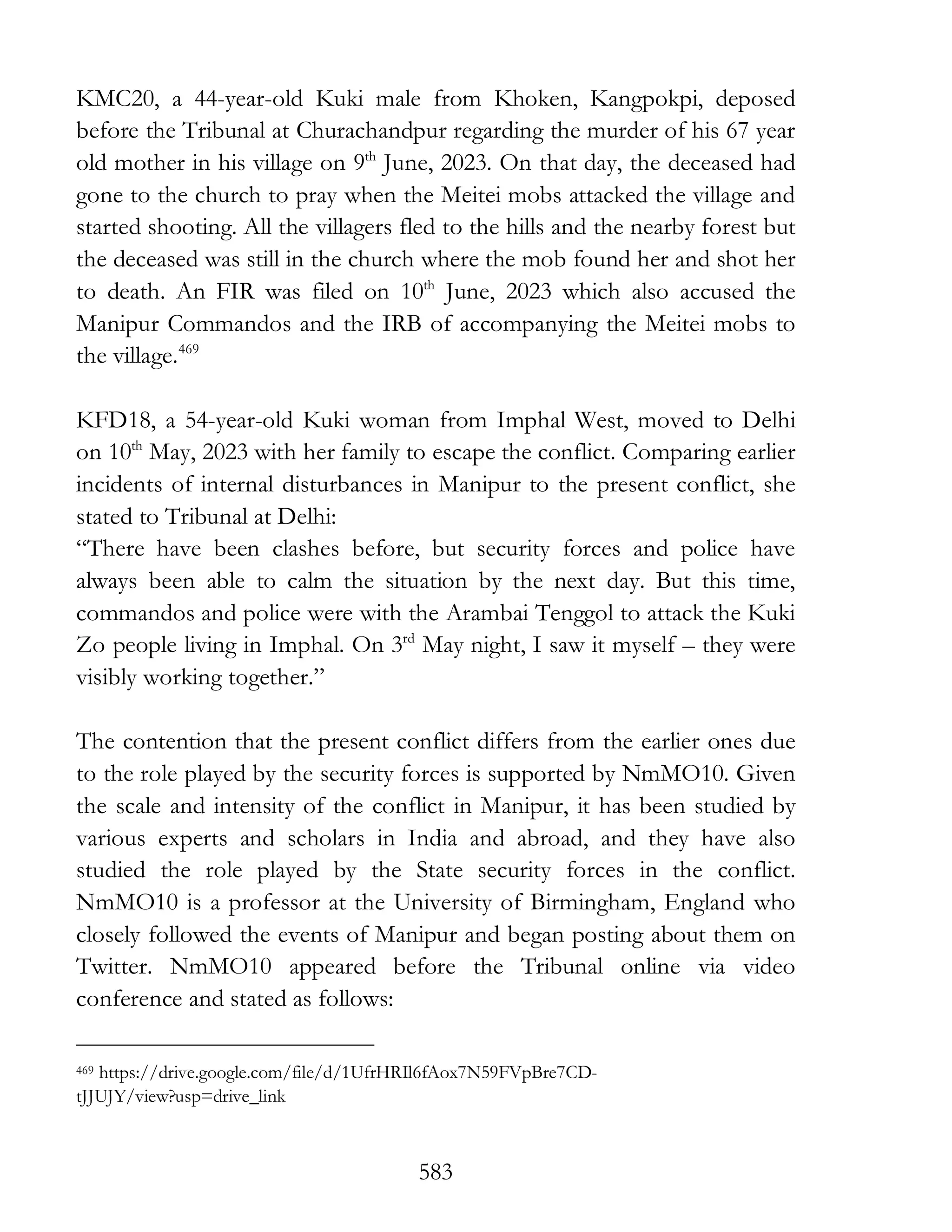 583
KMC20, a 44-year-old Kuki male from Khoken, Kangpokpi, deposed
before the Tribunal at Churachandpur regarding the murder of his 67 year
old mother in his village on 9th
June, 2023. On that day, the deceased had
gone to the church to pray when the Meitei mobs attacked the village and
started shooting. All the villagers fled to the hills and the nearby forest but
the deceased was still in the church where the mob found her and shot her
to death. An FIR was filed on 10th
June, 2023 which also accused the
Manipur Commandos and the IRB of accompanying the Meitei mobs to
the village.469
KFD18, a 54-year-old Kuki woman from Imphal West, moved to Delhi
on 10th
May, 2023 with her family to escape the conflict. Comparing earlier
incidents of internal disturbances in Manipur to the present conflict, she
stated to Tribunal at Delhi:
“There have been clashes before, but security forces and police have
always been able to calm the situation by the next day. But this time,
commandos and police were with the Arambai Tenggol to attack the Kuki
Zo people living in Imphal. On 3rd
May night, I saw it myself – they were
visibly working together.”
The contention that the present conflict differs from the earlier ones due
to the role played by the security forces is supported by NmMO10. Given
the scale and intensity of the conflict in Manipur, it has been studied by
various experts and scholars in India and abroad, and they have also
studied the role played by the State security forces in the conflict.
NmMO10 is a professor at the University of Birmingham, England who
closely followed the events of Manipur and began posting about them on
Twitter. NmMO10 appeared before the Tribunal online via video
conference and stated as follows:
469 https://drive.google.com/file/d/1UfrHRIl6fAox7N59FVpBre7CD-
tJJUJY/view?usp=drive_link
 