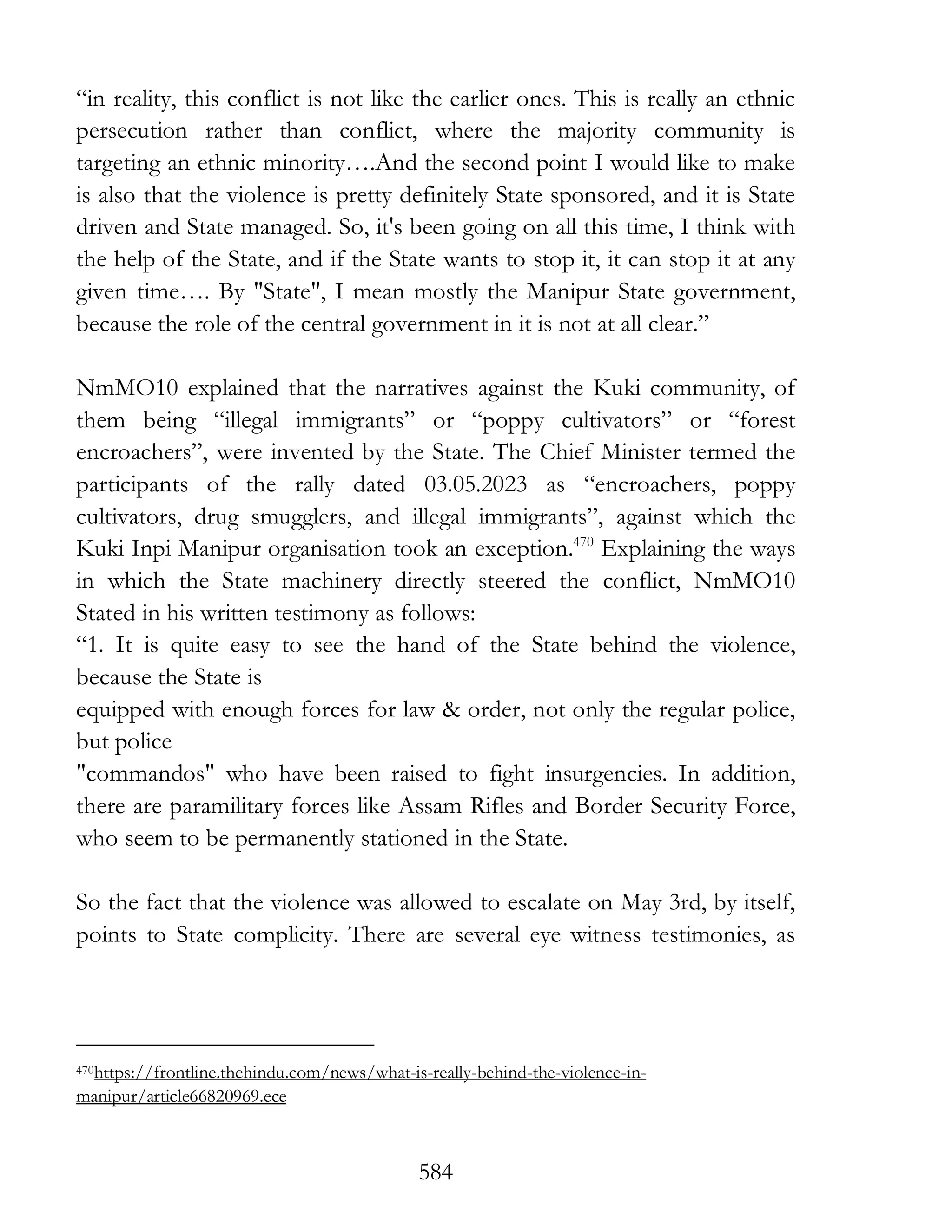 584
“in reality, this conflict is not like the earlier ones. This is really an ethnic
persecution rather than conflict, where the majority community is
targeting an ethnic minority….And the second point I would like to make
is also that the violence is pretty definitely State sponsored, and it is State
driven and State managed. So, it's been going on all this time, I think with
the help of the State, and if the State wants to stop it, it can stop it at any
given time…. By "State", I mean mostly the Manipur State government,
because the role of the central government in it is not at all clear.”
NmMO10 explained that the narratives against the Kuki community, of
them being “illegal immigrants” or “poppy cultivators” or “forest
encroachers”, were invented by the State. The Chief Minister termed the
participants of the rally dated 03.05.2023 as “encroachers, poppy
cultivators, drug smugglers, and illegal immigrants”, against which the
Kuki Inpi Manipur organisation took an exception.470
Explaining the ways
in which the State machinery directly steered the conflict, NmMO10
Stated in his written testimony as follows:
“1. It is quite easy to see the hand of the State behind the violence,
because the State is
equipped with enough forces for law & order, not only the regular police,
but police
"commandos" who have been raised to fight insurgencies. In addition,
there are paramilitary forces like Assam Rifles and Border Security Force,
who seem to be permanently stationed in the State.
So the fact that the violence was allowed to escalate on May 3rd, by itself,
points to State complicity. There are several eye witness testimonies, as
470https://frontline.thehindu.com/news/what-is-really-behind-the-violence-in-
manipur/article66820969.ece
 