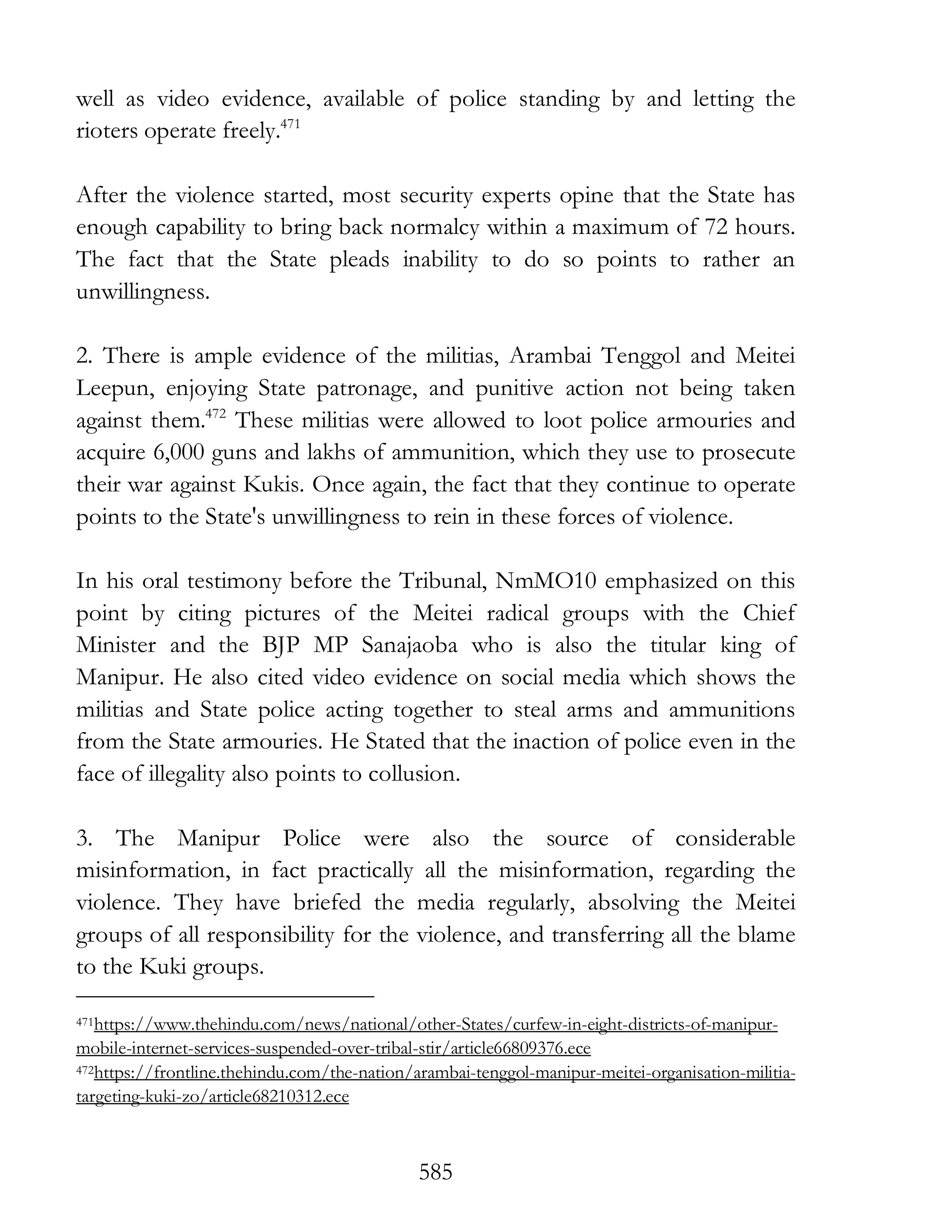 585
well as video evidence, available of police standing by and letting the
rioters operate freely.471
After the violence started, most security experts opine that the State has
enough capability to bring back normalcy within a maximum of 72 hours.
The fact that the State pleads inability to do so points to rather an
unwillingness.
2. There is ample evidence of the militias, Arambai Tenggol and Meitei
Leepun, enjoying State patronage, and punitive action not being taken
against them.472
These militias were allowed to loot police armouries and
acquire 6,000 guns and lakhs of ammunition, which they use to prosecute
their war against Kukis. Once again, the fact that they continue to operate
points to the State's unwillingness to rein in these forces of violence.
In his oral testimony before the Tribunal, NmMO10 emphasized on this
point by citing pictures of the Meitei radical groups with the Chief
Minister and the BJP MP Sanajaoba who is also the titular king of
Manipur. He also cited video evidence on social media which shows the
militias and State police acting together to steal arms and ammunitions
from the State armouries. He Stated that the inaction of police even in the
face of illegality also points to collusion.
3. The Manipur Police were also the source of considerable
misinformation, in fact practically all the misinformation, regarding the
violence. They have briefed the media regularly, absolving the Meitei
groups of all responsibility for the violence, and transferring all the blame
to the Kuki groups.
471https://www.thehindu.com/news/national/other-States/curfew-in-eight-districts-of-manipur-
mobile-internet-services-suspended-over-tribal-stir/article66809376.ece
472https://frontline.thehindu.com/the-nation/arambai-tenggol-manipur-meitei-organisation-militia-
targeting-kuki-zo/article68210312.ece
 