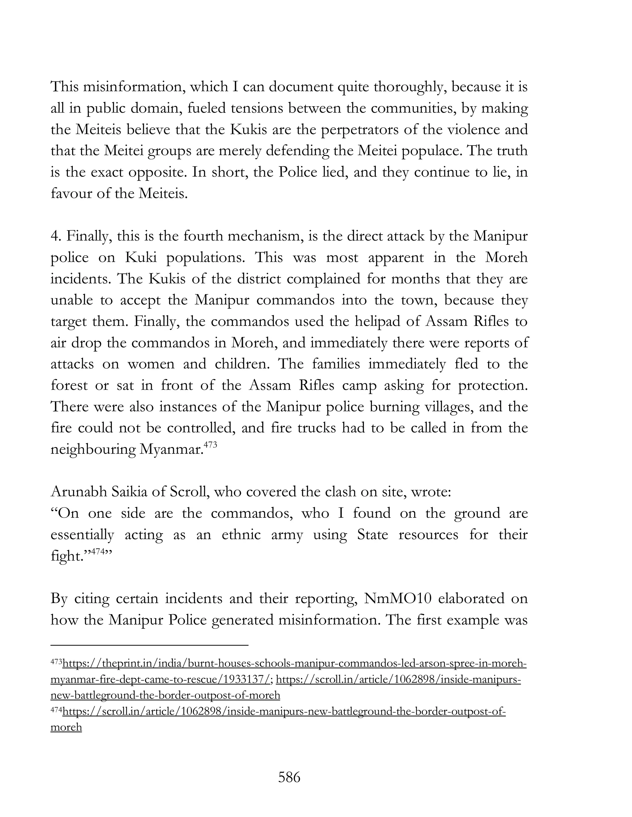 586
This misinformation, which I can document quite thoroughly, because it is
all in public domain, fueled tensions between the communities, by making
the Meiteis believe that the Kukis are the perpetrators of the violence and
that the Meitei groups are merely defending the Meitei populace. The truth
is the exact opposite. In short, the Police lied, and they continue to lie, in
favour of the Meiteis.
4. Finally, this is the fourth mechanism, is the direct attack by the Manipur
police on Kuki populations. This was most apparent in the Moreh
incidents. The Kukis of the district complained for months that they are
unable to accept the Manipur commandos into the town, because they
target them. Finally, the commandos used the helipad of Assam Rifles to
air drop the commandos in Moreh, and immediately there were reports of
attacks on women and children. The families immediately fled to the
forest or sat in front of the Assam Rifles camp asking for protection.
There were also instances of the Manipur police burning villages, and the
fire could not be controlled, and fire trucks had to be called in from the
neighbouring Myanmar.473
Arunabh Saikia of Scroll, who covered the clash on site, wrote:
“On one side are the commandos, who I found on the ground are
essentially acting as an ethnic army using State resources for their
fight.”474
”
By citing certain incidents and their reporting, NmMO10 elaborated on
how the Manipur Police generated misinformation. The first example was
473https://theprint.in/india/burnt-houses-schools-manipur-commandos-led-arson-spree-in-moreh-
myanmar-fire-dept-came-to-rescue/1933137/; https://scroll.in/article/1062898/inside-manipurs-
new-battleground-the-border-outpost-of-moreh
474https://scroll.in/article/1062898/inside-manipurs-new-battleground-the-border-outpost-of-
moreh
 