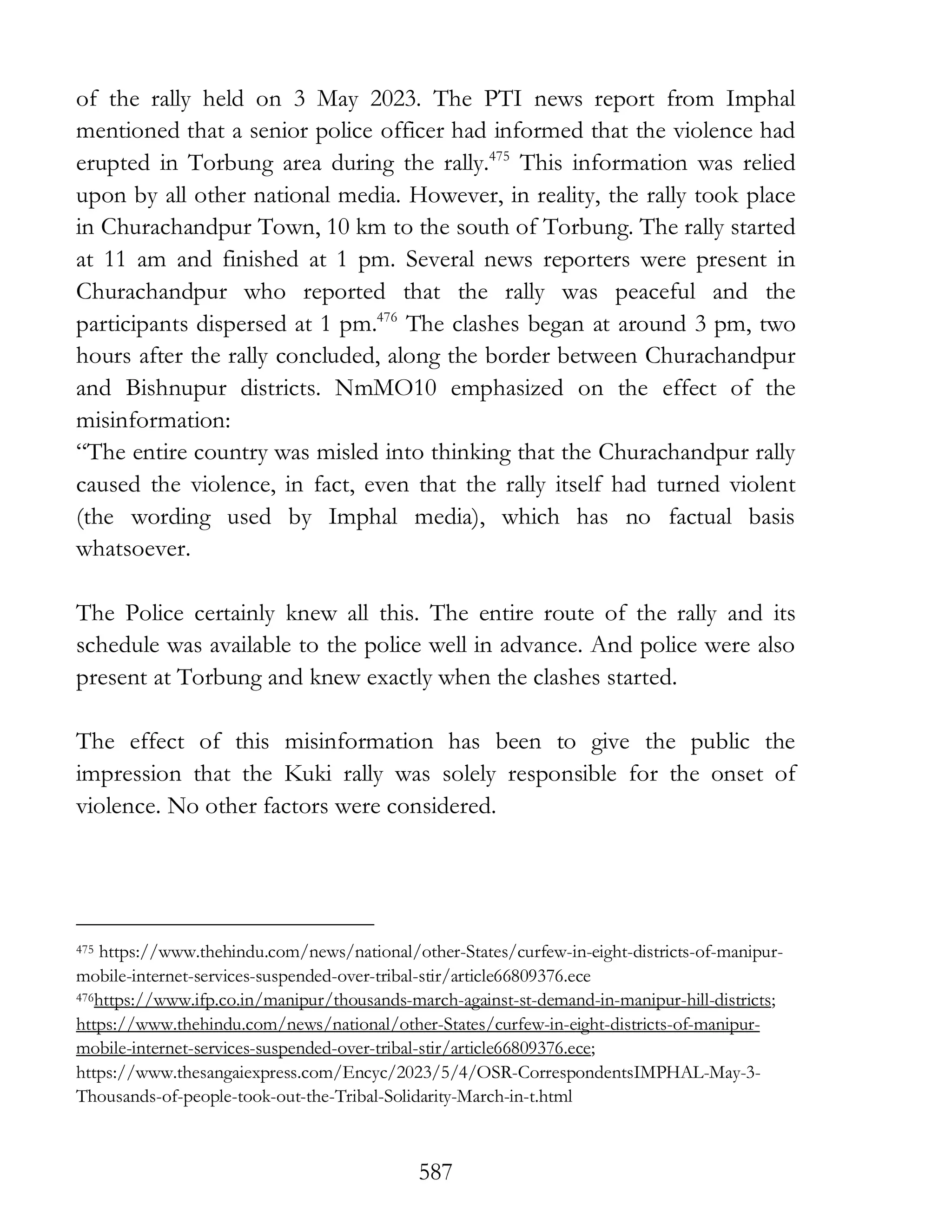 587
of the rally held on 3 May 2023. The PTI news report from Imphal
mentioned that a senior police officer had informed that the violence had
erupted in Torbung area during the rally.475
This information was relied
upon by all other national media. However, in reality, the rally took place
in Churachandpur Town, 10 km to the south of Torbung. The rally started
at 11 am and finished at 1 pm. Several news reporters were present in
Churachandpur who reported that the rally was peaceful and the
participants dispersed at 1 pm.476
The clashes began at around 3 pm, two
hours after the rally concluded, along the border between Churachandpur
and Bishnupur districts. NmMO10 emphasized on the effect of the
misinformation:
“The entire country was misled into thinking that the Churachandpur rally
caused the violence, in fact, even that the rally itself had turned violent
(the wording used by Imphal media), which has no factual basis
whatsoever.
The Police certainly knew all this. The entire route of the rally and its
schedule was available to the police well in advance. And police were also
present at Torbung and knew exactly when the clashes started.
The effect of this misinformation has been to give the public the
impression that the Kuki rally was solely responsible for the onset of
violence. No other factors were considered.
475 https://www.thehindu.com/news/national/other-States/curfew-in-eight-districts-of-manipur-
mobile-internet-services-suspended-over-tribal-stir/article66809376.ece
476https://www.ifp.co.in/manipur/thousands-march-against-st-demand-in-manipur-hill-districts;
https://www.thehindu.com/news/national/other-States/curfew-in-eight-districts-of-manipur-
mobile-internet-services-suspended-over-tribal-stir/article66809376.ece;
https://www.thesangaiexpress.com/Encyc/2023/5/4/OSR-CorrespondentsIMPHAL-May-3-
Thousands-of-people-took-out-the-Tribal-Solidarity-March-in-t.html
 