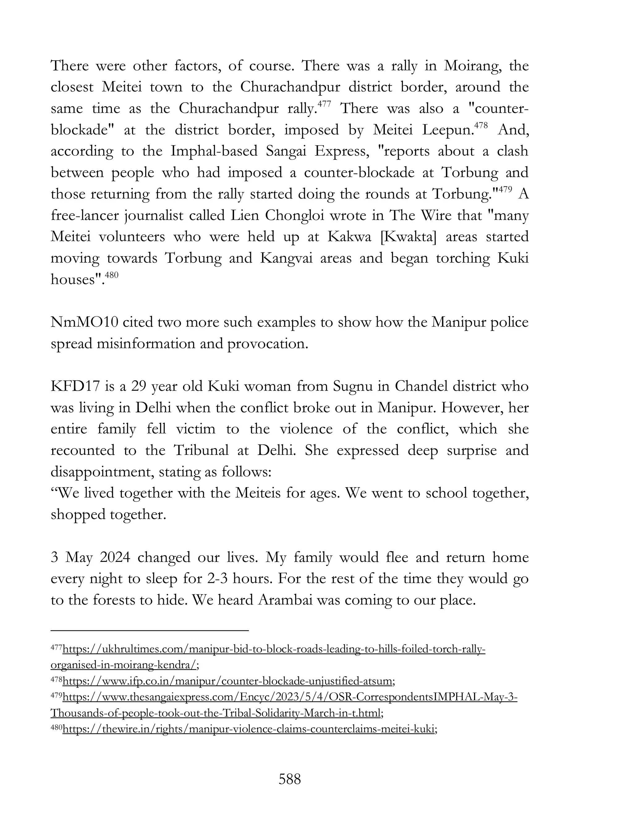 588
There were other factors, of course. There was a rally in Moirang, the
closest Meitei town to the Churachandpur district border, around the
same time as the Churachandpur rally.477
There was also a "counter-
blockade" at the district border, imposed by Meitei Leepun.478
And,
according to the Imphal-based Sangai Express, "reports about a clash
between people who had imposed a counter-blockade at Torbung and
those returning from the rally started doing the rounds at Torbung."479
A
free-lancer journalist called Lien Chongloi wrote in The Wire that "many
Meitei volunteers who were held up at Kakwa [Kwakta] areas started
moving towards Torbung and Kangvai areas and began torching Kuki
houses".480
NmMO10 cited two more such examples to show how the Manipur police
spread misinformation and provocation.
KFD17 is a 29 year old Kuki woman from Sugnu in Chandel district who
was living in Delhi when the conflict broke out in Manipur. However, her
entire family fell victim to the violence of the conflict, which she
recounted to the Tribunal at Delhi. She expressed deep surprise and
disappointment, stating as follows:
“We lived together with the Meiteis for ages. We went to school together,
shopped together.
3 May 2024 changed our lives. My family would flee and return home
every night to sleep for 2-3 hours. For the rest of the time they would go
to the forests to hide. We heard Arambai was coming to our place.
477https://ukhrultimes.com/manipur-bid-to-block-roads-leading-to-hills-foiled-torch-rally-
organised-in-moirang-kendra/;
478https://www.ifp.co.in/manipur/counter-blockade-unjustified-atsum;
479https://www.thesangaiexpress.com/Encyc/2023/5/4/OSR-CorrespondentsIMPHAL-May-3-
Thousands-of-people-took-out-the-Tribal-Solidarity-March-in-t.html;
480https://thewire.in/rights/manipur-violence-claims-counterclaims-meitei-kuki;
 