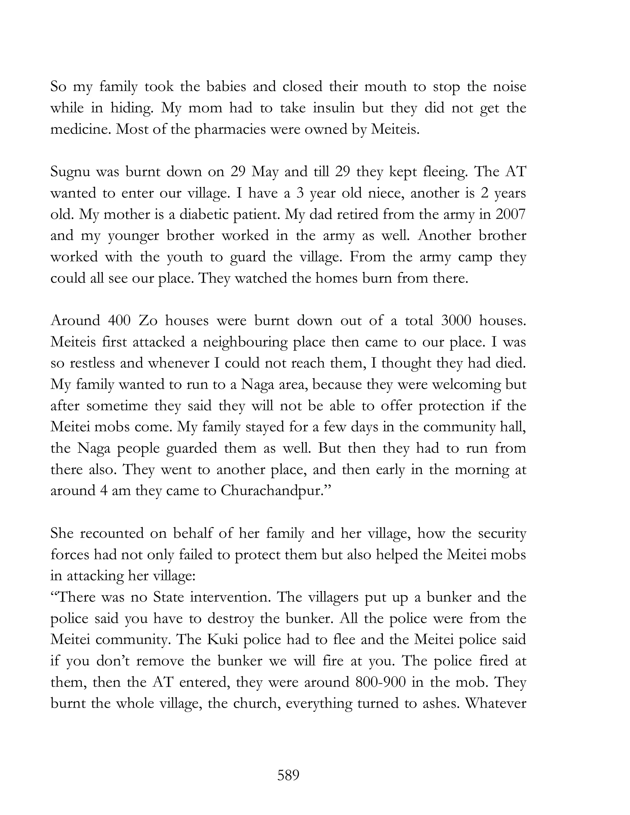 589
So my family took the babies and closed their mouth to stop the noise
while in hiding. My mom had to take insulin but they did not get the
medicine. Most of the pharmacies were owned by Meiteis.
Sugnu was burnt down on 29 May and till 29 they kept fleeing. The AT
wanted to enter our village. I have a 3 year old niece, another is 2 years
old. My mother is a diabetic patient. My dad retired from the army in 2007
and my younger brother worked in the army as well. Another brother
worked with the youth to guard the village. From the army camp they
could all see our place. They watched the homes burn from there.
Around 400 Zo houses were burnt down out of a total 3000 houses.
Meiteis first attacked a neighbouring place then came to our place. I was
so restless and whenever I could not reach them, I thought they had died.
My family wanted to run to a Naga area, because they were welcoming but
after sometime they said they will not be able to offer protection if the
Meitei mobs come. My family stayed for a few days in the community hall,
the Naga people guarded them as well. But then they had to run from
there also. They went to another place, and then early in the morning at
around 4 am they came to Churachandpur.”
She recounted on behalf of her family and her village, how the security
forces had not only failed to protect them but also helped the Meitei mobs
in attacking her village:
“There was no State intervention. The villagers put up a bunker and the
police said you have to destroy the bunker. All the police were from the
Meitei community. The Kuki police had to flee and the Meitei police said
if you don’t remove the bunker we will fire at you. The police fired at
them, then the AT entered, they were around 800-900 in the mob. They
burnt the whole village, the church, everything turned to ashes. Whatever
 